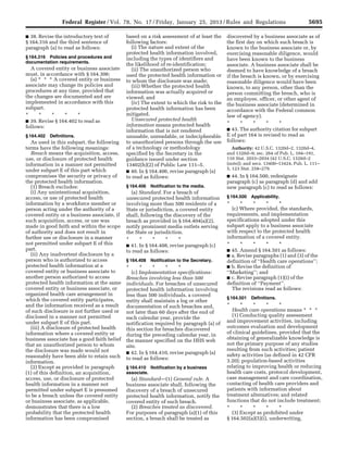 5695Federal Register / Vol. 78, No. 17 / Friday, January 25, 2013 / Rules and Regulations
■ 38. Revise the introductory text of
§ 164.316 and the third sentence of
paragraph (a) to read as follows:
§ 164.316 Policies and procedures and
documentation requirements.
A covered entity or business associate
must, in accordance with § 164.306:
(a) * * * A covered entity or business
associate may change its policies and
procedures at any time, provided that
the changes are documented and are
implemented in accordance with this
subpart.
* * * * *
■ 39. Revise § 164.402 to read as
follows:
§ 164.402 Definitions.
As used in this subpart, the following
terms have the following meanings:
Breach means the acquisition, access,
use, or disclosure of protected health
information in a manner not permitted
under subpart E of this part which
compromises the security or privacy of
the protected health information.
(1) Breach excludes:
(i) Any unintentional acquisition,
access, or use of protected health
information by a workforce member or
person acting under the authority of a
covered entity or a business associate, if
such acquisition, access, or use was
made in good faith and within the scope
of authority and does not result in
further use or disclosure in a manner
not permitted under subpart E of this
part.
(ii) Any inadvertent disclosure by a
person who is authorized to access
protected health information at a
covered entity or business associate to
another person authorized to access
protected health information at the same
covered entity or business associate, or
organized health care arrangement in
which the covered entity participates,
and the information received as a result
of such disclosure is not further used or
disclosed in a manner not permitted
under subpart E of this part.
(iii) A disclosure of protected health
information where a covered entity or
business associate has a good faith belief
that an unauthorized person to whom
the disclosure was made would not
reasonably have been able to retain such
information.
(2) Except as provided in paragraph
(1) of this definition, an acquisition,
access, use, or disclosure of protected
health information in a manner not
permitted under subpart E is presumed
to be a breach unless the covered entity
or business associate, as applicable,
demonstrates that there is a low
probability that the protected health
information has been compromised
based on a risk assessment of at least the
following factors:
(i) The nature and extent of the
protected health information involved,
including the types of identifiers and
the likelihood of re-identification;
(ii) The unauthorized person who
used the protected health information or
to whom the disclosure was made;
(iii) Whether the protected health
information was actually acquired or
viewed; and
(iv) The extent to which the risk to the
protected health information has been
mitigated.
Unsecured protected health
information means protected health
information that is not rendered
unusable, unreadable, or indecipherable
to unauthorized persons through the use
of a technology or methodology
specified by the Secretary in the
guidance issued under section
13402(h)(2) of Public Law 111–5.
■ 40. In § 164.406, revise paragraph (a)
to read as follows:
§ 164.406 Notification to the media.
(a) Standard. For a breach of
unsecured protected health information
involving more than 500 residents of a
State or jurisdiction, a covered entity
shall, following the discovery of the
breach as provided in § 164.404(a)(2),
notify prominent media outlets serving
the State or jurisdiction.
* * * * *
■ 41. In § 164.408, revise paragraph (c)
to read as follows:
§ 164.408 Notification to the Secretary.
* * * * *
(c) Implementation specifications:
Breaches involving less than 500
individuals. For breaches of unsecured
protected health information involving
less than 500 individuals, a covered
entity shall maintain a log or other
documentation of such breaches and,
not later than 60 days after the end of
each calendar year, provide the
notification required by paragraph (a) of
this section for breaches discovered
during the preceding calendar year, in
the manner specified on the HHS web
site.
■ 42. In § 164.410, revise paragraph (a)
to read as follows:
§ 164.410 Notification by a business
associate.
(a) Standard—(1) General rule. A
business associate shall, following the
discovery of a breach of unsecured
protected health information, notify the
covered entity of such breach.
(2) Breaches treated as discovered.
For purposes of paragraph (a)(1) of this
section, a breach shall be treated as
discovered by a business associate as of
the first day on which such breach is
known to the business associate or, by
exercising reasonable diligence, would
have been known to the business
associate. A business associate shall be
deemed to have knowledge of a breach
if the breach is known, or by exercising
reasonable diligence would have been
known, to any person, other than the
person committing the breach, who is
an employee, officer, or other agent of
the business associate (determined in
accordance with the Federal common
law of agency).
* * * * *
■ 43. The authority citation for subpart
E of part 164 is revised to read as
follows:
Authority: 42 U.S.C. 1320d–2, 1320d–4,
and 1320d–9; sec. 264 of Pub. L. 104–191,
110 Stat. 2033–2034 (42 U.S.C. 1320d–2
(note)); and secs. 13400–13424, Pub. L. 111–
5, 123 Stat. 258–279.
■ 44. In § 164.500, redesignate
paragraph (c) as paragraph (d) and add
new paragraph (c) to read as follows:
§ 164.500 Applicability.
* * * * *
(c) Where provided, the standards,
requirements, and implementation
specifications adopted under this
subpart apply to a business associate
with respect to the protected health
information of a covered entity.
* * * * *
■ 45. Amend § 164.501 as follows:
■ a. Revise paragraphs (1) and (3) of the
definition of ‘‘Health care operations’’;
■ b. Revise the definition of
‘‘Marketing’’; and
■ c. Revise paragraph (1)(i) of the
definition of ‘‘Payment’’.
The revisions read as follows:
§ 164.501 Definitions.
* * * * *
Health care operations means * * *
(1) Conducting quality assessment
and improvement activities, including
outcomes evaluation and development
of clinical guidelines, provided that the
obtaining of generalizable knowledge is
not the primary purpose of any studies
resulting from such activities; patient
safety activities (as defined in 42 CFR
3.20); population-based activities
relating to improving health or reducing
health care costs, protocol development,
case management and care coordination,
contacting of health care providers and
patients with information about
treatment alternatives; and related
functions that do not include treatment;
* * * * *
(3) Except as prohibited under
§ 164.502(a)(5)(i), underwriting,
VerDate Mar<15>2010 18:57 Jan 24, 2013 Jkt 229001 PO 00000 Frm 00131 Fmt 4701 Sfmt 4700 E:FRFM25JAR2.SGM 25JAR2
srobertsonDSK5SPTVN1PRODwith
 