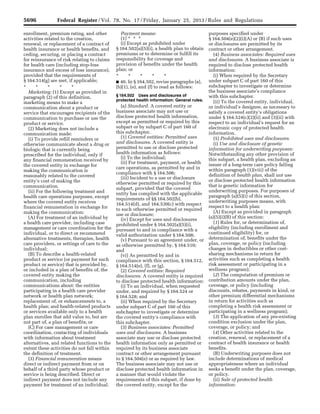 5696 Federal Register / Vol. 78, No. 17 / Friday, January 25, 2013 / Rules and Regulations
enrollment, premium rating, and other
activities related to the creation,
renewal, or replacement of a contract of
health insurance or health benefits, and
ceding, securing, or placing a contract
for reinsurance of risk relating to claims
for health care (including stop-loss
insurance and excess of loss insurance),
provided that the requirements of
§ 164.514(g) are met, if applicable;
* * * * *
Marketing: (1) Except as provided in
paragraph (2) of this definition,
marketing means to make a
communication about a product or
service that encourages recipients of the
communication to purchase or use the
product or service.
(2) Marketing does not include a
communication made:
(i) To provide refill reminders or
otherwise communicate about a drug or
biologic that is currently being
prescribed for the individual, only if
any financial remuneration received by
the covered entity in exchange for
making the communication is
reasonably related to the covered
entity’s cost of making the
communication.
(ii) For the following treatment and
health care operations purposes, except
where the covered entity receives
financial remuneration in exchange for
making the communication:
(A) For treatment of an individual by
a health care provider, including case
management or care coordination for the
individual, or to direct or recommend
alternative treatments, therapies, health
care providers, or settings of care to the
individual;
(B) To describe a health-related
product or service (or payment for such
product or service) that is provided by,
or included in a plan of benefits of, the
covered entity making the
communication, including
communications about: the entities
participating in a health care provider
network or health plan network;
replacement of, or enhancements to, a
health plan; and health-related products
or services available only to a health
plan enrollee that add value to, but are
not part of, a plan of benefits; or
(C) For case management or care
coordination, contacting of individuals
with information about treatment
alternatives, and related functions to the
extent these activities do not fall within
the definition of treatment.
(3) Financial remuneration means
direct or indirect payment from or on
behalf of a third party whose product or
service is being described. Direct or
indirect payment does not include any
payment for treatment of an individual.
Payment means:
(1) * * *
(i) Except as prohibited under
§ 164.502(a)(5)(i), a health plan to obtain
premiums or to determine or fulfill its
responsibility for coverage and
provision of benefits under the health
plan; or
* * * * *
■ 46. In § 164.502, revise paragraphs (a),
(b)(1), (e), and (f) to read as follows:
§ 164.502 Uses and disclosures of
protected health information: General rules.
(a) Standard. A covered entity or
business associate may not use or
disclose protected health information,
except as permitted or required by this
subpart or by subpart C of part 160 of
this subchapter.
(1) Covered entities: Permitted uses
and disclosures. A covered entity is
permitted to use or disclose protected
health information as follows:
(i) To the individual;
(ii) For treatment, payment, or health
care operations, as permitted by and in
compliance with § 164.506;
(iii) Incident to a use or disclosure
otherwise permitted or required by this
subpart, provided that the covered
entity has complied with the applicable
requirements of §§ 164.502(b),
164.514(d), and 164.530(c) with respect
to such otherwise permitted or required
use or disclosure;
(iv) Except for uses and disclosures
prohibited under § 164.502(a)(5)(i),
pursuant to and in compliance with a
valid authorization under § 164.508;
(v) Pursuant to an agreement under, or
as otherwise permitted by, § 164.510;
and
(vi) As permitted by and in
compliance with this section, § 164.512,
§ 164.514(e), (f), or (g).
(2) Covered entities: Required
disclosures. A covered entity is required
to disclose protected health information:
(i) To an individual, when requested
under, and required by § 164.524 or
§ 164.528; and
(ii) When required by the Secretary
under subpart C of part 160 of this
subchapter to investigate or determine
the covered entity’s compliance with
this subchapter.
(3) Business associates: Permitted
uses and disclosures. A business
associate may use or disclose protected
health information only as permitted or
required by its business associate
contract or other arrangement pursuant
to § 164.504(e) or as required by law.
The business associate may not use or
disclose protected health information in
a manner that would violate the
requirements of this subpart, if done by
the covered entity, except for the
purposes specified under
§ 164.504(e)(2)(i)(A) or (B) if such uses
or disclosures are permitted by its
contract or other arrangement.
(4) Business associates: Required uses
and disclosures. A business associate is
required to disclose protected health
information:
(i) When required by the Secretary
under subpart C of part 160 of this
subchapter to investigate or determine
the business associate’s compliance
with this subchapter.
(ii) To the covered entity, individual,
or individual’s designee, as necessary to
satisfy a covered entity’s obligations
under § 164.524(c)(2)(ii) and (3)(ii) with
respect to an individual’s request for an
electronic copy of protected health
information.
(5) Prohibited uses and disclosures.
(i) Use and disclosure of genetic
information for underwriting purposes:
Notwithstanding any other provision of
this subpart, a health plan, excluding an
issuer of a long-term care policy falling
within paragraph (1)(viii) of the
definition of health plan, shall not use
or disclose protected health information
that is genetic information for
underwriting purposes. For purposes of
paragraph (a)(5)(i) of this section,
underwriting purposes means, with
respect to a health plan:
(A) Except as provided in paragraph
(a)(5)(i)(B) of this section:
(1) Rules for, or determination of,
eligibility (including enrollment and
continued eligibility) for, or
determination of, benefits under the
plan, coverage, or policy (including
changes in deductibles or other cost-
sharing mechanisms in return for
activities such as completing a health
risk assessment or participating in a
wellness program);
(2) The computation of premium or
contribution amounts under the plan,
coverage, or policy (including
discounts, rebates, payments in kind, or
other premium differential mechanisms
in return for activities such as
completing a health risk assessment or
participating in a wellness program);
(3) The application of any pre-existing
condition exclusion under the plan,
coverage, or policy; and
(4) Other activities related to the
creation, renewal, or replacement of a
contract of health insurance or health
benefits.
(B) Underwriting purposes does not
include determinations of medical
appropriateness where an individual
seeks a benefit under the plan, coverage,
or policy.
(ii) Sale of protected health
information:
VerDate Mar<15>2010 18:57 Jan 24, 2013 Jkt 229001 PO 00000 Frm 00132 Fmt 4701 Sfmt 4700 E:FRFM25JAR2.SGM 25JAR2
srobertsonDSK5SPTVN1PRODwith
 