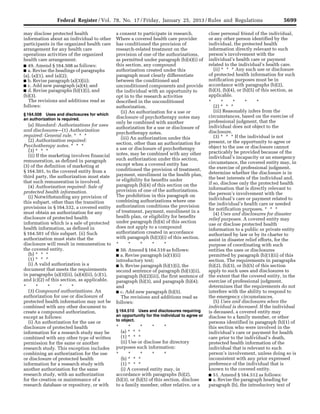 5699Federal Register / Vol. 78, No. 17 / Friday, January 25, 2013 / Rules and Regulations
may disclose protected health
information about an individual to other
participants in the organized health care
arrangement for any health care
operations activities of the organized
health care arrangement.
■ 49. Amend § 164.508 as follows:
■ a. Revise the headings of paragraphs
(a), (a)(1), and (a)(2);
■ b. Revise paragraph (a)(3)(ii);
■ c. Add new paragraph (a)(4); and
■ d. Revise paragraphs (b)(1)(i), and
(b)(3).
The revisions and additions read as
follows:
§ 164.508 Uses and disclosures for which
an authorization is required.
(a) Standard: Authorizations for uses
and disclosures—(1) Authorization
required: General rule. * * *
(2) Authorization required:
Psychotherapy notes. * * *
(3) * * *
(ii) If the marketing involves financial
remuneration, as defined in paragraph
(3) of the definition of marketing at
§ 164.501, to the covered entity from a
third party, the authorization must state
that such remuneration is involved.
(4) Authorization required: Sale of
protected health information.
(i) Notwithstanding any provision of
this subpart, other than the transition
provisions in § 164.532, a covered entity
must obtain an authorization for any
disclosure of protected health
information which is a sale of protected
health information, as defined in
§ 164.501 of this subpart. (ii) Such
authorization must state that the
disclosure will result in remuneration to
the covered entity.
(b) * * *
(1) * * *
(i) A valid authorization is a
document that meets the requirements
in paragraphs (a)(3)(ii), (a)(4)(ii), (c)(1),
and (c)(2) of this section, as applicable.
* * * * *
(3) Compound authorizations. An
authorization for use or disclosure of
protected health information may not be
combined with any other document to
create a compound authorization,
except as follows:
(i) An authorization for the use or
disclosure of protected health
information for a research study may be
combined with any other type of written
permission for the same or another
research study. This exception includes
combining an authorization for the use
or disclosure of protected health
information for a research study with
another authorization for the same
research study, with an authorization
for the creation or maintenance of a
research database or repository, or with
a consent to participate in research.
Where a covered health care provider
has conditioned the provision of
research-related treatment on the
provision of one of the authorizations,
as permitted under paragraph (b)(4)(i) of
this section, any compound
authorization created under this
paragraph must clearly differentiate
between the conditioned and
unconditioned components and provide
the individual with an opportunity to
opt in to the research activities
described in the unconditioned
authorization.
(ii) An authorization for a use or
disclosure of psychotherapy notes may
only be combined with another
authorization for a use or disclosure of
psychotherapy notes.
(iii) An authorization under this
section, other than an authorization for
a use or disclosure of psychotherapy
notes, may be combined with any other
such authorization under this section,
except when a covered entity has
conditioned the provision of treatment,
payment, enrollment in the health plan,
or eligibility for benefits under
paragraph (b)(4) of this section on the
provision of one of the authorizations.
The prohibition in this paragraph on
combining authorizations where one
authorization conditions the provision
of treatment, payment, enrollment in a
health plan, or eligibility for benefits
under paragraph (b)(4) of this section
does not apply to a compound
authorization created in accordance
with paragraph (b)(3)(i) of this section.
* * * * *
■ 50. Amend § 164.510 as follows:
■ a. Revise paragraph (a)(1)(ii)
introductory text;
■ b. Revise paragraph (b)(1)(i), the
second sentence of paragraph (b)(1)(ii),
paragraph (b)(2)(iii), the first sentence of
paragraph (b)(3), and paragraph (b)(4);
and
■ c. Add new paragraph (b)(5).
The revisions and additions read as
follows:
§ 164.510 Uses and disclosures requiring
an opportunity for the individual to agree or
to object.
* * * * *
(a) * * *
(1) * * *
(ii) Use or disclose for directory
purposes such information:
* * * * *
(b) * * *
(1) * * *
(i) A covered entity may, in
accordance with paragraphs (b)(2),
(b)(3), or (b)(5) of this section, disclose
to a family member, other relative, or a
close personal friend of the individual,
or any other person identified by the
individual, the protected health
information directly relevant to such
person’s involvement with the
individual’s health care or payment
related to the individual’s health care.
(ii) * * * Any such use or disclosure
of protected health information for such
notification purposes must be in
accordance with paragraphs (b)(2),
(b)(3), (b)(4), or (b)(5) of this section, as
applicable.
* * * * *
(2) * * *
(iii) Reasonably infers from the
circumstances, based on the exercise of
professional judgment, that the
individual does not object to the
disclosure.
(3) * * * If the individual is not
present, or the opportunity to agree or
object to the use or disclosure cannot
practicably be provided because of the
individual’s incapacity or an emergency
circumstance, the covered entity may, in
the exercise of professional judgment,
determine whether the disclosure is in
the best interests of the individual and,
if so, disclose only the protected health
information that is directly relevant to
the person’s involvement with the
individual’s care or payment related to
the individual’s health care or needed
for notification purposes. * * *
(4) Uses and disclosures for disaster
relief purposes. A covered entity may
use or disclose protected health
information to a public or private entity
authorized by law or by its charter to
assist in disaster relief efforts, for the
purpose of coordinating with such
entities the uses or disclosures
permitted by paragraph (b)(1)(ii) of this
section. The requirements in paragraphs
(b)(2), (b)(3), or (b)(5) of this section
apply to such uses and disclosures to
the extent that the covered entity, in the
exercise of professional judgment,
determines that the requirements do not
interfere with the ability to respond to
the emergency circumstances.
(5) Uses and disclosures when the
individual is deceased. If the individual
is deceased, a covered entity may
disclose to a family member, or other
persons identified in paragraph (b)(1) of
this section who were involved in the
individual’s care or payment for health
care prior to the individual’s death,
protected health information of the
individual that is relevant to such
person’s involvement, unless doing so is
inconsistent with any prior expressed
preference of the individual that is
known to the covered entity.
■ 51. Amend § 164.512 as follows:
■ a. Revise the paragraph heading for
paragraph (b), the introductory text of
VerDate Mar<15>2010 18:57 Jan 24, 2013 Jkt 229001 PO 00000 Frm 00135 Fmt 4701 Sfmt 4700 E:FRFM25JAR2.SGM 25JAR2
srobertsonDSK5SPTVN1PRODwith
 