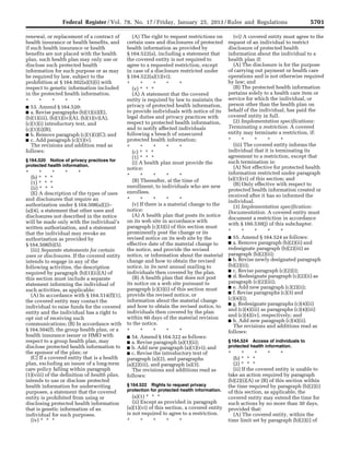 5701Federal Register / Vol. 78, No. 17 / Friday, January 25, 2013 / Rules and Regulations
renewal, or replacement of a contract of
health insurance or health benefits, and
if such health insurance or health
benefits are not placed with the health
plan, such health plan may only use or
disclose such protected health
information for such purpose or as may
be required by law, subject to the
prohibition at § 164.502(a)(5)(i) with
respect to genetic information included
in the protected health information.
* * * * *
■ 53. Amend § 164.520:
■ a. Revise paragraphs (b)(1)(ii)(E),
(b)(1)(iii), (b)(1)(iv)(A), (b)(1)(v)(A),
(c)(1)(i) introductory text, and
(c)(1)(i)(B);
■ b. Remove paragraph (c)(1)(i)(C); and
■ c. Add paragraph (c)(1)(v).
The revisions and addition read as
follows:
§ 164.520 Notice of privacy practices for
protected health information.
* * * * *
(b) * * *
(1) * * *
(ii) * * *
(E) A description of the types of uses
and disclosures that require an
authorization under § 164.508(a)(2)–
(a)(4), a statement that other uses and
disclosures not described in the notice
will be made only with the individual’s
written authorization, and a statement
that the individual may revoke an
authorization as provided by
§ 164.508(b)(5).
(iii) Separate statements for certain
uses or disclosures. If the covered entity
intends to engage in any of the
following activities, the description
required by paragraph (b)(1)(ii)(A) of
this section must include a separate
statement informing the individual of
such activities, as applicable:
(A) In accordance with § 164.514(f)(1),
the covered entity may contact the
individual to raise funds for the covered
entity and the individual has a right to
opt out of receiving such
communications; (B) In accordance with
§ 164.504(f), the group health plan, or a
health insurance issuer or HMO with
respect to a group health plan, may
disclose protected health information to
the sponsor of the plan; or
(C) If a covered entity that is a health
plan, excluding an issuer of a long-term
care policy falling within paragraph
(1)(viii) of the definition of health plan,
intends to use or disclose protected
health information for underwriting
purposes, a statement that the covered
entity is prohibited from using or
disclosing protected health information
that is genetic information of an
individual for such purposes.
(iv) * * *
(A) The right to request restrictions on
certain uses and disclosures of protected
health information as provided by
§ 164.522(a), including a statement that
the covered entity is not required to
agree to a requested restriction, except
in case of a disclosure restricted under
§ 164.522(a)(1)(vi);
* * * * *
(v) * * *
(A) A statement that the covered
entity is required by law to maintain the
privacy of protected health information,
to provide individuals with notice of its
legal duties and privacy practices with
respect to protected health information,
and to notify affected individuals
following a breach of unsecured
protected health information;
* * * * *
(c) * * *
(1) * * *
(i) A health plan must provide the
notice:
* * * * *
(B) Thereafter, at the time of
enrollment, to individuals who are new
enrollees.
* * * * *
(v) If there is a material change to the
notice:
(A) A health plan that posts its notice
on its web site in accordance with
paragraph (c)(3)(i) of this section must
prominently post the change or its
revised notice on its web site by the
effective date of the material change to
the notice, and provide the revised
notice, or information about the material
change and how to obtain the revised
notice, in its next annual mailing to
individuals then covered by the plan.
(B) A health plan that does not post
its notice on a web site pursuant to
paragraph (c)(3)(i) of this section must
provide the revised notice, or
information about the material change
and how to obtain the revised notice, to
individuals then covered by the plan
within 60 days of the material revision
to the notice.
* * * * *
■ 54. Amend § 164.522 as follows:
■ a. Revise paragraph (a)(1)(ii);
■ b. Add new paragraph (a)(1)(vi); and
■ c. Revise the introductory text of
paragraph (a)(2), and paragraphs
(a)(2)(iii), and paragraph (a)(3).
The revisions and additions read as
follows:
§ 164.522 Rights to request privacy
protection for protected health information.
(a)(1) * * *
(ii) Except as provided in paragraph
(a)(1)(vi) of this section, a covered entity
is not required to agree to a restriction.
* * * * *
(vi) A covered entity must agree to the
request of an individual to restrict
disclosure of protected health
information about the individual to a
health plan if:
(A) The disclosure is for the purpose
of carrying out payment or health care
operations and is not otherwise required
by law; and
(B) The protected health information
pertains solely to a health care item or
service for which the individual, or
person other than the health plan on
behalf of the individual, has paid the
covered entity in full.
(2) Implementation specifications:
Terminating a restriction. A covered
entity may terminate a restriction, if:
* * * * *
(iii) The covered entity informs the
individual that it is terminating its
agreement to a restriction, except that
such termination is:
(A) Not effective for protected health
information restricted under paragraph
(a)(1)(vi) of this section; and
(B) Only effective with respect to
protected health information created or
received after it has so informed the
individual.
(3) Implementation specification:
Documentation. A covered entity must
document a restriction in accordance
with § 160.530(j) of this subchapter.
* * * * *
■ 55. Amend § 164.524 as follows:
■ a. Remove paragraph (b)(2)(ii) and
redesignate paragraph (b)(2)(iii) as
paragraph (b)(2)(ii);
■ b. Revise newly designated paragraph
(b)(2)(ii);
■ c. Revise paragraph (c)(2)(i);
■ d. Redesignate paragraph (c)(2)(ii) as
paragraph (c)(2)(iii);
■ e. Add new paragraph (c)(2)(ii);
■ f. Revise paragraphs (c)(3) and
(c)(4)(i);
■ g. Redesignate paragraphs (c)(4)(ii)
and (c)(4)(iii) as paragraphs (c)(4)(iii)
and (c)(4)(iv), respectively; and
■ h. Add new paragraph (c)(4)(ii).
The revisions and additions read as
follows:
§ 164.524 Access of individuals to
protected health information.
* * * * *
(b) * * *
(2) * * *
(ii) If the covered entity is unable to
take an action required by paragraph
(b)(2)(i)(A) or (B) of this section within
the time required by paragraph (b)(2)(i)
of this section, as applicable, the
covered entity may extend the time for
such actions by no more than 30 days,
provided that:
(A) The covered entity, within the
time limit set by paragraph (b)(2)(i) of
VerDate Mar<15>2010 18:57 Jan 24, 2013 Jkt 229001 PO 00000 Frm 00137 Fmt 4701 Sfmt 4700 E:FRFM25JAR2.SGM 25JAR2
srobertsonDSK5SPTVN1PRODwith
 