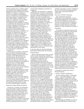 5579Federal Register / Vol. 78, No. 17 / Friday, January 25, 2013 / Rules and Regulations
which violations due to willful neglect
are indicated. We emphasize that the
Department retains discretion to decide
whether to conduct a compliance
review (or complaint investigation)
where a preliminary review of the facts
indicates a degree of culpability less
than willful neglect. Further, with
respect to commenter concerns about
duplication between complaint
investigations and compliance reviews,
we clarify that the Department generally
conducts compliance reviews to
investigate allegations of violations of
the HIPAA Rules brought to the
Department’s attention through a
mechanism other than a complaint. For
example, the Department may use a
compliance review to investigate
allegations of violations of the Rules
brought to our attention through a
media report, or from a State or another
Federal agency. If the Department
initiates an investigation of a complaint
because its preliminary review of the
facts indicates a possible violation due
to willful neglect, the Department is not
also required to initiate a compliance
review under § 160.308 because doing
so would initiate a duplicative
investigation.
With respect to § 160.312, where the
Rule previously mandated that the
Secretary attempt to resolve indicated
violations of the HIPAA Rules by
informal means, the final rule now
provides the Secretary with the
discretion to do so, to reflect Section
13410 of the HITECH Act with regard to
violations due to willful neglect.
Nothing in Section 13410 of the
HITECH Act limits the Secretary’s
ability to resolve such cases by informal
means. However, through its
introduction of higher penalties and its
mandate for formal investigations with
regard to possible violations due to
willful neglect, Section 13410
strengthens enforcement and
accordingly we have revised § 160.312
so that the Secretary may move directly
to a civil money penalty without
exhausting informal resolution efforts at
her discretion, particularly in cases
involving willful neglect violations.
Response to Other Public Comments
Comment: A number of commenters
requested further clarification on the
scope and depth of what constitutes a
‘‘preliminary review of the facts’’ for
purposes of determining whether facts
indicate a possible violation due to
willful neglect and thus, warrant a
formal complaint investigation or
compliance review. Certain commenters
suggested that a preliminary review of
the facts should go beyond merely a
review of the allegations asserted in a
complaint.
Response: As noted above, currently
the Department conducts a preliminary
review of every complaint received and
proceeds with the investigation in every
eligible case where its preliminary
review of the facts indicates a possible
violation of the HIPAA Rules. The
Department anticipates that some
complaints, on their face, or reports or
referrals that form the basis of a
potential compliance review, will
contain sufficient information to
indicate a possible violation due to
willful neglect, and some may not. In
any event, the Department may on a
case-by-case basis expand the
preliminary review and conduct
additional inquiries for purposes of
identifying a possible violation due to
willful neglect. Notwithstanding the
scope of a preliminary review, OCR will
determine if an indicated violation was
due to willful neglect based on the
evidence from its investigation of the
allegations, even if a violation due to
willful neglect was not indicated at the
preliminary review stage.
b. Section 160.310—Protected Health
Information Obtained by the Secretary
Proposed Rule
Section 160.310 requires that covered
entities make information available to
and cooperate with the Secretary during
complaint investigations and
compliance reviews. Section
160.310(c)(3) provides that any
protected health information obtained
by the Secretary in connection with an
investigation or compliance review will
not be disclosed by the Secretary, except
as necessary for determining and
enforcing compliance with the HIPAA
Rules or as otherwise required by law.
In the proposed rule, we proposed to
modify this paragraph to also allow the
Secretary to disclose protected health
information if permitted under the
Privacy Act at 5 U.S.C. 552a(b)(7).
Section 5 U.S.C. 552a(b)(7) permits the
disclosure of a record on an individual
contained within a government system
of records protected under the Privacy
Act to another agency or instrumentality
of any governmental jurisdiction within
or under the control of the United States
for a civil or criminal law enforcement
activity if the activity is authorized by
law and if the agency has made a
written request to the agency that
maintains the record. The proposed
change would permit the Secretary to
coordinate with other law enforcement
agencies, such as the State Attorneys
General pursuing civil actions to enforce
the HIPAA Rules on behalf of State
residents pursuant to section 13410(e) of
the Act, or the FTC pursuing remedies
under other consumer protection
authorities.
Overview of Public Comments
One commenter requested
clarification and transparency on how
or if Federal regulators such as OCR and
the FTC will collaborate, when such
information sharing will be initiated or
occur as a routine process, or whether
Federal and State agencies will work
together to enforce suspected violations.
Final Rule
To facilitate cooperation between the
Department and other law enforcement
agencies, the final rule adopts the
modifications to § 160.310(c)(3) as
proposed in the NPRM. In response to
the comment regarding transparency in
how the Department is or will cooperate
with other agencies in enforcement, we
note that the Department’s web site at
http://www.hhs.gov/ocr/enforcement/
contains information about how the
Department coordinates with the
Department of Justice to refer cases
involving possible criminal HIPAA
violations and how the Department has
worked with the FTC to coordinate
enforcement actions for violations that
implicate both HIPAA and the FTC Act.
Further, the Department will be working
closely with State Attorneys General to
coordinate enforcement in appropriate
cases, as provided under section
13410(e) of the HITECH Act. The
Department will continue to update its
web site as necessary and appropriate to
maintain transparency with the public
and the regulated community about
these coordinated activities and its other
enforcement actions and activities.
2. Subpart D—Imposition of Civil
Money Penalties
a. Section 160.401—Definitions
Section 160.401 defines ‘‘reasonable
cause,’’ ‘‘reasonable diligence,’’ and
‘‘willful neglect.’’ Given that section
13410(d) of the HITECH Act uses these
terms to describe the increasing levels of
culpability for which increasing
minimum levels of penalties may be
imposed, the Department moved these
definitions in the IFR from their prior
placement at § 160.410, which pertains
only to affirmative defenses, to
§ 160.401, so that they would apply to
the entirety of Subpart D of Part 160 and
the provisions regarding the imposition
of civil money penalties. The IFR did
not modify the definitions themselves as
the HITECH Act did not amend the
definitions.
Even though the HITECH Act did not
amend the definitions of these terms,
VerDate Mar<15>2010 18:57 Jan 24, 2013 Jkt 229001 PO 00000 Frm 00015 Fmt 4701 Sfmt 4700 E:FRFM25JAR2.SGM 25JAR2
srobertsonDSK5SPTVN1PRODwith
 