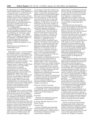 5580 Federal Register / Vol. 78, No. 17 / Friday, January 25, 2013 / Rules and Regulations
the Department in its NPRM proposed
certain modifications to the definition of
‘‘reasonable cause’’ to clarify the mens
rea (state of mind) required for this
category of violations, and to avoid the
situation where certain violations would
not fall within one of the established
penalty tiers. This modification is
discussed below. The Department did
not propose modifications to the
definitions of ‘‘reasonable diligence’’
and ‘‘willful neglect.’’
In the NPRM, the Department also
included examples and guidance as to
how the Department planned to apply
the definitions of ‘‘reasonable cause,’’
‘‘reasonable diligence,’’ and ‘‘willful
neglect’’ to distinguish among the tiers
of culpability. 75 FR 40877–40879. As
commenters generally found this
guidance helpful, the Department
intends to publish the guidance on its
web site.
Modifications to the Definition of
‘‘Reasonable Cause’’
Proposed Rule
Reasonable cause is currently defined
at § 160.401 to mean: ‘‘circumstances
that would make it unreasonable for the
covered entity, despite the exercise of
ordinary business care and prudence, to
comply with the administrative
simplification provision violated.’’ This
definition is consistent with the
Supreme Court’s ruling in United States
v. Boyle, 469 U.S. 241, 245 (1985),
which focused on whether
circumstances were beyond the
regulated person’s control, thereby
making compliance unreasonable. See
70 FR 20224, 20238. Prior to the
HITECH Act, section 1176 of the Social
Security Act provided an affirmative
defense to the imposition of a civil
money penalty if the covered entity
established that its violation was due to
reasonable cause and not willful neglect
and was corrected within a 30-day
period (or such additional period
determined by the Secretary to be
appropriate).
As described above, section 13410(d)
of the HITECH Act revised section 1176
of the Social Security Act to establish
four tiers of increasing penalty amounts
to correspond to the levels of culpability
associated with the violation. The first
category of violation (and lowest
penalty tier) covers situations where the
covered entity or business associate did
not know, and by exercising reasonable
diligence would not have known, of a
violation. The second category of
violation (and next highest penalty tier)
applies to violations due to reasonable
cause and not to willful neglect. The
third and fourth categories apply to
circumstances where the violation was
due to willful neglect that is corrected
within a certain time period (second
highest penalty tier) and willful neglect
that is not corrected (highest penalty
tier). The mens rea, or state of mind,
associated with the tiers is clear with
respect to the first, third, and fourth
categories, in that there is no mens rea
with respect to the lowest category of
violation, while the existence of mens
rea is presumed with respect to the third
and fourth categories of violation.
However, the current definition of
‘‘reasonable cause’’ does not address
mens rea with respect to the second
category of violations. Therefore, the
Department proposed to amend the
definition of ‘‘reasonable cause’’ at
§ 160.401 to clarify the mens rea
associated with the reasonable cause
category of violations and to clarify the
full scope of violations that will come
within the category. Specifically, the
Department proposed to modify the
definition of ‘‘reasonable cause’’ to
mean ‘‘an act or omission in which a
covered entity or business associate
knew, or by exercising reasonable
diligence would have known, that the
act or omission violated an
administrative simplification provision,
but in which the covered entity or
business associate did not act with
willful neglect.’’ Thus, the proposed
definition would now include violations
due both to circumstances that would
make it unreasonable for the covered
entity or business associate, despite the
exercise of ordinary business care and
prudence, to comply with the
administrative simplification provision
violated, as well as to other
circumstances in which a covered entity
or business associate has knowledge of
a violation but lacks the conscious
intent or reckless indifference
associated with the willful neglect
category of violations.
Overview of Public Comments
Commenters addressing the definition
of ‘‘reasonable cause’’ expressed general
support for the proposed clarifications
to the scope of this category of
violations.
Final Rule
The final rule adopts the proposed
modifications to the definition.
b. Section 160.402—Basis for a Civil
Money Penalty
Proposed Rule
Section 160.402(a) states generally
that the Secretary will impose a civil
money penalty upon a covered entity if
the Secretary determines that the
covered entity violated an
administrative simplification provision.
Section 164.402, in paragraphs (b) and
(c), provides the basis for a civil money
penalty against a covered entity where
more than one covered entity is
responsible for a violation, where an
affiliated covered entity is responsible
for a violation, and where an agent of a
covered entity is responsible for a
violation.
The proposed rule proposed to
remove the exception at § 160.402(c) for
covered entity liability for the acts of its
agent in cases where the agent is a
business associate, the relevant contract
requirements have been met, the
covered entity did not know of a pattern
or practice of the business associate in
violation of the contract, and the
covered entity did not fail to act as
required by the Privacy or Security Rule
with respect to such violations. The
proposed rule also proposed to add a
parallel provision in a new paragraph
(2) at § 160.402(c) that would provide
for civil money penalty liability against
a business associate for the acts of its
agent. The existing language of
§ 160.402(c) regarding the liability of
covered entities for the acts of their
agents would be re-designated as
paragraph (1).
These proposed changes would make
covered entities and business associates
liable under § 160.402(c) for the acts of
their business associate agents, in
accordance with the Federal common
law of agency, regardless of whether the
covered entity has a compliant business
associate agreement in place. Section
160.402(c) closely tracks the language in
section 1128A(l) of the Social Security
Act, which is made applicable to HIPAA
by section 1176(a)(2) of such Act, which
states that ‘‘a principal is liable for
penalties * * * under this section for
the actions of the principal’s agents
acting within the scope of the agency.’’
One reason for removing the exception
to the general provision at § 160.402(c),
as we explained in the NPRM, is to
ensure, where a covered entity or
business associate has delegated out an
obligation under the HIPAA Rules, that
a covered entity or business associate
would remain liable for penalties for the
failure of its business associate agent to
perform the obligation on the covered
entity or business associate’s behalf.
Overview of Public Comments
Several commenters requested that
the Department clarify and provide
additional guidance regarding how the
Federal common law of agency applies
to business associate relationships.
These commenters expressed an overall
concern that applying the Federal
common law of agency to business
VerDate Mar<15>2010 18:57 Jan 24, 2013 Jkt 229001 PO 00000 Frm 00016 Fmt 4701 Sfmt 4700 E:FRFM25JAR2.SGM 25JAR2
srobertsonDSK5SPTVN1PRODwith
 