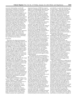 5581Federal Register / Vol. 78, No. 17 / Friday, January 25, 2013 / Rules and Regulations
associate relationships would add
unnecessary confusion to and place an
undue burden on business associate
relationships. Several commenters
argued that the proposed change would
require covered entities and business
associates to determine whether their
business associates or business associate
subcontractors are agents, resulting in
costly and burdensome challenges when
drafting business associate contracts and
monitoring ongoing relationships. One
commenter argued that the Federal
common law of agency should not be
applied to covered entity and business
associate relationships because it does
not generally control when the parties
have entered into a contractual
agreement that specifies their respective
rights and obligations. Instead, the
commenter argued, the contractual
provisions control, and are interpreted
and enforced in accordance with State
law specified by the contract.
Final Rule
This final rule adopts the proposed
modifications to § 160.402(c). We do not
believe that this change will place an
undue burden on covered entities and
business associates. As we explained in
the NPRM, a covered entity’s liability
for acts of its agents is customary under
common law. See 75 FR 40880. Further,
section 1128A(l) of the Social Security
Act, applicable to HIPAA covered
entities and now business associates by
section 1176(a)(2) of the Act, states that
a principal is liable for civil money
penalties for the actions of the
principal’s agent acting within the scope
of agency. Before the changes to
§ 160.402(c) were finalized in this rule,
if a covered entity failed to comply with
the business associate provisions in the
HIPAA Rules, a covered entity
potentially would have been liable for
the actions of its business associate
agent. Thus, we believe that the notion
that a principal is liable for the acts of
its agent should not be an unfamiliar
concept to covered entities and business
associates. However, we appreciate and
understand the commenters’ concerns
and take this opportunity to provide
additional guidance.
While section 1128A(l) is silent as to
how to define ‘‘principal,’’ ‘‘agent,’’ and
‘‘scope of agency,’’ § 160.402(c)
references the Federal common law of
agency. As we explained in the
Enforcement Rule preamble, 71 FR
8390, 8403–04, adopting the Federal
common law to determine the
definitions and application of these
terms achieves nationwide uniformity
in the implementation of the HIPAA
Rules. We believe that relying on the
Federal common law is particularly
important because of HIPAA’s express
objective of furthering the efficiency and
effectiveness of the health care system
as a whole. Further, adopting the
Federal common law here is consistent
with the precept that Federal statutes
are meant to have uniform nationwide
application. Therefore, we disagree with
the comment that argued that Federal
common law should not be applied with
respect to relationships between
covered entities and business associates.
An analysis of whether a business
associate is an agent will be fact
specific, taking into account the terms of
a business associate agreement as well
as the totality of the circumstances
involved in the ongoing relationship
between the parties. The essential factor
in determining whether an agency
relationship exists between a covered
entity and its business associate (or
business associate and its subcontractor)
is the right or authority of a covered
entity to control the business associate’s
conduct in the course of performing a
service on behalf of the covered entity.
The right or authority to control the
business associate’s conduct also is the
essential factor in determining whether
an agency relationship exists between a
business associate and its business
associate subcontractor. Accordingly,
this guidance applies in the same
manner to both covered entities (with
regard to their business associates) and
business associates (with regard to their
subcontractors).
The authority of a covered entity to
give interim instructions or directions is
the type of control that distinguishes
covered entities in agency relationships
from those in non-agency relationships.
A business associate generally would
not be an agent if it enters into a
business associate agreement with a
covered entity that sets terms and
conditions that create contractual
obligations between the two parties.
Specifically, if the only avenue of
control is for a covered entity to amend
the terms of the agreement or sue for
breach of contract, this generally
indicates that a business associate is not
acting as an agent. In contrast, a
business associate generally would be
an agent if it enters into a business
associate agreement with a covered
entity that granted the covered entity
the authority to direct the performance
of the service provided by its business
associate after the relationship was
established. For example, if the terms of
a business associate agreement between
a covered entity and its business
associate stated that ‘‘a business
associate must make available protected
health information in accordance with
§ 164.524 based on the instructions to be
provided by or under the direction of a
covered entity,’’ then this would create
an agency relationship between the
covered entity and business associate
for this activity because the covered
entity has a right to give interim
instructions and direction during the
course of the relationship. An agency
relationship also could exist between a
covered entity and its business associate
if a covered entity contracts out or
delegates a particular obligation under
the HIPAA Rules to its business
associate. As discussed above, whether
or not an agency relationship exists in
this circumstance again would depend
on the right or authority to control the
business associate’s conduct in the
performance of the delegated service
based on the right of a covered entity to
give interim instructions.
While these principles are well
established under the Federal common
law of agency, we again note that any
analysis regarding scope of agency
depends on the facts of each
circumstance. Several factors are
important to consider in any analysis to
determine the scope of agency: (1) The
time, place, and purpose of a business
associate agent’s conduct; (2) whether a
business associate agent engaged in a
course of conduct subject to a covered
entity’s control; (3) whether a business
associate agent’s conduct is commonly
done by a business associate to
accomplish the service performed on
behalf of a covered entity; and (4)
whether or not the covered entity
reasonably expected that a business
associate agent would engage in the
conduct in question.
The terms, statements, or labels given
to parties (e.g., independent contractor)
do not control whether an agency
relationship exists. Rather, the manner
and method in which a covered entity
actually controls the service provided
decides the analysis. As mentioned
above, an analysis of whether a business
associate is an agent will be fact specific
and consider the totality of the
circumstances involved in the ongoing
relationship between the parties. We
note here several circumstances that are
important. The type of service and skill
level required to perform the service are
relevant factors in determining whether
a business associate is an agent. For
example, a business associate that is
hired to perform de-identification of
protected health information for a small
provider would likely not be an agent
because the small provider likely would
not have the expertise to provide
interim instructions regarding this
activity to the business associate. Also,
an agency relationship would not likely
exist when a covered entity is legally or
VerDate Mar<15>2010 18:57 Jan 24, 2013 Jkt 229001 PO 00000 Frm 00017 Fmt 4701 Sfmt 4700 E:FRFM25JAR2.SGM 25JAR2
srobertsonDSK5SPTVN1PRODwith
 