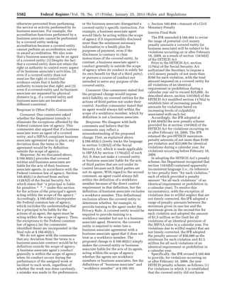 5582 Federal Register / Vol. 78, No. 17 / Friday, January 25, 2013 / Rules and Regulations
otherwise prevented from performing
the service or activity performed by its
business associate. For example, the
accreditation functions performed by a
business associate cannot be performed
by a covered entity seeking
accreditation because a covered entity
cannot perform an accreditation survey
or award accreditation. We also note
that a business associate can be an agent
of a covered entity: (1) Despite the fact
that a covered entity does not retain the
right or authority to control every aspect
of its business associate’s activities; (2)
even if a covered entity does not
exercise the right of control but
evidence exists that it holds the
authority to exercise that right; and (3)
even if a covered entity and its business
associate are separated by physical
distance (e.g., if a covered entity and
business associate are located in
different countries).
Response to Other Public Comments
Comment: One commenter asked
whether the Department intends to
eliminate the exceptions afforded by the
Federal common law of agency. This
commenter also argued that if a business
associate were an agent of a covered
entity, and a HIPAA compliant business
associate agreement was in place, any
deviation from the terms in the
agreement would be by definition
outside the scope of agency.
Response: As we discussed above,
§ 160.402(c) provides that covered
entities and business associates are
liable for the acts of their business
associate agents, in accordance with the
Federal common law of agency. Section
160.402(c) is derived from section
1128A(l) of the Social Security Act
which states that ‘‘a principal is liable
for penalties * * * under this section
for the actions of the principal’s agents
acting within the scope of the agency.’’
Accordingly, § 160.402(c) incorporates
the Federal common law of agency,
which includes the understanding that
for a principal to be liable for the
actions of an agent, the agent must be
acting within the scope of agency. Thus,
the exceptions to the Federal common
law of agency (as the commenter
identified them) are incorporated in the
final rule at § 160.402(c).
We do not agree with the commenter
that any deviation from the terms in a
business associate contract would be by
definition outside the scope of agency.
A business associate agent’s conduct
generally is within the scope of agency
when its conduct occurs during the
performance of the assigned work or
incident to such work, regardless of
whether the work was done carelessly,
a mistake was made in the performance,
or the business associate disregarded a
covered entity’s specific instruction. For
example, a business associate agent
would likely be acting within the scope
of agency if it impermissibly disclosed
more than the minimum necessary
information to a health plan for
purposes of payment, even if the
disclosure is contrary to clear
instructions of the covered entity. In
contrast, a business associate agent’s
conduct generally is outside the scope
of agency when its conduct is solely for
its own benefit (or that of a third party),
or pursues a course of conduct not
intended to serve any purpose of the
covered entity.
Comment: One commenter stated that
the proposed change would impose
strict liability on covered entities for the
actions of third parties not under their
control. Another commenter stated that
an agent would always fall within the
scope of a workforce member, which by
definition is not a business associate.
Response: We disagree with both
comments and believe that the
comments may reflect a
misunderstanding of the proposed
change. First, as explained above,
§ 160.402(c) closely tracks the language
in section 1128A(l) of the Social
Security Act, which is made applicable
to HIPAA by section 1176(a)(2) of such
Act. It does not make a covered entity
or business associate liable for the acts
of third parties that are not under its
control because such third parties are
not its agents. With regard to the second
comment, an agent could always fall
within the definition of a workforce
member because of the direct control
requirement in that definition, but the
definition of business associate excludes
a workforce member. This definitional
exclusion allows the covered entity to
determine whether, for example, to
provide training to the agent under the
Privacy Rule. A covered entity would be
required to provide training to a
workforce member but not to a business
associate agent. However, the covered
entity is required to enter into a
business associate agreement with a
business associate agent that it does not
treat as a workforce member. The
proposed change to § 160.402(c) simply
makes the covered entity or business
associate liable for the acts of its agents
acting within the scope of agency,
whether the agents are workforce
members or business associates. See the
definitions of ‘‘business associate’’ and
‘‘workforce member’’ at § 160.103.
c. Section 160.404—Amount of a Civil
Monetary Penalty
Interim Final Rule
The IFR amended § 160.404 to revise
the range of potential civil money
penalty amounts a covered entity (or
business associate) will be subject to for
violations occurring on or after February
18, 2009, as a result of section 13410(d)
of the HITECH Act.
Prior to the HITECH Act, section
1176(a) of the Social Security Act
authorized the Secretary to impose a
civil money penalty of not more than
$100 for each violation, with the total
amount imposed on a covered entity for
all violations of an identical
requirement or prohibition during a
calendar year not to exceed $25,000. As
described above, section 13410(d) of the
HITECH Act modified section 1176(a) to
establish tiers of increasing penalty
amounts for violations based on
increasing levels of culpability
associated with each tier.
Accordingly, the IFR adopted at
§ 160.404(b) the new penalty scheme
provided for at section 13410(d) of the
HITECH Act for violations occurring on
or after February 18, 2009. The IFR
retained the pre-HITECH maximum
penalty amounts of not more than $100
per violation and $25,000 for identical
violations during a calendar year, for
violations occurring before February 18,
2009.
In adopting the HITECH Act’s penalty
scheme, the Department recognized that
section 13410(d) contained apparently
inconsistent language (i.e., its reference
to two penalty tiers ‘‘for each violation,’’
each of which provided a penalty
amount ‘‘for all such violations’’ of an
identical requirement or prohibition in
a calendar year). To resolve this
inconsistency, with the exception of
violations due to willful neglect that are
not timely corrected, the IFR adopted a
range of penalty amounts between the
minimum given in one tier and the
maximum given in the second tier for
each violation and adopted the amount
of $1.5 million as the limit for all
violations of an identical provision of
the HIPAA rules in a calendar year. For
violations due to willful neglect that are
not timely corrected, the IFR adopted
the penalty amount of $50,000 as the
minimum for each violation and $1.5
million for all such violations of an
identical requirement or prohibition in
a calendar year.
Specifically, the IFR revised § 160.404
to provide, for violations occurring on
or after February 18, 2009, the new
HITECH penalty scheme, as follows: (1)
For violations in which it is established
that the covered entity did not know
VerDate Mar<15>2010 18:57 Jan 24, 2013 Jkt 229001 PO 00000 Frm 00018 Fmt 4701 Sfmt 4700 E:FRFM25JAR2.SGM 25JAR2
srobertsonDSK5SPTVN1PRODwith
 