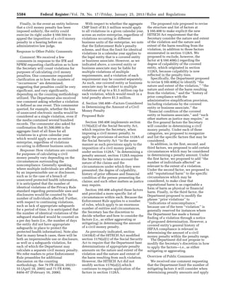 5584 Federal Register / Vol. 78, No. 17 / Friday, January 25, 2013 / Rules and Regulations
Finally, in the event an entity believes
that a civil money penalty has been
imposed unfairly, the entity could
exercise its right under § 160.504 to
appeal the imposition of a civil money
penalty in a hearing before an
administrative law judge.
Response to Other Public Comments
Comment: We received a few
comments in response to the IFR and
NPRM requesting clarification as to how
the Secretary will count violations for
purposes of calculating civil money
penalties. One commenter requested
clarification as to how the numbers of
‘‘occurrences’’ are determined,
suggesting that penalties could be very
significant, and vary significantly,
depending on the counting methodology
utilized. The Department also received
one comment asking whether a violation
is defined as one event. This commenter
queried, for example, whether the loss
of unsecured electronic media would be
considered as a single violation, even if
the media contained several hundred
records. The commenter also asked for
confirmation that $1,500,000 is the
aggregate limit of all fines for all
violations in a given calendar year
which would apply across an entire
enterprise, regardless of violations
occurring in different business units.
Response: How violations are counted
for purposes of calculating a civil
money penalty vary depending on the
circumstances surrounding the
noncompliance. Generally speaking,
where multiple individuals are affected
by an impermissible use or disclosure,
such as in the case of a breach of
unsecured protected health information,
it is anticipated that the number of
identical violations of the Privacy Rule
standard regarding permissible uses and
disclosures would be counted by the
number of individuals affected. Further,
with respect to continuing violations,
such as lack of appropriate safeguards
for a period of time, it is anticipated that
the number of identical violations of the
safeguard standard would be counted on
a per day basis (i.e., the number of days
the entity did not have appropriate
safeguards in place to protect the
protected health information). Note also
that in many breach cases, there will be
both an impermissible use or disclosure,
as well as a safeguards violation, for
each of which the Department may
calculate a separate civil money penalty.
We refer readers to prior Enforcement
Rule preambles for additional
discussion on the counting
methodology. See 70 FR 20224, 20233–
55 (April 18, 2005) and 71 FR 8390,
8404–07 (February 16, 2006).
With respect to whether the aggregate
CMP limit of $1.5 million would apply
to all violations in a given calendar year,
across an entire enterprise, regardless of
violations occurring in different
business units of the enterprise, we note
that the Enforcement Rule’s penalty
scheme, and thus the limit for identical
violations in a calendar year applies to
the legal entity that is a covered entity
or business associate. However, as we
indicated above, a covered entity or
business associate may be liable for
multiple violations of multiple
requirements, and a violation of each
requirement may be counted separately.
As such, one covered entity or business
associate may be subject to multiple
violations of up to a $1.5 million cap for
each violation, which would result in a
total penalty above $1.5 million.
d. Section 160.408—Factors Considered
in Determining the Amount of a Civil
Money Penalty
Proposed Rule
Section 160.408 implements section
1176(a)(2) of the Social Security Act,
which requires the Secretary, when
imposing a civil money penalty, to
apply the provisions of section 1128A of
the Social Security Act ‘‘in the same
manner as such provisions apply to the
imposition of a civil money penalty
under section 1128A.’’ In determining a
penalty amount, section 1128A requires
the Secretary to take into account the
nature of the claims and the
circumstances under which they were
presented; the degree of culpability,
history of prior offenses and financial
condition of the person presenting the
claims; and such other matters as justice
may require.
Section 160.408 adopted these factors
and provided a more specific list of
circumstances within each. Because the
Enforcement Rule applies to a number
of rules, which apply to an enormous
number of entities and circumstances,
the Secretary has the discretion to
decide whether and how to consider the
factors (i.e., as either aggravating or
mitigating) in determining the amount
of a civil money penalty.
As previously indicated, section
13410(d) of the HITECH Act modified
section 1176(a)(1) of the Social Security
Act to require that the Department base
determinations of appropriate penalty
amounts on the nature and extent of the
violation and the nature and extent of
the harm resulting from such violation.
However, the HITECH Act did not
modify section 1176(a)(2),which
continues to require application of the
factors in section 1128A.
The proposed rule proposed to revise
the structure and list of factors at
§ 160.408 to make explicit the new
HITECH Act requirement that the
Secretary consider the nature and extent
of the violation and the nature and
extent of the harm resulting from the
violation, in addition to those factors
enumerated in section 1128A. We
proposed to exclude, however, the
factor at § 160.408(c) regarding the
degree of culpability of the covered
entity, which originated in section
1128A, because culpability is now
reflected in the penalty tiers.
Specifically, the Department proposed
to revise § 160.408(a) to identify ‘‘the
nature and extent of the violation,’’ ‘‘the
nature and extent of the harm resulting
from the violation,’’ and the ‘‘history of
prior compliance with the
administrative simplification provision,
including violations by the covered
entity or business associate,’’ the
‘‘financial condition of the covered
entity or business associate,’’ and ‘‘such
other matters as justice may require,’’ as
the five general factors the Secretary
will consider in determining a civil
money penalty. Under each of these
categories, we proposed to reorganize
and list the specific factors that may be
considered.
In addition, in the first, second, and
third factors, we proposed to add certain
circumstances which may be considered
in determining a penalty amount. Under
the first factor, we proposed to add ‘‘the
number of individuals affected’’ as
relevant to the extent of a violation.
Under the second factor, we proposed to
add ‘‘reputational harm’’ to the specific
circumstances which may be
considered, to make clear that
reputational harm is as cognizable a
form of harm as physical or financial
harm. Finally, in the third factor, the
Department proposed to modify the
phrase ‘‘prior violations’’ to
‘‘indications of noncompliance,’’
because use of the term ‘‘violation’’ is
generally reserved for instances where
the Department has made a formal
finding of a violation through a notice
of proposed determination. However, a
covered entity’s general history of
HIPAA compliance is relevant in
determining the amount of a civil
money penalty within the penalty range.
The Department did not propose to
modify the Secretary’s discretion in how
to apply the factors—i.e., as either
mitigating or aggravating.
Overview of Public Comments
We received one comment requesting
that the Department limit the number of
mitigating factors it will consider when
determining penalty amounts and apply
VerDate Mar<15>2010 18:57 Jan 24, 2013 Jkt 229001 PO 00000 Frm 00020 Fmt 4701 Sfmt 4700 E:FRFM25JAR2.SGM 25JAR2
srobertsonDSK5SPTVN1PRODwith
 