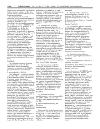 5586 Federal Register / Vol. 78, No. 17 / Friday, January 25, 2013 / Rules and Regulations
imposition of penalties for any violation
that is corrected within a 30-day time
period, as long as the violation was not
due to willful neglect.
The proposed rule included
additional modifications to § 160.410 to
conform to the changes made to section
1176(b) by the HITECH Act.
Specifically, we proposed to implement
the revision of section 1176(b)(1) of the
Social Security Act by providing in
§ 160.410(a)(1) and (2) that the
affirmative defense of criminally
‘‘punishable’’ is applicable to penalties
imposed prior to February 18, 2011, and
on or after February 18, 2011, the
Secretary’s authority to impose a civil
money penalty will only be barred to
the extent a covered entity or business
associate can demonstrate that a
criminal penalty has been imposed.
Additionally, the Department also
proposed modifications to the
affirmative defenses in § 160.410 for
violations occurring prior to February
18, 2009, to ensure the prior definition
of ‘‘reasonable cause’’ continued to
apply in such circumstances and
avoiding any potential issues regarding
a retroactive application of the revised
term.
Final Rule
The final rule adopts the proposed
modifications to § 160.410. The
Department did not receive any
comments in response to the NPRM’s
proposed revisions to this section.
f. Section 160.412—Waiver
Prior to February 18, 2009, § 160.412
stated that ‘‘[f]or violations described in
§ 160.410(b)(3)(i) that are not corrected
within the period described in
§ 160.410(b)(3)(ii), the Secretary may
waive the civil money penalty, in whole
or in part, to the extent that payment of
the penalty would be excessive relative
to the violation.’’ This language
implicitly recognized a covered entity’s
ability to claim an affirmative defense to
the imposition of a civil money penalty,
under what was then § 160.410(b)(2), by
establishing that it did not have
knowledge of the violation, determined
in accordance with the Federal common
law of agency, and by exercising
reasonable diligence, would not have
known that the violation occurred.
While section 13410(d) of the HITECH
Act revised section 1176(b) of the Social
Security Act to eliminate the affirmative
defense for such violations, absent
corrective action during a 30-day
period, it did not revise the Secretary’s
waiver authority. As a result, the
Enforcement IFR amended § 160.412 to
reflect the revisions made to § 160.410
to provide that ‘‘[r]egardless of whether
violations occur before, on, or after
February 18, 2009, the Secretary had the
authority to provide a waiver for
violations due to reasonable cause and
not willful neglect that are not timely
corrected (pursuant to the correction
period in revised § 160.410(a)(3)(ii) or
(b)(2)(ii), as applicable).’’ See 74 FR
56129.
The proposed rule included
conforming changes to § 160.412 to
align the provision with the revisions to
§ 160.410. See 75 FR 40881. The
proposed revision would effectively
provide the Secretary with the authority
to waive a civil money penalty, in
whole or in part, for violations
described in § 160.410(b)(2) (occurring
prior to February 18, 2009, and due to
circumstances that would make it
unreasonable for the covered entity,
despite the exercise of ordinary business
care and prudence, to comply with the
administrative simplification provision
violated) or § 160.410(c) (occurring on
or after February 18, 2009, and
involving an establishment to the
satisfaction of the Secretary that the
violation is not due to willful neglect)
and that are not corrected within the
period specified under such paragraphs.
Overview of Public Comments
The Department received a few
comments in response to the IFR
regarding the Secretary’s authority to
waive the imposition of a civil money
penalty for violations occurring on or
after February 18, 2009, each of which
urged that the Secretary’s waiver
authority be extended to apply also to
penalties for violations of which a
covered entity did not know, or through
the exercise of reasonable diligence,
would not have known, in addition to
reasonable cause violations, because
‘‘did not know’’ violations are a less
culpable category of violation than
reasonable cause violations.
Final Rule
The final rule adopts the
modifications to § 160.412 proposed in
the NPRM, which addresses the
concerns of the above commenters on
the IFR.
g. Section 160.418—Penalty Not
Exclusive
Proposed Rule
We proposed to revise this section to
incorporate a reference to the provision
of PSQIA at 42 U.S.C. 299b–22 that
provides that penalties are not to be
imposed under both PSQIA and the
HIPAA Privacy Rule for the same
violation.
Final Rule
The Department did not receive
substantive public comment on this
proposal. The final rule adopts the
proposed modification to § 160.418.
h. Section 160.420—Notice of Proposed
Determination
Interim Final Rule
The Enforcement IFR also amended
§ 160.420(a)(4) to add the requirement
that, in addition to the proposed penalty
amount, the Secretary identify in a
notice of proposed determination the
applicable violation category in
§ 160.404 upon which the proposed
penalty amount is based. While not
statutorily required, the Enforcement
IFR included this amendment to
provide covered entities and business
associates with additional information
that would increase their understanding
of the violation findings in the notice of
proposed determination.
Overview of Public Comment
The Department received three
comments supporting this amendment.
Final Rule
The final rule retains the provision as
modified in the IFR.
i. Calculation of the 30-Day Cure Period
for Willful Neglect Violations
Interim Final Rule
In its discussion of the HITECH Act’s
revision of affirmative defenses, the
Department noted that section
1176(b)(2)(A) of the Social Security Act
still operates to exclude violations due
to willful neglect from those that, if
timely corrected, would be exempt from
the Secretary’s imposition of a civil
money penalty. However, a covered
entity’s timely action to correct still
would be determinative with respect to
which of the two tiers of willful neglect
penalty amounts would apply. To
determine the appropriate penalty tier
for such violations, the Department
stated it would calculate the 30-day cure
period in the same manner as described
for determining whether an affirmative
defense applied. That is, the Department
would look at when a covered entity
first had actual or constructive
knowledge of a violation due to willful
neglect, based on evidence gathered
during its investigation, on a case-by-
case basis. See 74 FR 56128 (October 30,
2009), 70 FR 20224, 20237–8 (April 18,
2005) and 71 FR 8390, 8410 (February
16, 2006) for prior, more detailed
discussions about the Department’s
determination of when knowledge
exists.
VerDate Mar<15>2010 18:57 Jan 24, 2013 Jkt 229001 PO 00000 Frm 00022 Fmt 4701 Sfmt 4700 E:FRFM25JAR2.SGM 25JAR2
srobertsonDSK5SPTVN1PRODwith
 