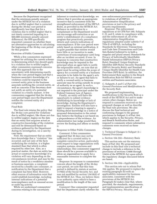 5587Federal Register / Vol. 78, No. 17 / Friday, January 25, 2013 / Rules and Regulations
Because the Department recognized
that the minimum penalty amount
under the HITECH Act of a violation
due to willful neglect that is corrected
during the 30-day cure period is
significantly less than that for a
violation due to willful neglect that is
not timely corrected (equating to a
$40,000 minimum penalty amount
difference), the IFR specifically
requested comment on whether there
are alternative approaches to calculating
the beginning of the 30-day cure period
for this purpose.
Overview of Public Comments
While a few commenters expressed
support for utilizing the current scheme
in determining which tier should apply
to a violation due to willful neglect,
other commenters expressed concerns
with this approach due to the
uncertainty with determining exactly
when the cure period begins and that a
business associate’s knowledge of a
violation could be imputed to the
covered entity prior to the business
associate notifying the covered entity, as
well as concerns if the Secretary does
not notify an entity of a potential
violation in a timely manner. A few
commenters suggested that the 30-day
cure period begin once the Department
notifies the covered entity of a
complaint.
Final Rule
The final rule retains the policy that
the 30-day cure period for violations
due to willful neglect, like those not due
to willful neglect, begins on the date
that an entity first acquires actual or
constructive knowledge of the violation
and will be determined based on
evidence gathered by the Department
during its investigation, on a case-by-
case basis.
First, the requirement that an entity
have knowledge that a ‘‘violation’’ has
occurred, and not only of the facts
underlying the violation, is a higher
standard than that which is often
required by other law. Also, as a
practical matter, the date an entity has
actual or constructive knowledge of a
violation will vary depending on the
circumstances involved, and may be the
result of notice by a workforce member
or business associate, a complaint
received by a health care consumer, or
notification by the Department that a
complaint has been filed. However,
other sources of information exist that
could establish knowledge, including
internal indications of a potential
noncompliance such as unusual access
or audit log activity.
While we understand commenters’
concerns relating to the uncertainty
inherent to constructive knowledge, we
believe that it provides an appropriate
incentive that is consistent with the
strengthened enforcement of the HIPAA
Rules, as provided in the HITECH Act.
Reliance on notification by a
complainant or the Department would
not encourage self-correction or an
entity’s establishment of a compliance
program that proactively prevents,
detects and corrects indications of
noncompliance. If the cure period were
solely based on external notification, it
is quite possible that entities would
have little or no incentive to make
corrections of noncompliance until long
after an incident occurred, if ever. In
response to concerns that constructive
knowledge may be imputed to the
principal when an agent fails to notify
the responsible entity, we note that an
agent must be acting within the scope of
agency for a covered entity or a business
associate to be liable for the agent’s acts
or failures to act. An agent that fails to
notify a covered entity or business
associate may be acting outside its scope
of authority as an agent. In such a
circumstance, the agent’s knowledge is
not imputed to the principal under the
Federal Common Law of Agency.
Finally, an entity will have the
opportunity to submit evidence
establishing its knowledge or lack of
knowledge, during the Department’s
investigation. Entities will also have a
right to request a hearing to appeal a
finding about knowledge in a notice of
proposed determination to the extent
they believe the finding is not based on
a preponderance of the evidence. An
administrative law judge would then
review the finding and affirm or modify
it.
Response to Other Public Comments
Comment: A few commenters
suggested that 30 days may not be
sufficient for a covered entity to
complete corrective action, particularly
with respect to large organizations with
complex systems, structures and
relationships. One commenter suggested
there should be a process available to
allow an organization to apply for a
reasonable extension to complete the
cure.
Response: In response to commenters’
concern about the length of the 30-day
cure period, we note that this time
period is defined by statute at section
1176(b) of the Social Security Act, and
was not modified by section 13410(d) of
the HITECH Act. Thus, we believe there
is no authority upon which to base a
modification to the length of the cure
period.
Comment: One commenter requested
that the Department clarify whether the
new enforcement provisions will apply
to violations of all HIPAA
Administrative Simplification
provisions or just to the privacy and
security requirements.
Response: The enforcement
regulations at 45 CFR Part 160, Subparts
C, D, and E, relate to compliance with,
and the enforcement of, all of the
Administrative Simplification
regulations adopted under subtitle F of
Title II of HIPAA, including the
Standards for Electronic Transactions
and Code Sets (Transactions and Code
Sets Rule(s) (referred to in both a
singular and plural sense); Standards for
Privacy of Individually Identifiable
Health Information (HIPAA Privacy
Rule); Standard Unique Employer
Identifier (EIN Rule); Security Standards
(HIPAA Security Rule); and Standard
Unique Health Identifier for Health Care
Providers (NPI Rule). In addition, the
Enforcement Rule applies to the Breach
Notification Rule for HIPAA covered
entities and business associates.
C. Subparts A and C of Part 164:
General Provisions and Modifications to
the Security Rule
We proposed implementing
modifications to the Security Rule as a
result of the HITECH Act and to make
certain other changes. Below we
respond to comments received on the
proposed changes as well as describe
the final rule provisions. We also
discuss the final technical and
conforming changes to the general
provisions in Subpart A of Part 164,
which applies to the Security, Privacy,
and Breach Notification Rules, and
respond to comments where substantive
comments were received on these
changes.
1. Technical Changes to Subpart A—
General Provisions
a. Section 164.102—Statutory Basis
This section sets out the statutory
basis of Part 164. We proposed and
include in this final rule a technical
change to include a reference to the
provisions of sections 13400 through
13424 of the HITECH Act upon which
the regulatory changes discussed below
are based.
b. Section 164.104—Applicability
This section sets out to whom Part
164 applies. We proposed to replace the
existing paragraph (b) with an
applicability statement for business
associates, consistent with the
provisions of the HITECH Act.
Paragraph (b) makes clear that, where
provided, the standards, requirements,
and implementation specifications of
the HIPAA Privacy, Security, and
VerDate Mar<15>2010 18:57 Jan 24, 2013 Jkt 229001 PO 00000 Frm 00023 Fmt 4701 Sfmt 4700 E:FRFM25JAR2.SGM 25JAR2
srobertsonDSK5SPTVN1PRODwith
 