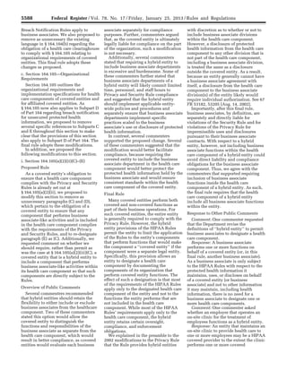 5588 Federal Register / Vol. 78, No. 17 / Friday, January 25, 2013 / Rules and Regulations
Breach Notification Rules apply to
business associates. We also proposed to
remove as unnecessary the existing
language in § 164.104(b) regarding the
obligation of a health care clearinghouse
to comply with § 164.105 relating to
organizational requirements of covered
entities. This final rule adopts these
changes as proposed.
c. Section 164.105—Organizational
Requirements
Section 164.105 outlines the
organizational requirements and
implementation specifications for health
care components of covered entities and
for affiliated covered entities. As
§ 164.105 now also applies to Subpart D
of Part 164 regarding breach notification
for unsecured protected health
information, we proposed to remove
several specific references to Subparts C
and E throughout this section to make
clear that the provisions of this section
also apply to Subpart D of Part 164. The
final rule adopts these modifications.
In addition, we proposed the
following modifications to this section.
i. Section 164.105(a)(2)(ii)(C)–(E)
Proposed Rule
As a covered entity’s obligation to
ensure that a health care component
complies with the Privacy and Security
Rules is already set out at
§ 164.105(a)(2)(ii), we proposed to
modify this section to remove as
unnecessary paragraphs (C) and (D),
which pertain to the obligation of a
covered entity to ensure that any
component that performs business
associate-like activities and is included
in the health care component complies
with the requirements of the Privacy
and Security Rules, and to re-designate
paragraph (E) as (C). Additionally, we
requested comment on whether we
should require, rather than permit as
was the case at § 164.105(a)(2)(iii)(C), a
covered entity that is a hybrid entity to
include a component that performs
business associate-like activities within
its health care component so that such
components are directly subject to the
Rules.
Overview of Public Comments
Several commenters recommended
that hybrid entities should retain the
flexibility to either include or exclude
business associates from the healthcare
component. Two of these commenters
stated this option would allow the
covered entity to distinguish the
functions and responsibilities of the
business associate as separate from the
health care component, which would
result in better compliance, as covered
entities would evaluate each business
associate separately for compliance
purposes. Further, commenters argued
that, as the covered entity is ultimately
legally liable for compliance on the part
of the organization, such a modification
is not necessary.
Additionally, several commenters
stated that requiring a hybrid entity to
include business associate departments
is excessive and burdensome. Some of
these commenters further stated that
business associate departments of a
hybrid entity will likely commit limited
time, personnel, and staff hours to
Privacy and Security Rule compliance
and suggested that the hybrid entity
should implement applicable entity-
wide policies and procedures and
separately ensure that business associate
departments implement specific
practices scaled to the business
associate’s use or disclosure of protected
health information.
In contrast, several commenters
supported the proposed change. Several
of these commenters suggested that the
modification would better facilitate
compliance, because requiring the
covered entity to include the business
associate department in the health care
component would better protect the
protected health information held by the
business associate and would ensure
consistent standards within the health
care component of the covered entity.
Final Rule
Many covered entities perform both
covered and non-covered functions as
part of their business operations. For
such covered entities, the entire entity
is generally required to comply with the
Privacy Rule. However, the hybrid
entity provisions of the HIPAA Rules
permit the entity to limit the application
of the Rules to the entity’s components
that perform functions that would make
the component a ‘‘covered entity’’ if the
component were a separate legal entity.
Specifically, this provision allows an
entity to designate a health care
component by documenting the
components of its organization that
perform covered entity functions. The
effect of such a designation is that most
of the requirements of the HIPAA Rules
apply only to the designated health care
component of the entity and not to the
functions the entity performs that are
not included in the health care
component. While most of the HIPAA
Rules’ requirements apply only to the
health care component, the hybrid
entity retains certain oversight,
compliance, and enforcement
obligations.
We explained in the preamble to the
2002 modifications to the Privacy Rule
that the Rule provides hybrid entities
with discretion as to whether or not to
include business associate divisions
within the health care component.
However, a disclosure of protected
health information from the health care
component to any other division that is
not part of the health care component,
including a business associate division,
is treated the same as a disclosure
outside the covered entity. As a result,
because an entity generally cannot have
a business associate agreement with
itself, a disclosure from the health care
component to the business associate
division(s) of the entity likely would
require individual authorization. See 67
FR 53182, 53205 (Aug. 14, 2002).
Importantly, after this final rule,
business associates, by definition, are
separately and directly liable for
violations of the Security Rule and for
violations of the Privacy Rule for
impermissible uses and disclosures
pursuant to their business associate
contracts. With respect to a hybrid
entity, however, not including business
associate functions within the health
care component of a hybrid entity could
avoid direct liability and compliance
obligations for the business associate
component. Thus, we agree with the
commenters that supported requiring
inclusion of business associate
functions inside the health care
component of a hybrid entity. As such,
the final rule requires that the health
care component of a hybrid entity
include all business associate functions
within the entity.
Response to Other Public Comments
Comment: One commenter requested
that the Department revise the
definitions of ‘‘hybrid entity’’ to permit
business associates to designate a health
care component.
Response: A business associate
performs one or more functions on
behalf of a covered entity (or, in this
final rule, another business associate).
As a business associate is only subject
to the HIPAA Rules with respect to the
protected health information it
maintains, uses, or discloses on behalf
of a covered entity (or business
associate) and not to other information
it may maintain, including health
information, there is no need for a
business associate to designate one or
more health care components.
Comment: One commenter asked
whether an employer that operates an
on-site clinic for the treatment of
employees functions as a hybrid entity.
Response: An entity that maintains an
on-site clinic to provide health care to
one or more employees may be a HIPAA
covered provider to the extent the clinic
performs one or more covered
VerDate Mar<15>2010 18:57 Jan 24, 2013 Jkt 229001 PO 00000 Frm 00024 Fmt 4701 Sfmt 4700 E:FRFM25JAR2.SGM 25JAR2
srobertsonDSK5SPTVN1PRODwith
 