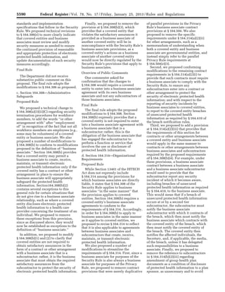 5590 Federal Register / Vol. 78, No. 17 / Friday, January 25, 2013 / Rules and Regulations
standards and implementation
specifications that follow in the Security
Rule. We proposed technical revisions
to § 164.306(e) to more clearly indicate
that covered entities and business
associates must review and modify
security measures as needed to ensure
the continued provision of reasonable
and appropriate protection of electronic
protected health information, and
update documentation of such security
measures accordingly.
Final Rule
The Department did not receive
substantive public comment on this
proposal. The final rule adopts the
modifications to § 164.306 as proposed.
c. Section 164.308—Administrative
Safeguards
Proposed Rule
We proposed a technical change to
§ 164.308(a)(3)(ii)(C) regarding security
termination procedures for workforce
members, to add the words ‘‘or other
arrangement with’’ after ‘‘employment
of’’ in recognition of the fact that not all
workforce members are employees (e.g.,
some may be volunteers) of a covered
entity or business associate. We also
proposed a number of modifications to
§ 164.308(b) to conform to modifications
proposed in the definition of ‘‘business
associate.’’ Section 164.308(b) provides
that a covered entity may permit a
business associate to create, receive,
maintain, or transmit electronic
protected health information only if the
covered entity has a contract or other
arrangement in place to ensure the
business associate will appropriately
safeguard the protected health
information. Section164.308(b)(2)
contains several exceptions to this
general rule for certain situations that
do not give rise to a business associate
relationship, such as where a covered
entity discloses electronic protected
health information to a health care
provider concerning the treatment of an
individual. We proposed to remove
these exceptions from this provision,
since as discussed above, they would
now be established as exceptions to the
definition of ‘‘business associate.’’
In addition, we proposed to modify
§ 164.308(b)(1) and (2) to clarify that
covered entities are not required to
obtain satisfactory assurances in the
form of a contract or other arrangement
with a business associate that is a
subcontractor; rather, it is the business
associate that must obtain the required
satisfactory assurances from the
subcontractor to protect the security of
electronic protected health information.
Finally, we proposed to remove the
provision at § 164.308(b)(3), which
provides that a covered entity that
violates the satisfactory assurances it
provided as a business associate of
another covered entity will be in
noncompliance with the Security Rule’s
business associate provisions, as a
covered entity’s actions as a business
associate of another covered entity
would now be directly regulated by the
Security Rule’s provisions that apply to
business associates.
Overview of Public Comments
One commenter asked for
confirmation that the changes to
§ 164.308 would require a covered
entity to enter into a business associate
agreement with its own business
associate and not any subcontractors of
those business associates.
Final Rule
The final rule adopts the proposed
modifications to § 164.308. Section
164.308(b) expressly provides that a
covered entity is not required to enter
into a business associate agreement with
a business associate that is a
subcontractor; rather, this is the
obligation of the business associate that
has engaged the subcontractor to
perform a function or service that
involves the use or disclosure of
protected health information.
d. Section 164.314—Organizational
Requirements
Proposed Rule
While Section 13401 of the HITECH
Act does not expressly include
§ 164.314 among the provisions for
which business associates are directly
liable, it states that § 164.308 of the
Security Rule applies to business
associates ‘‘in the same manner’’ that
the provision applies to covered
entities. Section 164.308(b) requires a
covered entity’s business associate
agreements to conform to the
requirements of § 164.314. Accordingly,
in order for § 164.308(b) to apply to
business associates in the same manner
as it applies to covered entities, we
proposed to revise § 164.314 to reflect
that it is also applicable to agreements
between business associates and
subcontractors that create, receive,
maintain, or transmit electronic
protected health information.
We also proposed a number of
modifications to streamline the
requirements of § 164.314. First, since a
business associate for purposes of the
Security Rule is also always a business
associate for purposes of the Privacy
Rule, we proposed to remove contract
provisions that were merely duplicative
of parallel provisions in the Privacy
Rule’s business associate contract
provisions at § 164.504. We also
proposed to remove the specific
requirements under § 164.314(a)(2)(ii)
for other arrangements, such as a
memorandum of understanding when
both a covered entity and business
associate are governmental entities, and
instead simply refer to the parallel
Privacy Rule requirements at
§ 164.504(e)(3).
Second, we proposed conforming
modifications to the remaining contract
requirements in § 164.314(a)(2)(i) to
provide that such contracts must require
a business associate to comply with the
Security Rule, to ensure any
subcontractors enter into a contract or
other arrangement to protect the
security of electronic protected health
information; and with respect to the
reporting of security incidents by
business associates to covered entities,
to report to the covered entity breaches
of unsecured protected health
information as required by § 164.410 of
the breach notification rules.
Third, we proposed to add a provision
at § 164.314(a)(2)(iii) that provides that
the requirements of this section for
contracts or other arrangements between
a covered entity and business associate
would apply in the same manner to
contracts or other arrangements between
business associates and subcontractors
required by the proposed requirements
of § 164.308(b)(4). For example, under
these provisions, a business associate
contract between a business associate
and a business associate subcontractor
would need to provide that the
subcontractor report any security
incident of which it becomes aware,
including breaches of unsecured
protected health information as required
by § 164.410, to the business associate.
This would mean that if a breach of
unsecured protected health information
occurs at or by a second tier
subcontractor, the subcontractor must
notify the business associate
subcontractor with which it contracts of
the breach, which then must notify the
business associate which contracts with
the covered entity of the breach, which
then must notify the covered entity of
the breach. The covered entity then
notifies the affected individuals, the
Secretary, and, if applicable, the media,
of the breach, unless it has delegated
such responsibilities to a business
associate. Finally, we proposed to
remove the reference to subcontractors
in § 164.314(b)(2)(iii) regarding
amendment of group health plan
documents as a condition of disclosure
of protected health information to a plan
sponsor, as unnecessary and to avoid
VerDate Mar<15>2010 18:57 Jan 24, 2013 Jkt 229001 PO 00000 Frm 00026 Fmt 4701 Sfmt 4700 E:FRFM25JAR2.SGM 25JAR2
srobertsonDSK5SPTVN1PRODwith
 