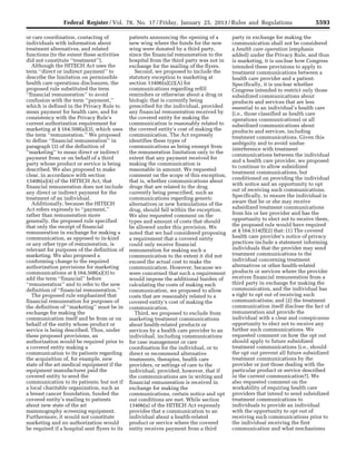 5593Federal Register / Vol. 78, No. 17 / Friday, January 25, 2013 / Rules and Regulations
or care coordination, contacting of
individuals with information about
treatment alternatives, and related
functions (to the extent these activities
did not constitute ‘‘treatment’’).
Although the HITECH Act uses the
term ‘‘direct or indirect payment’’ to
describe the limitation on permissible
health care operations disclosures, the
proposed rule substituted the term
‘‘financial remuneration’’ to avoid
confusion with the term ‘‘payment,’’
which is defined in the Privacy Rule to
mean payment for health care, and for
consistency with the Privacy Rule’s
current authorization requirement for
marketing at § 164.508(a)(3), which uses
the term ‘‘remuneration.’’ We proposed
to define ‘‘financial remuneration’’ in
paragraph (3) of the definition of
‘‘marketing’’ to mean direct or indirect
payment from or on behalf of a third
party whose product or service is being
described. We also proposed to make
clear, in accordance with section
13406(a)(4) of the HITECH Act, that
financial remuneration does not include
any direct or indirect payment for the
treatment of an individual.
Additionally, because the HITECH
Act refers expressly to ‘‘payment,’’
rather than remuneration more
generally, the proposed rule specified
that only the receipt of financial
remuneration in exchange for making a
communication, as opposed to in-kind
or any other type of remuneration, is
relevant for purposes of the definition of
marketing. We also proposed a
conforming change to the required
authorization provisions for marketing
communications at § 164.508(a)(3) to
add the term ‘‘financial’’ before
‘‘remuneration’’ and to refer to the new
definition of ‘‘financial remuneration.’’
The proposed rule emphasized that
financial remuneration for purposes of
the definition of ‘‘marketing’’ must be in
exchange for making the
communication itself and be from or on
behalf of the entity whose product or
service is being described. Thus, under
these proposed provisions, an
authorization would be required prior to
a covered entity making a
communication to its patients regarding
the acquisition of, for example, new
state of the art medical equipment if the
equipment manufacturer paid the
covered entity to send the
communication to its patients; but not if
a local charitable organization, such as
a breast cancer foundation, funded the
covered entity’s mailing to patients
about new state of the art
mammography screening equipment.
Furthermore, it would not constitute
marketing and no authorization would
be required if a hospital sent flyers to its
patients announcing the opening of a
new wing where the funds for the new
wing were donated by a third party,
since the financial remuneration to the
hospital from the third party was not in
exchange for the mailing of the flyers.
Second, we proposed to include the
statutory exception to marketing at
section 13406(a)(2)(A) for
communications regarding refill
reminders or otherwise about a drug or
biologic that is currently being
prescribed for the individual, provided
any financial remuneration received by
the covered entity for making the
communication is reasonably related to
the covered entity’s cost of making the
communication. The Act expressly
identifies these types of
communications as being exempt from
the remuneration limitation only to the
extent that any payment received for
making the communication is
reasonable in amount. We requested
comment on the scope of this exception,
that is, whether communications about
drugs that are related to the drug
currently being prescribed, such as
communications regarding generic
alternatives or new formulations of the
drug, should fall within the exception.
We also requested comment on the
types and amount of costs that should
be allowed under this provision. We
noted that we had considered proposing
a requirement that a covered entity
could only receive financial
remuneration for making such a
communication to the extent it did not
exceed the actual cost to make the
communication. However, because we
were concerned that such a requirement
would impose the additional burden of
calculating the costs of making each
communication, we proposed to allow
costs that are reasonably related to a
covered entity’s cost of making the
communication.
Third, we proposed to exclude from
marketing treatment communications
about health-related products or
services by a health care provider to an
individual, including communications
for case management or care
coordination for the individual, or to
direct or recommend alternative
treatments, therapies, health care
providers, or settings of care to the
individual, provided, however, that if
the communications are in writing and
financial remuneration is received in
exchange for making the
communications, certain notice and opt
out conditions are met. While section
13406(a) of the HITECH Act expressly
provides that a communication to an
individual about a health-related
product or service where the covered
entity receives payment from a third
party in exchange for making the
communication shall not be considered
a health care operation (emphasis
added) under the Privacy Rule, and thus
is marketing, it is unclear how Congress
intended these provisions to apply to
treatment communications between a
health care provider and a patient.
Specifically, it is unclear whether
Congress intended to restrict only those
subsidized communications about
products and services that are less
essential to an individual’s health care
(i.e., those classified as health care
operations communications) or all
subsidized communications about
products and services, including
treatment communications. Given this
ambiguity and to avoid undue
interference with treatment
communications between the individual
and a health care provider, we proposed
to continue to allow subsidized
treatment communications, but
conditioned on providing the individual
with notice and an opportunity to opt
out of receiving such communications.
Specifically, to ensure the individual is
aware that he or she may receive
subsidized treatment communications
from his or her provider and has the
opportunity to elect not to receive them,
the proposed rule would have required
at § 164.514(f)(2) that: (1) The covered
health care provider’s notice of privacy
practices include a statement informing
individuals that the provider may send
treatment communications to the
individual concerning treatment
alternatives or other health-related
products or services where the provider
receives financial remuneration from a
third party in exchange for making the
communication, and the individual has
a right to opt out of receiving such
communications; and (2) the treatment
communication itself disclose the fact of
remuneration and provide the
individual with a clear and conspicuous
opportunity to elect not to receive any
further such communications. We
requested comment on how the opt out
should apply to future subsidized
treatment communications (i.e., should
the opt out prevent all future subsidized
treatment communications by the
provider or just those dealing with the
particular product or service described
in the current communication?). We
also requested comment on the
workability of requiring health care
providers that intend to send subsidized
treatment communications to
individuals to provide an individual
with the opportunity to opt out of
receiving such communications prior to
the individual receiving the first
communication and what mechanisms
VerDate Mar<15>2010 18:57 Jan 24, 2013 Jkt 229001 PO 00000 Frm 00029 Fmt 4701 Sfmt 4700 E:FRFM25JAR2.SGM 25JAR2
srobertsonDSK5SPTVN1PRODwith
 