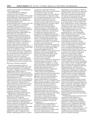 5594 Federal Register / Vol. 78, No. 17 / Friday, January 25, 2013 / Rules and Regulations
could be put into place to implement
such a requirement.
Given that the new marketing
limitations on the receipt of
remuneration by a covered entity would
apply differently depending on whether
a communication is for treatment or
health care operations purposes, and
that distinguishing such
communications may in many cases call
for close judgments, we requested
comment on the alternatives of
excluding treatment communications
altogether even if they involve financial
remuneration from a third party or
requiring individual authorization for
both treatment and health care
operations communications made in
exchange for financial remuneration.
Finally, we proposed to remove the
language defining as marketing an
arrangement between a covered entity
and any other entity in which the
covered entity discloses protected
health information to the other entity, in
exchange for remuneration, for the other
entity or its affiliate to make a
communication about its own product
or service that encourages recipients of
the communication to purchase or use
that product or service, since such
activity would now constitute a
prohibited ‘‘sale’’ of protected health
information under section 13405(d) of
the HITECH Act and the proposed rule.
Overview of Public Comments
Several commenters asked as a
general matter that the final rule retain
the current definition of ‘‘marketing’’
and that no changes to this provision be
implemented. With respect to
subsidized treatment communications,
many commenters expressed support for
the decision in the NPRM to not require
authorizations for such
communications, and several argued for
removing even the opt out requirement.
Other commenters believed that all
communications in which the covered
entity receives financial remuneration
for making the communication,
regardless of whether the
communication is for treatment
purposes, should be considered
marketing and require authorization.
While many commenters were
generally in support of not requiring
authorization for treatment
communications, at the same time,
several commenters expressed concern
with the difficulty of distinguishing
between treatment communications and
communications for health care
operations purposes. These commenters
stated that additional clarification
regarding this distinction would be
needed to be able to implement the
NPRM’s marketing provisions. Several
commenters stated that while the
distinction may be clear in some limited
circumstances, there are other
circumstances where it may be difficult
for covered entities to determine what
type of communication they are sending
and whether authorization or just
disclosure in the notice of privacy
practices and the opportunity to opt out
would be required. For example, while
the NPRM stated that whether a
communication is being made for
treatment purposes or for health care
operations purposes would depend on
the extent to which the covered entity
is making the communication in a
population-based fashion (health care
operations) or to further the treatment of
a particular individual’s health care
status or condition (treatment), many
commenters stated that there may be
circumstances in which a covered entity
provides a population-based
communication to further the treatment
of the health care status or condition of
an entire group of individuals. Other
commenters suggested that the
distinction between communications for
treatment and those for health care
operations purposes should be made
based on the entity providing the
communication: If a health care
provider is providing the
communication, it should be deemed for
treatment purposes; however, if the
communication is made by a covered
entity other than a health care provider,
the determination should be based on
whether the communication is
individual (treatment) or population
based (health care operations).
With respect to the subsidized
treatment communications, commenters
opposed to the opt out notification
generally took one of three positions:
All such communications should
require authorizations to best protect
patient privacy; an opt in method would
better permit individuals to make more
informed choices about whether to
receive such communications; or a
covered entity should be permitted to
make these communications without an
opportunity to opt out, because of
unintended effects that may adversely
affect the quality of care provided. Some
commenters asked, if the opt out
requirement is retained, that OCR
ensure that covered entities are given
significant flexibility in determining
how best to implement the opt out
requirement.
Additionally, the vast majority of
commenters did not believe there
should be an opportunity to opt out of
receiving subsidized treatment
communications prior to receipt of the
first such communication. The
commenters believed that requiring an
opportunity to opt out prior to the first
communication would be too costly and
burdensome for most covered entities.
Many also noted that the statement in
the notice of privacy practices, which
would inform individuals of their
option to opt out of receiving subsidized
treatment communications, could serve
as an opportunity to opt out before the
first communication. Some commenters
expressed concern even with including
a statement in the notice of privacy
practices because of the cost associated
with modifying notices to do so.
With respect to the scope of the
proposed opt out, most commenters
believed that the opt out should apply
only to subsidized treatment
communications related to a specific
product or service and should not apply
universally to all similar future
communications from the covered
entity. These commenters stated that it
would be difficult for an individual to
elect, in a meaningful way, not to
receive all future subsidized treatment
communications because he or she
would not know exactly what he or she
is opting out of without receiving at
least one communication. Other
commenters believed that while a
product or service-specific application
of the opt out would be ideal, it is
simply unrealistic and infeasible for
covered entities to be able to implement
such a policy. These commenters stated
that a universal opt out, which would
apply to all future subsidized treatment
communications, would be much
simpler and easier for covered entities
to implement. Additionally, while some
commenters believed that individuals
should be able to decide whether they
want to opt out of specific subsidized
treatment communications or all future
such communications, most
commenters supported giving covered
entities the flexibility to determine the
scope of this opt out provision based on
their own specific capabilities. Many of
these commenters also suggested that
the final rule permit individuals who
have opted out of receiving such
communications to opt back in to
receive future notices using the same
methods through which the individuals
had opted out.
The Department also received several
comments on the definition of
‘‘financial remuneration.’’ Several
commenters supported the NPRM’s
definition of ‘‘financial remuneration’’;
however, many commenters asked for
clarification regarding the scope of the
definition and the meaning of the
phrase ‘‘direct or indirect payment.’’ For
example, some commenters asked for
confirmation that non-financial benefits
did not constitute financial
VerDate Mar<15>2010 18:57 Jan 24, 2013 Jkt 229001 PO 00000 Frm 00030 Fmt 4701 Sfmt 4700 E:FRFM25JAR2.SGM 25JAR2
srobertsonDSK5SPTVN1PRODwith
 