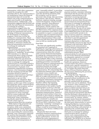 5595Federal Register / Vol. 78, No. 17 / Friday, January 25, 2013 / Rules and Regulations
remuneration, while other commenters
wanted the exception for refill
reminders (that is, the communication is
not marketing as long as the financial
remuneration does not exceed the
related costs of the communication) to
apply more broadly to all marketing
communications. Additionally, some
commenters suggested that the final rule
clarify that only financial remuneration
in exchange for sending a
communication triggers either the
authorization or the statement of notice
and opt out requirement and not the
exchange of financial remuneration for
the development or funding for
programs, which may include the
sending of a communication. These
commenters generally suggested that the
final rule give covered entities the
flexibility to determine whether the
financial remuneration received is truly
in exchange for making the
communication.
We received a great deal of public
comment on the exception to the
definition of ‘‘marketing’’ for providing
refill reminders or to otherwise
communicate about a drug or biologic
currently being prescribed for the
individual where the only financial
remuneration received by the covered
entity in exchange for making the
communication is reasonably related to
the covered entity’s cost of making the
communication. In general, most
commenters supported this exception;
however, a few commenters disagreed
with the exception and felt that refill
reminders should be treated as
treatment communications requiring a
statement in the notice and an
opportunity to opt out if the
communication is subsidized. Many
commenters expressed the need for
guidance on the scope of this exception
and stated that certain communications
should fall into the exception, such as
communications about generic
alternatives and drug adherence, and
communications related to every
component of a drug or biologic
delivery system (especially where
patients must self-administer
medication). Some commenters
specifically asked that the final rule
exclude certain types of
communications from this exception.
With respect to the proposed cost
limitation on the refill reminder
exception, while some commenters
suggested that the cost be limited to
either the actual cost or the fair market
value of providing the communication,
generally, most commenters supported
the position that reasonably related
costs should not be limited to actual
costs. Many of the commenters in
support of a broad interpretation of
costs ‘‘reasonably related’’ to providing
the communication suggested specific
costs that should be permitted under
this exception, such as costs of
personnel, data storage, data processing,
data analysis, data security, software,
hardware, employee training, message
content development, clinical review,
postage, materials, drug adherence
program development, formulary
development, and the creation and
implementation of analytics to measure
the effectiveness of the communication.
Several commenters noted that it would
be unrealistic to expect a covered entity
to perform such non-essential functions
as sending refill reminders and other
related communications if they could
not recoup both their direct and indirect
costs as well as a modest profit.
Final Rule
The final rule significantly modifies
the proposed rule’s approach to
marketing by requiring authorization for
all treatment and health care operations
communications where the covered
entity receives financial remuneration
for making the communications from a
third party whose product or service is
being marketed. Many of the comments
we received in response to the proposed
marketing provisions concerned the
distinction between communications for
treatment and those for health care
operations purposes and sought
clarification on the line between such
communications. We acknowledge that
the distinction between what constitutes
a treatment versus a health care
operations communication may be
difficult to make with precision in all
cases, placing covered entities at risk for
violating the authorization requirement
for marketing communications. We,
therefore, believe that requiring
authorizations for all subsidized
communications that market a health
related product or service is the best
policy. Such a policy will ensure that all
such communications are treated as
marketing communications, instead of
requiring covered entities to have two
processes in place based on whether the
communication provided to individuals
is for a treatment or a health care
operations purpose. We decline to retain
the Privacy Rule’s definition of what
constitutes ‘‘marketing’’ unchanged, as
suggested by some commenters, as
doing so would be inconsistent with the
provisions of the Section 13406(a) of the
HITECH Act.
Because the final rule treats
subsidized treatment communications
as marketing communications that
require authorization, we have not
adopted the notice requirement at
proposed § 164.520(b)(1)(iii)(A) that a
covered entity’s notice of privacy
practices include a statement informing
individuals that the provider may send
treatment communications to the
individual concerning treatment
alternatives or other health-related
products or services where the provider
receives financial remuneration from a
third party in exchange for making the
communication, and the individual has
a right to opt out of receiving such
communications. We also do not retain
the notice requirement that existed at
§ 164.520(b)(1)(iii) prior to this final rule
that a covered entity include in its
notice of privacy practices a statement
that the covered entity may contact the
individual to provide appointment
reminders or information about
treatment alternatives or other health-
related benefits and services that may be
of interest to the individual. Where the
sending of such communications
involves financial remuneration, the
individual will be notified of such
communications through the
authorization process. Other
communications for such purposes that
do not involve financial remuneration
are adequately captured in a covered
entity’s description in its notice of
privacy practices of treatment and
health care operations. However,
covered entities that wish to continue to
include such a specific statement in
their notices of privacy practices may do
so. For further discussion about the
Notice of Privacy Practices, please see
the discussion addressing the provisions
at § 164.520 below.
We adopt the term ‘‘financial
remuneration’’ and its definition as
proposed without modification in the
final rule. Most commenters were
generally satisfied with the proposed
use of the term and its definition. There
was, however, some confusion among
commenters as to what constitutes
direct or indirect payment from or on
behalf of a third party. We clarify that
under this provision direct payment
means financial remuneration that flows
from the third party whose product or
service is being described directly to the
covered entity. In contrast, indirect
payment means financial remuneration
that flows from an entity on behalf of
the third party whose product or service
is being described to a covered entity.
We also clarify that where a business
associate (including a subcontractor), as
opposed to the covered entity itself,
receives financial remuneration from a
third party in exchange for making a
communication about a product or
service, such communication also
requires prior authorization from the
individual. The HITECH Act at Section
13406(a)(2)(C) provides that a business
VerDate Mar<15>2010 18:57 Jan 24, 2013 Jkt 229001 PO 00000 Frm 00031 Fmt 4701 Sfmt 4700 E:FRFM25JAR2.SGM 25JAR2
srobertsonDSK5SPTVN1PRODwith
 