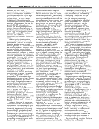 5596 Federal Register / Vol. 78, No. 17 / Friday, January 25, 2013 / Rules and Regulations
associate may make such
communications on behalf of a covered
entity if consistent with the written
contract required by the Privacy Rule
between the business associate and
covered entity. The Privacy Rule a
§ 164.504(e)(2)(i) provides that the
contract may not authorize the business
associate to further use or disclose the
protected health information in a
manner that would violate the Rule if
done by the covered entity (except in
two limited circumstances not relevant
here). Thus, individual authorization
also must be obtained if a business
associate is to send these
communications instead of the covered
entity.
We also confirm, in response to
comments, that the term ‘‘financial
remuneration’’ does not include non-
financial benefits, such as in-kind
benefits, provided to a covered entity in
exchange for making a communication
about a product or service. Rather,
financial remuneration includes only
payments made in exchange for making
such communications. In addition, we
continue to emphasize that the financial
remuneration a covered entity receives
from a third party must be for the
purpose of making a communication
and such communication must
encourage individuals to purchase or
use the third party’s product or service.
If the financial remuneration received
by the covered entity is for any purpose
other than for making the
communication, then this marketing
provision does not apply. For example,
if a third party provides financial
remuneration to a covered entity to
implement a program, such as a disease
management program, the covered
entity could provide individuals with
communications about the program
without obtaining individual
authorization as long as the
communications are about the covered
entity’s program itself. There, the
communications would only be
encouraging individuals to participate
in the covered entity’s disease
management program and would not be
encouraging individuals to use or
purchase the third party’s product or
service.
Under the final rule, for marketing
communications that involve financial
remuneration, the covered entity must
obtain a valid authorization from the
individual before using or disclosing
protected health information for such
purposes, and such authorization must
disclose the fact that the covered entity
is receiving financial remuneration from
a third party. See § 164.508(a)(3). The
scope of the authorization need not be
limited only to subsidized
communications related to a single
product or service or the products or
services of one third party, but rather
may apply more broadly to subsidized
communications generally so long as the
authorization adequately describes the
intended purposes of the requested uses
and disclosures (i.e., the scope of the
authorization) and otherwise contains
the elements and statements of a valid
authorization under § 164.508. This
includes making clear in the
authorization that the individual may
revoke the authorization at any time he
or she wishes to stop receiving the
marketing material.
Because the final rule will treat all
subsidized treatment communications
as marketing communications for which
an authorization is required, the final
rule also removes the language at
proposed § 164.514(f)(2), which
proposed to require that such
communications be accompanied by a
statement in the notice and an
opportunity for the individual to opt out
of receiving such communications. We
believe that the removal of the notice
and opt out requirements for such
communications and the addition of the
requirement to obtain an authorization
will provide covered entities with a
more uniform system for treating all
remunerated communications. Because
the individual must now sign an
authorization before the covered entity
can make subsidized treatment
communications, there is no longer any
need to require each such
communication to contain a clear and
conspicuous opportunity for the
individual to elect not to receive any
more of these communications. Where
the individual signs an authorization to
receive such communications, the
covered entity may use and disclose the
individual’s protected health
information for the purposes of making
such communications unless or until
the individual revokes the authorization
pursuant to § 164.508(a)(5). If the
individual does not authorize the
covered entity to use and disclose the
individual’s protected health
information for the purposes of making
subsidized treatment communications,
then the covered entity is prohibited
from doing so.
We clarify that the final rule does
nothing to modify the exceptions to the
authorization requirement for marketing
communications at § 164.508(a)(3)(i)(A)
and (B). Therefore, no authorization is
required where a covered entity receives
financial remuneration from a third
party to make a treatment or health care
operations communication (or other
marketing communication), if the
communication is made face-to-face by
a covered entity to an individual or
consists of a promotional gift of nominal
value provided by the covered entity.
For example, a health care provider
could, in a face to face conversation
with the individual, recommend,
verbally or by handing the individual
written materials such as a pamphlet,
that the individual take a specific
alternative medication, even if the
provider is otherwise paid by a third
party to make such communications.
However, communications made over
the phone (as well as all
communications sent through the mail
or via email) do not constitute face to
face communications, and as such, these
communications require individual
authorization where the covered entity
receives remuneration in exchange for
making the communications.
With respect to the exception for refill
reminders or to otherwise communicate
about a drug or biologic currently being
prescribed to the individual, we adopt
the exception as proposed. We continue
to provide a stand-alone exception for
refill reminders, given that the HITECH
Act expressly does so. We therefore
decline to adopt the suggestions of
commenters to consider these
communications to specifically be
treatment communications (which
would have required, under the
provisions of the proposed rule, notice
and an opportunity to opt out where the
covered entity receives financial
remuneration), or health care operations
communications (which require
authorization if financial remuneration
is received).
Many commenters asked for guidance
and clarification regarding the scope of
this exception, and we received a wide
array of examples of communications
that commenters suggested should fall
within this exception. At this time, we
clarify that we consider
communications about the generic
equivalent of a drug being prescribed to
an individual as well as adherence
communications encouraging
individuals to take their prescribed
medication as directed fall within the
scope of this exception. Additionally,
we clarify that where an individual is
prescribed a self-administered drug or
biologic, communications regarding all
aspects of a drug delivery system,
including, for example, an insulin
pump, fall under this exception. With
respect to the array of other examples
and suggestions provided by
commenters as to what should fall
within or outside of the exception, we
intend to provide future guidance to
address these questions.
The proposed rule contained the Act’s
limitation that the financial
VerDate Mar<15>2010 18:57 Jan 24, 2013 Jkt 229001 PO 00000 Frm 00032 Fmt 4701 Sfmt 4700 E:FRFM25JAR2.SGM 25JAR2
srobertsonDSK5SPTVN1PRODwith
 
