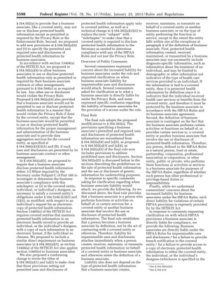 5598 Federal Register / Vol. 78, No. 17 / Friday, January 25, 2013 / Rules and Regulations
4 See § 164.502(a)(3).
5 See § 164.410.
§ 164.502(a) to provide that a business
associate, like a covered entity, may not
use or disclose protected health
information except as permitted or
required by the Privacy Rule or the
Enforcement Rule. Second, we proposed
to add new provisions at § 164.502(a)(4)
and (5) to specify the permitted and
required uses and disclosures of
protected health information by
business associates.
In accordance with section 13404(a)
of the HITECH Act, we proposed in
§ 164.502(a)(4) to allow business
associates to use or disclose protected
health information only as permitted or
required by their business associate
contracts or other arrangements
pursuant to § 164.504(e) or as required
by law. Any other use or disclosure
would violate the Privacy Rule.
Proposed § 164.502(a)(4) also provided
that a business associate would not be
permitted to use or disclose protected
health information in a manner that
would violate the Privacy Rule if done
by the covered entity, except that the
business associate would be permitted
to use or disclose protected health
information for the proper management
and administration of the business
associate and to provide data
aggregation services for the covered
entity, as specified at
§ 164.504(e)(2)(i)(A) and (B), if such
uses and disclosures are permitted by its
business associate contract or other
arrangement.
In § 164.502(a)(5), we proposed to
require that a business associate
disclose protected health information
either: (1) When required by the
Secretary under Subpart C of Part 160 to
investigate or determine the business
associate’s compliance with this
subchapter; or (2) to the covered entity,
individual, or individual’s designee, as
necessary to satisfy a covered entity’s
obligations under § 164.524(c)(2)(ii) and
(3)(ii), as modified, with respect to an
individual’s request for an electronic
copy of protected health information.
Section 13405(e) of the HITECH Act
requires covered entities that maintain
protected health information in an
electronic health record to provide an
individual, or the individual’s designee,
with a copy of such information in an
electronic format, if the individual so
chooses. We proposed to include a
similar direct requirement on business
associates in § 164.502(a)(5), as section
13404(a) of the HITECH Act also applies
section 13405(e) to business associates.
We also proposed a conforming
change to revise the titles of
§ 164.502(a)(1) and (a)(2) to make clear
that these provisions setting out
permitted uses and disclosures of
protected health information apply only
to covered entities, as well as a
technical change to § 164.502(a)(2)(ii) to
replace the term ‘‘subpart’’ with
‘‘subchapter’’ to make clear that a
covered entity is required to disclose
protected health information to the
Secretary as needed to determine
compliance with any of the HIPAA
Rules and not just the Privacy Rule.
Overview of Public Comments
Several commenters expressed
concern about the increased liability for
business associates under the rule and
requested clarification on when
business associate liability for
impermissible uses and disclosures
would attach. Several commenters
asked for clarification as to what a
business associate is directly liable for
under the Privacy Rule, and some
expressed specific confusion regarding
the liability of business associates for
the provision of e-access under the rule.
Final Rule
The final rule adopts the proposed
modifications to § 164.502(a). The
provisions specifying a business
associate’s permitted and required uses
and disclosures of protected health
information are renumbered from
§ 164.502(a)(4) and (a)(5), as proposed,
to § 164.502(a)(3) and (a)(4), as
§ 164.502(a)(5) of the final rule now
includes provisions to address
prohibited uses and disclosures. Section
164.502(a)(5) is discussed below in the
sections describing the prohibitions on
the sale of protected health information
and the use or disclosure of genetic
information for underwriting purposes.
In response to specific comments
asking for clarification regarding when
business associate liability would
attach, we provide the following. As we
discussed above, the final rule provides
that a business associate is a person who
performs functions or activities on
behalf of, or certain services for, a
covered entity or another business
associate that involve the use or
disclosure of protected health
information. The final rule establishes
that a person becomes a business
associate by definition, not by the act of
contracting with a covered entity or
otherwise. Therefore, liability for
impermissible uses and disclosures
attaches immediately when a person
creates, receives, maintains, or transmits
protected health information on behalf
of a covered entity or business associate
and otherwise meets the definition of a
business associate.
Liability also does not depend on the
type of protected health information
that a business associate creates,
receives, maintains, or transmits on
behalf of a covered entity or another
business associate, or on the type of
entity performing the function or
service, except to the extent the entity
falls within one of the exceptions at
paragraph 4 of the definition of business
associate. First, protected health
information created, received,
maintained, or transmitted by a business
associate may not necessarily include
diagnosis-specific information, such as
information about the treatment of an
individual, and may be limited to
demographic or other information not
indicative of the type of health care
services provided to an individual. If
the information is tied to a covered
entity, then it is protected health
information by definition since it is
indicative that the individual received
health care services or benefits from the
covered entity, and therefore it must be
protected by the business associate in
accordance with the HIPAA Rules and
its business associate agreement.
Second, the definition of business
associate is contingent on the fact that
the business associate performs certain
activities or functions on behalf of, or
provides certain services to, a covered
entity or another business associate that
involve the use or disclosure of
protected health information. Therefore,
any person, defined in the HIPAA Rules
as a natural person, trust or estate,
partnership, corporation, professional
association or corporation, or other
entity, public or private, who performs
these functions or activities or services
is a business associate for purposes of
the HIPAA Rules, regardless of whether
such person has other professional or
privilege-based duties or
responsibilities.
Finally, while we understand
commenters’ concerns about the
increased liability for business
associates under the HIPAA Rules, such
direct liability for violations of certain
HIPAA provisions is expressly provided
for by the HITECH Act.
In response to comments requesting
clarification on with which HIPAA
provisions a business associate is
directly liable for compliance, we
provide the following. Business
associates are directly liable under the
HIPAA Rules for impermissible uses
and disclosures,4 for a failure to provide
breach notification to the covered
entity,5 for a failure to provide access to
a copy of electronic protected health
information to either the covered entity,
the individual, or the individual’s
designee (whichever is specified in the
VerDate Mar<15>2010 18:57 Jan 24, 2013 Jkt 229001 PO 00000 Frm 00034 Fmt 4701 Sfmt 4700 E:FRFM25JAR2.SGM 25JAR2
srobertsonDSK5SPTVN1PRODwith
 