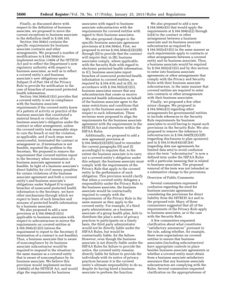 5600 Federal Register / Vol. 78, No. 17 / Friday, January 25, 2013 / Rules and Regulations
Finally, as discussed above with
respect to the definition of business
associate, we proposed to move the
current exceptions to business associate
to the definition itself in § 160.103.
Section 164.504(e) contains the
specific requirements for business
associate contracts and other
arrangements. We proposed a number of
modifications to § 164.504(e) to
implement section 13404 of the HITECH
Act and to reflect the Department’s new
regulatory authority with respect to
business associates, as well as to reflect
a covered entity’s and business
associate’s new obligations under
Subpart D of Part 164 of the Privacy
Rule to provide for notification in the
case of breaches of unsecured protected
health information.
Section 164.504(e)(1)(ii) provides that
a covered entity is not in compliance
with the business associate
requirements if the covered entity knew
of a pattern of activity or practice of the
business associate that constituted a
material breach or violation of the
business associate’s obligation under the
contract or other arrangement, unless
the covered entity took reasonable steps
to cure the breach or end the violation,
as applicable, and if such steps were
unsuccessful, terminated the contract or
arrangement or, if termination is not
feasible, reported the problem to the
Secretary. We proposed to remove the
requirement that covered entities report
to the Secretary when termination of a
business associate agreement is not
feasible. In light of a business associate’s
direct liability for civil money penalties
for certain violations of the business
associate agreement and both a covered
entity’s and business associate’s
obligations under Subpart D to report
breaches of unsecured protected health
information to the Secretary, we have
other mechanisms through which we
expect to learn of such breaches and
misuses of protected health information
by a business associate.
We also proposed to add a new
provision at § 164.504(e)(1)(iii)
applicable to business associates with
respect to subcontractors to mirror the
requirements on covered entities at
§ 164.504(e)(1)(ii) (minus the
requirement to report to the Secretary if
termination of a contract is not feasible).
Thus, a business associate that is aware
of noncompliance by its business
associate subcontractor would be
required to respond to the situation in
the same manner as a covered entity
that is aware of noncompliance by its
business associate. We believe this
provision would implement section
13404(b) of the HITECH Act, and would
align the requirements for business
associates with regard to business
associate subcontractors with the
requirements for covered entities with
regard to their business associates.
We also proposed changes to the
specific business associate agreement
provisions at § 164.504(e). First, we
proposed to revise § 164.504(e)(2)(ii)(B)
through (D) to provide that the contract
will require that: in (B), business
associates comply, where applicable,
with the Security Rule with regard to
electronic protected health information;
in (C), business associates report
breaches of unsecured protected health
information to covered entities, as
required by § 164.410; and in (D), in
accordance with § 164.502(e)(1)(ii),
business associates ensure that any
subcontractors that create or receive
protected health information on behalf
of the business associate agree to the
same restrictions and conditions that
apply to the business associate with
respect to such information. These
revisions were proposed to align the
requirements for the business associate
agreement with the requirements in the
HITECH Act and elsewhere within the
HIPAA Rules.
Additionally, we proposed to add a
new agreement provision at
§ 164.504(e)(2)(ii)(H) (and to renumber
the current paragraphs (H) and (I)
accordingly) to requires that, to the
extent the business associate is to carry
out a covered entity’s obligation under
this subpart, the business associate must
comply with the requirements of the
Privacy Rule that apply to the covered
entity in the performance of such
obligation. This provision would clarify
that when a covered entity delegates a
responsibility under the Privacy Rule to
the business associate, the business
associate would be contractually
required to comply with the
requirements of the Privacy Rule in the
same manner as they apply to the
covered entity. For example, if a third
party administrator, as a business
associate of a group health plan, fails to
distribute the plan’s notice of privacy
practices to participants on a timely
basis, the third party administrator
would not be directly liable under the
HIPAA Rules, but would be
contractually liable, for the failure.
However, even though the business
associate is not directly liable under the
HIPAA Rules for failure to provide the
notice, the covered entity remains
directly liable for failure to provide the
individuals with its notice of privacy
practices because it is the covered
entity’s ultimate responsibility to do so,
despite its having hired a business
associate to perform the function.
We also proposed to add a new
§ 164.504(e)(5) that would apply the
requirements at § 164.504(e)(2) through
(e)(4) to the contract or other
arrangement between a business
associate and its business associate
subcontractor as required by
§ 164.502(e)(1)(ii) in the same manner as
such requirements apply to contracts or
other arrangements between a covered
entity and its business associate. Thus,
a business associate would be required
by § 164.502(e)(1)(ii) and by this section
to enter into business associate
agreements or other arrangements that
comply with the Privacy and Security
Rules with their business associate
subcontractors, in the same manner that
covered entities are required to enter
into contracts or other arrangements
with their business associates.
Finally, we proposed a few other
minor changes. We proposed in
§ 164.504(e)(3) regarding other
arrangements for governmental entities
to include references to the Security
Rule requirements for business
associates to avoid having to repeat such
provisions in the Security Rule. We also
proposed to remove the reference to
subcontractors in § 164.504(f)(2)(ii)(B)
(regarding disclosures to plan sponsors)
and in § 164.514(e)(4)(ii)(C)(4)
(regarding data use agreements for
limited data sets) to avoid confusion
since the term ‘‘subcontractor’’ is now a
defined term under the HIPAA Rules
with a particular meaning that is related
to business associates. The proposed
removal of the term was not intended as
a substantive change to the provisions.
Overview of Public Comments
Several commenters expressed
confusion regarding the need for
business associate agreements,
considering the provisions for direct
liability from the HITECH Act and in
the proposed rule. Many of these
commenters suggested that all of the
requirements of the Privacy Rule apply
to business associates, as is the case
with the Security Rule.
A few commenters requested
clarification about what constitutes
‘‘satisfactory assurances’’ pursuant to
the rule, asking whether, for example,
there were expectations on covered
entities to ensure that business
associates (including subcontractors)
have appropriate controls in place
besides business associate agreements or
whether a covered entity must obtain
from a business associate satisfactory
assurance that any business associate
subcontractors are complying with the
Rules. Several commenters requested
clarification on the appropriateness of
VerDate Mar<15>2010 18:57 Jan 24, 2013 Jkt 229001 PO 00000 Frm 00036 Fmt 4701 Sfmt 4700 E:FRFM25JAR2.SGM 25JAR2
srobertsonDSK5SPTVN1PRODwith
 