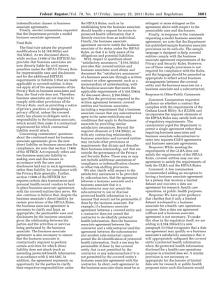 5601Federal Register / Vol. 78, No. 17 / Friday, January 25, 2013 / Rules and Regulations
indemnification clauses in business
associate agreements.
Finally, several commenters requested
that the Department provide a model
business associate agreement.
Final Rule
The final rule adopts the proposed
modifications to §§ 164.502(e) and
164.504(e). As we discussed above,
while section 13404 of the HITECH Act
provides that business associates are
now directly liable for civil money
penalties under the HIPAA Privacy Rule
for impermissible uses and disclosures
and for the additional HITECH
requirements in Subtitle D that are made
applicable to covered entities, it does
not apply all of the requirements of the
Privacy Rule to business associates and
thus, the final rule does not. Therefore,
business associates are not required to
comply with other provisions of the
Privacy Rule, such as providing a notice
of privacy practices or designating a
privacy official, unless the covered
entity has chosen to delegate such a
responsibility to the business associate,
which would then make it a contractual
requirement for which contractual
liability would attach.
Concerning commenters’ questions
about the continued need for business
associate agreements given the new
direct liability on business associates for
compliance, we note that section 13404
of the HITECH Act expressly refers and
ties business associate liability to
making uses and disclosures in
accordance with the uses and
disclosures laid out in such agreements,
rather than liability for compliance with
the Privacy Rule generally. Further,
section 13408 of the HITECH Act
requires certain data transmission and
personal health record vendors to have
in place business associate agreements
with the covered entities they serve. We
also continue to believe that, despite the
business associate’s direct liability for
certain provisions of the HIPAA Rules,
the business associate agreement is
necessary to clarify and limit, as
appropriate, the permissible uses and
disclosures by the business associate,
given the relationship between the
parties and the activities or services
being performed by the business
associate. The business associate
agreement is also necessary to ensure
that the business associate is
contractually required to perform
certain activities for which direct
liability does not attach (such as
amending protected health information
in accordance with § 164.526). In
addition, the agreement represents an
opportunity for the parties to clarify
their respective responsibilities under
the HIPAA Rules, such as by
establishing how the business associate
should handle a request for access to
protected health information that it
directly receives from an individual.
Finally, the business associate
agreement serves to notify the business
associate of its status under the HIPAA
Rules, so that it is fully aware of its
obligations and potential liabilities.
With respect to questions about
‘‘satisfactory assurances,’’ § 164.502(e)
provides that covered entities and
business associates must obtain and
document the ‘‘satisfactory assurances’’
of a business associate through a written
contract or other agreement, such as a
memorandum of understanding, with
the business associate that meets the
applicable requirements of § 164.504(e).
As discussed above, § 164.504(e)
specifies the provisions required in the
written agreement between covered
entities and business associates,
including a requirement that a business
associate ensure that any subcontractors
agree to the same restrictions and
conditions that apply to the business
associate by providing similar
satisfactory assurances. Beyond the
required elements at § 164.504(e), as
with any contracting relationship,
business associates and covered entities
may include other provisions or
requirements that dictate and describe
their business relationship, and that are
outside the governance of the Privacy
and Security Rules. These may or may
not include additional assurances of
compliance or indemnification clauses
or other risk-shifting provisions.
We also clarify with respect to the
satisfactory assurances to be provided
by subcontractors, that the agreement
between a business associate and a
business associate that is a
subcontractor may not permit the
subcontractor to use or disclose
protected health information in a
manner that would not be permissible if
done by the business associate. For
example, if a business associate
agreement between a covered entity and
a contractor does not permit the
contractor to de-identify protected
health information, then the business
associate agreement between the
contractor and a subcontractor (and the
agreement between the subcontractor
and another subcontractor) cannot
permit the de-identification of protected
health information. Such a use may be
permissible if done by the covered
entity, but is not permitted by the
contractor or any subcontractors if it is
not permitted by the covered entity’s
business associate agreement with the
contractor. In short, each agreement in
the business associate chain must be as
stringent or more stringent as the
agreement above with respect to the
permissible uses and disclosures.
Finally, in response to the comments
requesting a model business associate
agreement, we note that the Department
has published sample business associate
provisions on its web site. The sample
language is designed to help covered
entities comply with the business
associate agreement requirements of the
Privacy and Security Rules. However,
use of these sample provisions is not
required for compliance with the Rules,
and the language should be amended as
appropriate to reflect actual business
arrangements between the covered
entity and the business associate (or a
business associate and a subcontractor).
Response to Other Public Comments
Comment: Commenters requested
guidance on whether a contract that
complies with the requirements of the
Graham Leach Bliley Act (GLBA) and
incorporates the required elements of
the HIPAA Rules may satisfy both sets
of regulatory requirements. The
commenters urged the Department to
permit a single agreement rather than
requiring business associates and
business associate subcontractors to
enter into separate GLBA agreements
and business associate agreements.
Response: While meeting the
requirements of the GLBA does not
satisfy the requirements of the HIPAA
Rules, covered entities may use one
agreement to satisfy the requirements of
both the GLBA and the HIPAA Rules.
Comment: A few commenters
recommended adding an exception to
having a business associate agreement
for a person that receives a limited
dataset and executes a data use
agreement for research, health care
operations, or public health purposes.
Response: We have prior guidance
that clarifies that if only a limited
dataset is released to a business
associate for a health care operations
purpose, then a data use agreement
suffices and a business associate
agreement is not necessary. To make
this clear in the regulation itself, we are
adding to § 164.504(e)(3) a new
paragraph (iv) that recognizes that a data
use agreement may qualify as a business
associate’s satisfactory assurance that it
will appropriately safeguard the covered
entity’s protected health information
when the protected health information
disclosed for a health care operations
purpose is a limited data set. A similar
provision is not necessary or
appropriate for disclosures of limited
data sets for research or public health
purposes since such disclosures would
VerDate Mar<15>2010 18:57 Jan 24, 2013 Jkt 229001 PO 00000 Frm 00037 Fmt 4701 Sfmt 4700 E:FRFM25JAR2.SGM 25JAR2
srobertsonDSK5SPTVN1PRODwith
 