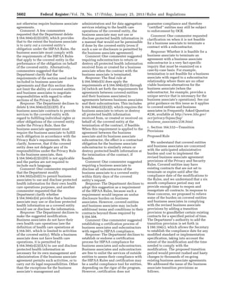 5602 Federal Register / Vol. 78, No. 17 / Friday, January 25, 2013 / Rules and Regulations
not otherwise require business associate
agreements.
Comment: A few commenters
requested that the Department delete
§ 164.504(e)(2)(ii)(H), which provides
that to the extent the business associate
is to carry out a covered entity’s
obligation under the HIPAA Rules, the
business associate must comply with
the requirements of the HIPAA Rules
that apply to the covered entity in the
performance of the obligation on behalf
of the covered entity. Alternatively,
commenters suggested that the
Department clarify that the
requirements of the section need not be
included in business associate
agreements and that this section does
not limit the ability of covered entities
and business associates to negotiate
responsibilities with regard to other
sections of the Privacy Rule.
Response: The Department declines to
delete § 164.504(e)(2)(ii)(H). If a
business associate contracts to provide
services to the covered entity with
regard to fulfilling individual rights or
other obligations of the covered entity
under the Privacy Rule, then the
business associate agreement must
require the business associate to fulfill
such obligation in accordance with the
Privacy Rule’s requirements. We do
clarify, however, that if the covered
entity does not delegate any of its
responsibilities under the Privacy Rule
to the business associate, then
§ 164.504(e)(2)(ii)(H) is not applicable
and the parties are not required to
include such language.
Comment: One commenter requested
that the Department modify
§ 164.502(a)(4)(i) to permit business
associates to use and disclose protected
health information for their own health
care operations purposes, and another
commenter requested that the
Department clarify whether
§ 164.504(e)(4) provides that a business
associate may use or disclose protected
health information as a covered entity
would use or disclose the information.
Response: The Department declines to
make the suggested modification.
Business associates do not have their
own health care operations (see the
definition of health care operations at
§ 164.501, which is limited to activities
of the covered entity). While a business
associate does not have health care
operations, it is permitted by
§ 164.504(e)(2)(i)(A) to use and disclose
protected health information as
necessary for its own management and
administration if the business associate
agreement permits such activities, or to
carry out its legal responsibilities. Other
than the exceptions for the business
associate’s management and
administration and for data aggregation
services relating to the health care
operations of the covered entity, the
business associate may not use or
disclose protected health information in
a manner that would not be permissible
if done by the covered entity (even if
such a use or disclosure is permitted by
the business associate agreement).
Comment: One commenter suggested
requiring subcontractors to return or
destroy all protected health information
received from or created for a business
associate when the contract with the
business associate is terminated.
Response: The final rule at
§ 164.504(e)(5) does apply the
requirements at § 164.504(e)(2) through
(4) (which set forth the requirements for
agreements between covered entities
and their business associates) to
agreements between business associates
and their subcontractors. This includes
§ 164.504(e)(2)(ii)(J), which requires the
business associate to return or destroy
all protected health information
received from, or created or received on
behalf of, the covered entity at the
termination of the contract, if feasible.
When this requirement is applied to the
agreement between the business
associate and its business associate
subcontractor, the effect is a contractual
obligation for the business associate
subcontractor to similarly return or
destroy protected health information at
the termination of the contract, if
feasible.
Comment: One commenter suggested
requiring a business associate to
disclose all subcontractors of the
business associate to a covered entity
within thirty days of the covered
entity’s request.
Response: The Department declines to
adopt this suggestion as a requirement
of the HIPAA Rules, because such a
requirement would impose an undue
disclosure burden on business
associates. However, covered entities
and business associates may include
additional terms and conditions in their
contracts beyond those required by
§ 164.504.
Comment: One commenter suggested
establishing a certification process of
business associates and subcontractors
with regard to HIPAA compliance.
Response: The Department declines to
establish or endorse a certification
process for HIPAA compliance for
business associates and subcontractors.
Business associates and subcontractors
are free to enlist the services of outside
entities to assess their compliance with
the HIPAA Rules and certification may
be a useful compliance tool for entities,
depending on the rigor of the program.
However, certification does not
guarantee compliance and therefore
‘‘certified’’ entities may still be subject
to enforcement by OCR.
Comment: One commenter requested
clarification on when it is not feasible
for a business associate to terminate a
contract with a subcontractor.
Response: Whether it is feasible for a
business associate to terminate an
agreement with a business associate
subcontractor is a very fact-specific
inquiry that must be examined on a
case-by-case basis. For example,
termination is not feasible for a business
associate with regard to a subcontractor
relationship where there are no other
viable business alternatives for the
business associate (when the
subcontractor, for example, provides a
unique service that is necessary for the
business associate’s operations). See our
prior guidance on this issue as it applies
to covered entities and business
associates in Frequently Asked Question
#236, available at http://www.hhs.gov/
ocr/privacy/hipaa/faq/
business_associates/236.html.
c. Section 164.532—Transition
Provisions
Proposed Rule
We understand that covered entities
and business associates are concerned
with the anticipated administrative
burden and cost to implement the
revised business associate agreement
provisions of the Privacy and Security
Rules. Covered entities may have
existing contracts that are not set to
terminate or expire until after the
compliance date of the modifications to
the Rules, and we understand that a six
month compliance period may not
provide enough time to reopen and
renegotiate all contracts. In response to
these concerns, we proposed to relieve
some of the burden on covered entities
and business associates in complying
with the revised business associate
provisions by adding a transition
provision to grandfather certain existing
contracts for a specified period of time.
The Department’s authority to add the
transition provision is set forth in
§ 160.104(c), which allows the Secretary
to establish the compliance date for any
modified standard or implementation
specification, taking into account the
extent of the modification and the time
needed to comply with the
modification. The proposed transition
period would prevent rushed and hasty
changes to thousands of on-going
existing business associate agreements.
We addressed the issue of the business
associate transition provisions as
follows.
VerDate Mar<15>2010 18:57 Jan 24, 2013 Jkt 229001 PO 00000 Frm 00038 Fmt 4701 Sfmt 4700 E:FRFM25JAR2.SGM 25JAR2
srobertsonDSK5SPTVN1PRODwith
 