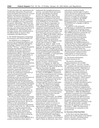 5568 Federal Register / Vol. 78, No. 17 / Friday, January 25, 2013 / Rules and Regulations
Act also provides new requirements for
notification of breaches of unsecured
protected health information by covered
entities and business associates. In
addition, the Genetic Information
Nondiscrimination Act of 2008 (GINA)
calls for changes to the HIPAA Privacy
Rule to strengthen privacy protections
for genetic information. This final rule
implements the modifications required
by GINA, as well as most of the privacy,
security, and enforcement provisions of
the HITECH Act. This final rule also
includes certain other modifications to
the HIPAA Rules to improve their
workability and effectiveness.
ii. The Health Information Technology
for Economic and Clinical Health Act
The HITECH Act is designed to
promote the widespread adoption and
interoperability of health information
technology. Subtitle D of title XIII,
entitled ‘‘Privacy,’’ supports this goal by
adopting amendments designed to
strengthen the privacy and security
protections for health information
established by HIPAA. These provisions
include extending the applicability of
certain of the Privacy and Security
Rules’ requirements to the business
associates of covered entities; requiring
that Health Information Exchange
Organizations and similar organizations,
as well as personal health record
vendors that provide services to covered
entities, shall be treated as business
associates; requiring HIPAA covered
entities and business associates to
provide for notification of breaches of
‘‘unsecured protected health
information’’; establishing new
limitations on the use and disclosure of
protected health information for
marketing and fundraising purposes;
prohibiting the sale of protected health
information; and expanding individuals’
rights to access their protected health
information, and to obtain restrictions
on certain disclosures of protected
health information to health plans. In
addition, subtitle D adopts provisions
designed to strengthen and expand
HIPAA’s enforcement provisions.
We discuss these statutory provisions
in more detail below where we describe
section-by-section how this final rule
implements the provisions. We do not
address in this rulemaking the
accounting for disclosures requirement
in section 13405 of the Act, which is the
subject of a separate proposed rule
published on May 31, 2011, at 76 FR
31426, or the penalty distribution
methodology requirement in section
13410(c) of the Act, which will be the
subject of a future rulemaking.
Since enactment of the HITECH Act a
number of steps have been taken to
implement the strengthened privacy,
security, and enforcement provisions
through rulemakings and related
actions. On August 24, 2009, the
Department published interim final
regulations to implement the breach
notification provisions at section 13402
of the HITECH Act (74 FR 42740),
which were effective September 23,
2009. Similarly, the Federal Trade
Commission (FTC) published final
regulations implementing the breach
notification provisions at section 13407
for personal health record vendors and
their third party service providers on
August 25, 2009 (74 FR 42962), effective
September 24, 2009. For purposes of
determining to what information the
HHS and FTC breach notification
regulations apply, the Department also
issued, first on April 17, 2009
(published on April 27, 2009, 74 FR
19006), and then later with its interim
final rule, the guidance required by the
HITECH Act under 13402(h) specifying
the technologies and methodologies that
render protected health information
unusable, unreadable, or indecipherable
to unauthorized individuals.
Additionally, to conform the provisions
of the Enforcement Rule to the HITECH
Act’s tiered and increased civil money
penalty structure, which became
effective on February 18, 2009, the
Department published an interim final
rule on October 30, 2009 (74 FR 56123),
effective November 30, 2009.
The Department published a notice of
proposed rulemaking (NPRM) on July
14, 2010, (75 FR 40868) to implement
many of the remaining privacy, security,
and enforcement provisions of the
HITECH Act. The public was invited to
comment on the proposed rule for 60
days following publication. The
comment period closed on September
13, 2010. The Department received
about 300 comments on the NPRM.
The NPRM proposed to extend the
applicability of certain of the Privacy
and Security Rules’ requirements to the
business associates of covered entities,
making business associates directly
liable for violations of these
requirements. Additionally, the NPRM
proposed to define a subcontractor as a
business associate to ensure any
protected health information the
subcontractor creates or receives on
behalf of the business associate is
appropriately safeguarded. The NPRM
proposed to establish new limitations
on the use and disclosure of protected
health information for marketing and
fundraising purposes and to prohibit the
sale of protected health information
without an authorization. The NPRM
also proposed to expand an individual’s
right to obtain an electronic copy of an
individual’s protected health
information, and the right to restrict
certain disclosures of protected health
information to a health plan for
payment or health care operations
purposes. In addition, the NPRM
proposed to further modify the
Enforcement Rule to implement more of
the HITECH Act’s changes to HIPAA
enforcement.
In addition to the proposed
modifications to implement the HITECH
Act, the NPRM also proposed certain
other modifications to the HIPAA Rules.
The NPRM proposed to permit the use
of compound authorizations for
conditioned and unconditioned
research activities and requested
comment regarding permitting
authorizations for future research.
Additionally, the NPRM proposed to
modify the Privacy Rule’s application to
the individually identifiable health
information of decedents and to permit
covered entities that obtain the
agreement of a parent to provide proof
of immunization without written
authorization to schools that are
required to have such information.
iii. The Genetic Information
Nondiscrimination Act
The Genetic Information
Nondiscrimination Act of 2008
(‘‘GINA’’), Pub. L. 110–233, 122 Stat.
881, prohibits discrimination based on
an individual’s genetic information in
both the health coverage (Title I) and
employment (Title II) contexts. In
addition to the nondiscrimination
provisions, section 105 of Title I of
GINA contains new privacy protections
for genetic information, which require
the Secretary of HHS to revise the
Privacy Rule to clarify that genetic
information is health information and to
prohibit group health plans, health
insurance issuers (including HMOs),
and issuers of Medicare supplemental
policies from using or disclosing genetic
information for underwriting purposes.
On October 7, 2009, the Department
published a proposed rule to strengthen
the privacy protections for genetic
information under the HIPAA Privacy
Rule by implementing the protections
for genetic information required by
GINA and making related changes to the
Rule. The 60-day public comment
period for the proposed rule closed on
December 7, 2009. The Department
received about 25 comments on the
proposed rule.
II. Overview of the Final Rule
In this final rule the Department
finalizes the modifications to the HIPAA
Privacy, Security, and Enforcement
Rules to implement many of the
VerDate Mar<15>2010 18:57 Jan 24, 2013 Jkt 229001 PO 00000 Frm 00004 Fmt 4701 Sfmt 4700 E:FRFM25JAR2.SGM 25JAR2
srobertsonDSK5SPTVN1PRODwith
 