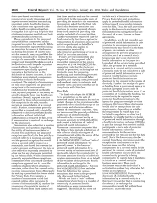 5606 Federal Register / Vol. 78, No. 17 / Friday, January 25, 2013 / Rules and Regulations
that a cost-based restriction on
remuneration would discourage and
impede covered entities from making
important public health disclosures.
One commenter was opposed to the
public health exception altogether,
stating that it is a privacy loophole that
eliminates consumer control over their
protected health information.
Many respondents to the proposed
sale prohibition commented on the
proposed exception for research. While
most commenters supported including
an exception for research disclosures,
including disclosures of limited data
sets for research, many argued that the
exception should not be limited to the
receipt of a reasonable cost-based fee to
prepare and transmit the data as such a
fee limitation could impede important
research efforts. A number of
commenters specifically opposed
imposing a fee limitation on the
disclosure of limited data sets. If a fee
limitation were retained, commenters
argued that it should be broadly
construed. The majority of commenters
on this issue supported the proposed
exceptions to the remuneration
prohibition for treatment and health
care payment purposes, as necessary so
as not to impede these core health care
functions. Overall, support was also
expressed by those who commented on
the exception for the sale, transfer,
merger, or consolidation of a covered
entity. Further, commenters generally
agreed that a covered entity should be
permitted to disclose protected health
information without individual
authorization as required by law, even
if remuneration is received in exchange
for the disclosure.
Commenters also submitted a number
of comments and questions regarding
the ability of business associates to
receive fees under both the proposed
exception specifically for fees paid by a
covered entity to a business associate
and the general exception that would
allow a covered entity to receive a
reasonable, cost-based fee to cover the
costs to prepare and transmit the data or
a fee otherwise expressly permitted by
other law for any disclosure permitted
by the Privacy Rule. While commenters
generally supported these exceptions,
commenters were concerned that these
exceptions appeared not to cover the
common situation where a business
associate, rather than the covered entity,
receives remuneration from a third party
for making a permitted disclosure under
the Privacy Rule. For example, a
number of commenters stated that
covered entities often outsource to
release of information (ROI) vendors the
processing of requests for copies of
medical records from third parties and
that these vendors and not the covered
entities bill for the reasonable costs of
providing the records to the requestors.
Commenters asked that the final rule
clarify that business associates can
continue to receive payment of costs
from third parties for providing this
service on behalf of covered entities.
Another commenter requested that the
final rule clarify that the exception for
remuneration to a business associate for
activities performed on behalf of a
covered entity also applies to
remuneration received by
subcontractors performing services on
behalf of business associates.
Finally, several commenters also
responded to the proposed rule’s
request for comment on the general
exception at § 164.508(a)(4)(ii)(H) by
suggesting costs that they believed
should be permitted, including but not
limited to costs for: preparing,
producing, and transmitting protected
health information; retrieval, labor,
supplies, and copying costs; personnel
and overhead costs; investments and
indirect costs; and any costs that are in
compliance with State law.
Final Rule
The final rule adopts the HITECH
Act’s prohibition on the sale of
protected health information but makes
certain changes to the provisions in the
proposed rule to clarify the scope of the
provisions and otherwise address
certain of commenters’ concerns. First,
we have moved the general prohibition
on the sale of protected health
information by a covered entity or
business associate to § 164.502(a)(5)(ii)
and created a definition of ‘‘sale of
protected health information.’’
Numerous commenters requested that
the Privacy Rule include a definition of
sale to better clarify what types of
transactions fall within the scope of the
provisions. Accordingly,
§ 164.502(a)(5)(ii)(B)(1) defines ‘‘sale of
protected health information’’ to
generally mean ‘‘a disclosure of
protected health information by a
covered entity or business associate, if
applicable, where the covered entity or
business associate directly or indirectly
receives remuneration from or on behalf
of the recipient of the protected health
information in exchange for the
protected health information.’’ Section
164.502(a)(5)(ii)(B)(2) then excludes
from the definition the various
exceptions that were in the proposed
rule (discussed further below).
We do not limit a ‘‘sale’’ to those
transactions where there is a transfer of
ownership of protected health
information as some commenters
suggested. The HITECH Act does not
include such a limitation and the
Privacy Rule rights and protections
apply to protected health information
without regard to ownership interests
over the data. Thus, the sale provisions
apply to disclosures in exchange for
remuneration including those that are
the result of access, license, or lease
agreements.
In addition, we do not consider sale
of protected health information in this
provision to encompass payments a
covered entity may receive in the form
of grants, or contracts or other
arrangements to perform programs or
activities, such as a research study,
because any provision of protected
health information to the payer is a
byproduct of the service being provided.
Thus, the payment by a research
sponsor to a covered entity to conduct
a research study is not considered a sale
of protected health information even if
research results that may include
protected health information are
disclosed to the sponsor in the course of
the study. Further, the receipt of a grant
or funding from a government agency to
conduct a program is not a sale of
protected health information, even if, as
a condition of receiving the funding, the
covered entity is required to report
protected health information to the
agency for program oversight or other
purposes. (Certain of these disclosures
would also be exempt from the sale
requirements, depending on whether
the requirement to report data was
included in regulation or other law.)
Similarly, we clarify that the exchange
of protected health information through
a health information exchange (HIE) that
is paid for through fees assessed on HIE
participants is not a sale of protected
health information; rather the
remuneration is for the services
provided by the HIE and not for the data
itself. (Such disclosures may also be
exempt from these provisions under the
exception for disclosures to or by a
business associate that is being
compensated by a covered entity for its
services.) In contrast, a sale of protected
health information occurs when the
covered entity primarily is being
compensated to supply data it maintains
in its role as a covered entity (or
business associate). Thus, such
disclosures require the individual’s
authorization unless they otherwise fall
within an exception at
§ 164.502(a)(5)(ii)(B)(2). For example, a
disclosure of protected health
information by a covered entity to a
third party researcher that is conducting
the research in exchange for
remuneration would fall within these
provisions, unless the only
VerDate Mar<15>2010 18:57 Jan 24, 2013 Jkt 229001 PO 00000 Frm 00042 Fmt 4701 Sfmt 4700 E:FRFM25JAR2.SGM 25JAR2
srobertsonDSK5SPTVN1PRODwith
 
