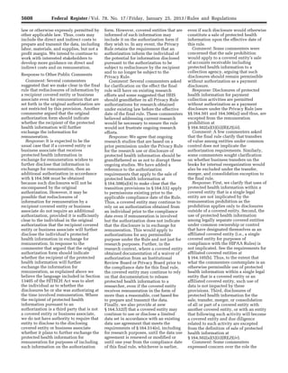 5608 Federal Register / Vol. 78, No. 17 / Friday, January 25, 2013 / Rules and Regulations
law or otherwise expressly permitted by
other applicable law. Thus, costs may
include the direct and indirect costs to
prepare and transmit the data, including
labor, materials, and supplies, but not a
profit margin. We intend to continue to
work with interested stakeholders to
develop more guidance on direct and
indirect costs and on remuneration.
Response to Other Public Comments
Comment: Several commenters
suggested that we make clear in the final
rule that redisclosures of information by
a recipient covered entity or business
associate even for remuneration that are
set forth in the original authorization are
not restricted by this provision. Another
commenter argued that the original
authorization form should indicate
whether the recipient of the protected
health information will further
exchange the information for
remuneration.
Response: It is expected to be the
usual case that if a covered entity or
business associate that receives
protected health information in
exchange for remuneration wishes to
further disclose that information in
exchange for remuneration, then an
additional authorization in accordance
with § 164.508 must be obtained
because such disclosures will not be
encompassed by the original
authorization. However, it may be
possible that redisclosures of
information for remuneration by a
recipient covered entity or business
associate do not require an additional
authorization, provided it is sufficiently
clear to the individual in the original
authorization that the recipient covered
entity or business associate will further
disclose the individual’s protected
health information in exchange for
remuneration. In response to the
commenter that argued that the original
authorization form should indicate
whether the recipient of the protected
health information will further
exchange the information for
remuneration, as explained above we
believe the language included in Section
13405 of the HITECH Act was to alert
the individual as to whether the
disclosures he or she was authorizing at
the time involved remuneration. Where
the recipient of protected health
information pursuant to an
authorization is a third party that is not
a covered entity or business associate,
we do not have authority to require that
entity to disclose to the disclosing
covered entity or business associate
whether it plans to further exchange the
protected health information for
remuneration for purposes of including
such information on the authorization
form. However, covered entities that are
informed of such information may
include it on the authorization form if
they wish to. In any event, the Privacy
Rule retains the requirement that an
authorization inform the individual of
the potential for information disclosed
pursuant to the authorization to be
subject to redisclosure by the recipient
and to no longer be subject to the
Privacy Rule.
Comment: Several commenters asked
for clarification on the effect the final
rule will have on existing research
efforts and some suggested that HHS
should grandfather in all Privacy Rule
authorizations for research obtained
under existing law before the effective
date of the final rule. These commenters
believed addressing current research
would be necessary to ensure the rule
would not frustrate ongoing research
efforts.
Response: We agree that ongoing
research studies that are based on a
prior permission under the Privacy Rule
for the research use or disclosure of
protected health information should be
grandfathered so as not to disrupt these
ongoing studies. We have added a
reference to the authorization
requirements that apply to the sale of
protected health information at
§ 164.508(a)(4) to make clear that the
transition provisions in § 164.532 apply
to permissions existing prior to the
applicable compliance date of the Rule.
Thus, a covered entity may continue to
rely on an authorization obtained from
an individual prior to the compliance
date even if remuneration is involved
but the authorization does not indicate
that the disclosure is in exchange for
remuneration. This would apply to
authorizations for any permissible
purpose under the Rule and not just for
research purposes. Further, in the
research context, where a covered entity
obtained documentation of a waiver of
authorization from an Institutional
Review Board or Privacy Board prior to
the compliance date for this final rule,
the covered entity may continue to rely
on that documentation to release
protected health information to a
researcher, even if the covered entity
receives remuneration in the form of
more than a reasonable, cost based fee
to prepare and transmit the data.
Finally, we also provide at new
§ 164.532(f) that a covered entity may
continue to use or disclose a limited
data set in accordance with an existing
data use agreement that meets the
requirements of § 164.514(e), including
for research purposes, until the data use
agreement is renewed or modified or
until one year from the compliance date
of this final rule, whichever is earlier,
even if such disclosure would otherwise
constitute a sale of protected health
information upon the effective date of
this rule.
Comment: Some commenters were
concerned that the sale prohibition
would apply to a covered entity’s sale
of accounts receivable including
protected health information to a
collection agency, arguing that such
disclosures should remain permissible
without authorization as a payment
disclosure.
Response: Disclosures of protected
health information for payment
collection activities are permitted
without authorization as a payment
disclosure under the Privacy Rule (see
§§ 164.501 and 164.506(a)) and thus, are
excepted from the remuneration
prohibition at
§ 164.502(a)(5)(ii)(B)(2)(iii).
Comment: A few commenters asked
that the final rule clarify that transfers
of value among entities under common
control does not implicate the
authorization requirements. Similarly,
some commenters sought clarification
on whether business transfers on the
books for internal reorganization would
also be excluded under the transfer,
merger, and consolidation exception to
the final rule.
Response: First, we clarify that uses of
protected health information within a
covered entity that is a single legal
entity are not implicated by the
remuneration prohibition as the
prohibition applies only to disclosures
outside of a covered entity. Second, the
use of protected health information
among legally separate covered entities
under common ownership or control
that have designated themselves as an
affiliated covered entity (i.e., a single
covered entity for purposes of
compliance with the HIPAA Rules) is
not implicated. See the requirements for
affiliated covered entities at
§ 164.105(b). Thus, to the extent that
what the commenters contemplate is an
otherwise permissible use of protected
health information within a single legal
entity that is a covered entity or an
affiliated covered entity, such use of
data is not impacted by these
provisions. Third, disclosures of
protected health information for the
sale, transfer, merger, or consolidation
of all or part of a covered entity with
another covered entity, or with an entity
that following such activity will become
a covered entity and due diligence
related to such activity are excepted
from the definition of sale of protected
health information at
§ 164.502(a)(5)(ii)(B)(2)(iv).
Comment: Some commenters
expressed concern over the role the
VerDate Mar<15>2010 18:57 Jan 24, 2013 Jkt 229001 PO 00000 Frm 00044 Fmt 4701 Sfmt 4700 E:FRFM25JAR2.SGM 25JAR2
srobertsonDSK5SPTVN1PRODwith
 