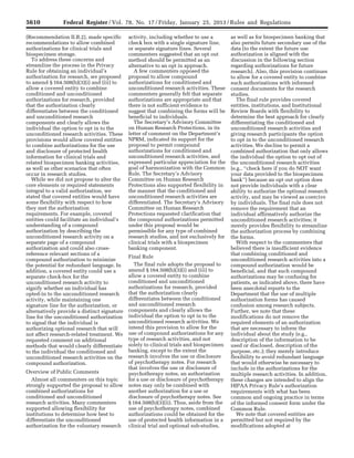 5610 Federal Register / Vol. 78, No. 17 / Friday, January 25, 2013 / Rules and Regulations
(Recommendation II.B.2), made specific
recommendations to allow combined
authorizations for clinical trials and
biospecimen storage.
To address these concerns and
streamline the process in the Privacy
Rule for obtaining an individual’s
authorization for research, we proposed
to amend § 164.508(b)(3)(i) and (iii) to
allow a covered entity to combine
conditioned and unconditioned
authorizations for research, provided
that the authorization clearly
differentiates between the conditioned
and unconditioned research
components and clearly allows the
individual the option to opt in to the
unconditioned research activities. These
provisions would allow covered entities
to combine authorizations for the use
and disclosure of protected health
information for clinical trials and
related biospecimen banking activities,
as well as other scenarios that often
occur in research studies.
While we did not propose to alter the
core elements or required statements
integral to a valid authorization, we
stated that covered entities would have
some flexibility with respect to how
they met the authorization
requirements. For example, covered
entities could facilitate an individual’s
understanding of a compound
authorization by describing the
unconditioned research activity on a
separate page of a compound
authorization and could also cross-
reference relevant sections of a
compound authorization to minimize
the potential for redundant language. In
addition, a covered entity could use a
separate check-box for the
unconditioned research activity to
signify whether an individual has
opted-in to the unconditioned research
activity, while maintaining one
signature line for the authorization, or
alternatively provide a distinct signature
line for the unconditioned authorization
to signal that the individual is
authorizing optional research that will
not affect research-related treatment. We
requested comment on additional
methods that would clearly differentiate
to the individual the conditioned and
unconditioned research activities on the
compound authorization.
Overview of Public Comments
Almost all commenters on this topic
strongly supported the proposal to allow
combined authorizations for
conditioned and unconditioned
research activities. Many commenters
supported allowing flexibility for
institutions to determine how best to
differentiate the unconditioned
authorization for the voluntary research
activity, including whether to use a
check box with a single signature line,
or separate signature lines. Several
commenters suggested that an opt out
method should be permitted as an
alternative to an opt in approach.
A few commenters opposed the
proposal to allow compound
authorizations for conditioned and
unconditioned research activities. These
commenters generally felt that separate
authorizations are appropriate and that
there is not sufficient evidence to
suggest that combining the forms will be
beneficial to individuals.
The Secretary’s Advisory Committee
on Human Research Protections, in its
letter of comment on the Department’s
NPRM, indicated its support for the
proposal to permit compound
authorizations for conditioned and
unconditioned research activities, and
expressed particular appreciation for the
goal of harmonization with the Common
Rule. The Secretary’s Advisory
Committee on Human Research
Protections also supported flexibility in
the manner that the conditioned and
unconditioned research activities are
differentiated. The Secretary’s Advisory
Committee on Human Research
Protections requested clarification that
the compound authorizations permitted
under this proposal would be
permissible for any type of combined
research studies, and not exclusively for
clinical trials with a biospecimen
banking component.
Final Rule
The final rule adopts the proposal to
amend § 164.508(b)(3)(i) and (iii) to
allow a covered entity to combine
conditioned and unconditioned
authorizations for research, provided
that the authorization clearly
differentiates between the conditioned
and unconditioned research
components and clearly allows the
individual the option to opt in to the
unconditioned research activities. We
intend this provision to allow for the
use of compound authorizations for any
type of research activities, and not
solely to clinical trials and biospecimen
banking, except to the extent the
research involves the use or disclosure
of psychotherapy notes. For research
that involves the use or disclosure of
psychotherapy notes, an authorization
for a use or disclosure of psychotherapy
notes may only be combined with
another authorization for a use or
disclosure of psychotherapy notes. See
§ 164.508(b)(3)(ii). Thus, aside from the
use of psychotherapy notes, combined
authorizations could be obtained for the
use of protected health information in a
clinical trial and optional sub-studies,
as well as for biospecimen banking that
also permits future secondary use of the
data (to the extent the future use
authorization is aligned with the
discussion in the following section
regarding authorizations for future
research). Also, this provision continues
to allow for a covered entity to combine
such authorizations with informed
consent documents for the research
studies.
The final rule provides covered
entities, institutions, and Institutional
Review Boards with flexibility to
determine the best approach for clearly
differentiating the conditioned and
unconditioned research activities and
giving research participants the option
to opt in to the unconditioned research
activities. We decline to permit a
combined authorization that only allows
the individual the option to opt out of
the unconditioned research activities
(e.g., ‘‘check here if you do NOT want
your data provided to the biospecimen
bank’’) because an opt out option does
not provide individuals with a clear
ability to authorize the optional research
activity, and may be viewed as coercive
by individuals. The final rule does not
remove the requirement that an
individual affirmatively authorize the
unconditioned research activities; it
merely provides flexibility to streamline
the authorization process by combining
the forms.
With respect to the commenters that
believed there is insufficient evidence
that combining conditioned and
unconditioned research activities into a
compound authorization would be
beneficial, and that such compound
authorizations may be confusing for
patients, as indicated above, there have
been anecdotal reports to the
Department that the use of multiple
authorization forms has caused
confusion among research subjects.
Further, we note that these
modifications do not remove the
required elements of an authorization
that are necessary to inform the
individual about the study (e.g.,
description of the information to be
used or disclosed, description of the
purpose, etc.); they merely introduce
flexibility to avoid redundant language
that would otherwise be necessary to
include in the authorizations for the
multiple research activities. In addition,
these changes are intended to align the
HIPAA Privacy Rule’s authorization
requirements with what has been
common and ongoing practice in terms
of the informed consent form under the
Common Rule.
We note that covered entities are
permitted but not required by the
modifications adopted at
VerDate Mar<15>2010 18:57 Jan 24, 2013 Jkt 229001 PO 00000 Frm 00046 Fmt 4701 Sfmt 4700 E:FRFM25JAR2.SGM 25JAR2
srobertsonDSK5SPTVN1PRODwith
 