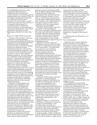 5611Federal Register / Vol. 78, No. 17 / Friday, January 25, 2013 / Rules and Regulations
§ 164.508(b)(3)(i) and (iii) to create
compound authorizations for
conditioned and unconditioned
research activities. Previously approved,
ongoing studies may continue to rely on
the separate authorization forms that
were obtained under the prior
provisions. For new studies, covered
entities and researchers may continue to
use separate authorizations for
conditioned and unconditioned
research activities, or may transition to
compound authorizations as they deem
appropriate, which can be used
beginning on the effective date of this
rule.
Response to Other Public Comments
Comment: The Secretary’s Advisory
Committee on Human Research
Protections asked whether the following
approaches for distinguishing between
conditioned and unconditioned
research activities would be acceptable:
Using (1) a combined consent/
authorization form for a clinical trial
and optional banking component, with
a check-box for the individual to have
the choice to opt in to the optional
banking component, and one signature;
(2) a combined consent/authorization
form for a clinical trial and optional
banking component, with one signature
for the clinical trial and another
signature to indicate the individual
agrees to the optional banking
component; and (3) a combined
consent/authorization form for a clinical
trial and optional banking component,
with a check box for the individual to
have the choice to opt in to the banking
component, and one signature, but with
detailed information about the banking
component presented in a separate
brochure or information sheet that is
referenced directly in the consent/
authorization form.
Response: Covered entities and
researchers have flexibility in the
methods used to distinguish the
conditioned and unconditioned
research activities and to provide the
individual with a clear opportunity to
opt in to the unconditioned portion, and
all of the above approaches would be
acceptable provided, with respect to the
third approach, that the brochure or
information sheet is incorporated by
reference into the authorization/consent
form such that it is considered to be part
of the form (even if not physically
attached to the form). In addition, if the
brochure or information sheet includes
required elements of the authorization
(or informed consent), and
authorization/consent has not been
altered by an Institutional Review
Board, then the brochure or information
sheet must be made available to
potential research participants before
they are asked to sign the authorization/
consent document (unless the
authorization form itself includes the
required elements). Finally, in such
cases, a covered entity must keep not
only the signed authorization/consent
form, but also a copy of the brochure or
information sheet, in order to be in
compliance with the documentation
requirements at § 164.530(j).
Comment: The Secretary’s Advisory
Committee on Human Research
Protections requested confirmation that
the compound authorization proposal
would not affect the waiver provisions
currently existing in the Privacy Rule,
such that such provisions could be
used, if appropriate, for new studies
distinct from both the original study and
the banking activity.
Response: The new compound
authorization provision does not affect
the waiver of authorization provisions
in the Privacy Rule. A covered entity
may continue to use or disclose
protected health information for
research purposes based on
documentation that meets the
requirements at § 164.512(i), indicating
that an Institutional Review Board or
Privacy Board has waived the obtaining
of individual authorization for such
purposes, based on a determination that
(1) the use or disclosure of protected
health information involves no more
than a minimal risk to the privacy of
individuals; (2) the research could not
practicably be conducted without the
waiver; and (3) the research could not
practicably be conducted without access
to and use of the protected health
information.
Comment: The Secretary’s Advisory
Committee on Human Research
Protections requested clarification on
the effect of revoking only one part of
a compound authorization. For
example, if an individual signs a
combined authorization for conditioned
and unconditioned research activities
and later specifically revokes only the
unconditioned research activity (e.g.,
the banking component), then the
covered entity may continue to act in
reliance on the authorization for the
conditioned component (e.g., the
clinical trial).
Response: Where it is clear that an
individual is revoking only one part of
a compound authorization, such
revocation does not equate to a
revocation of the entire authorization to
include the other studies. However,
where it is not clear exactly to which
research activities the individual’s
revocation applies, written clarification
must be obtained from the individual in
order for the revocation to apply only to
certain of the research activities
identified in the authorization, or the
entire authorization must be treated as
revoked. Further, such revocations must
be maintained and documented in a
manner that will ensure uses and
disclosures of protected health
information for the activity to which the
revocation applies discontinue, except
to the extent the covered entity has
already acted in reliance on the
authorization, which would permit
certain limited, continued use and
disclosure, such as necessary to
maintain the integrity of the research
study.
ii. Authorizing Future Research Use or
Disclosure
Prior Interpretation
Research often involves obtaining
health information and biological
specimens to create a research database
or repository for future research. For
example, this frequently occurs where
clinical trials are paired with corollary
research activities, such as the creation
of a research database or repository
where information and specimens
obtained from a research participant
during the trial are transferred and
maintained for future research. It is our
understanding that Institutional Review
Boards in some cases may approve an
informed consent document for a
clinical trial that also asks research
participants to permit future research on
their identifiable information or
specimens obtained during the course of
the trial. It is also our understanding
that an Institutional Review Board may
in some cases review an informed
consent for a prior clinical trial to
determine whether a subsequent
research use is encompassed within the
original consent.
The Department has previously
interpreted the Privacy Rule, however,
to require that authorizations for
research be study specific for purposes
of complying with the Rule’s
requirement at § 164.508(c)(1)(iv) that
an authorization must include a
description of each purpose of the
requested use or disclosure. See 67 FR
53182, 53226, Aug. 14, 2002. In part, the
Department’s interpretation was based
on a concern that patients could lack
necessary information in the
authorization to make an informed
decision about the future research. In
addition, it was recognized that not all
uses and disclosures of protected health
information for a future research
purpose would require a covered entity
to re-contact the individual to obtain
another authorization (e.g., uses or
disclosures with a waiver of
VerDate Mar<15>2010 18:57 Jan 24, 2013 Jkt 229001 PO 00000 Frm 00047 Fmt 4701 Sfmt 4700 E:FRFM25JAR2.SGM 25JAR2
srobertsonDSK5SPTVN1PRODwith
 