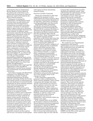 5612 Federal Register / Vol. 78, No. 17 / Friday, January 25, 2013 / Rules and Regulations
authorization from an Institutional
Review Board or Privacy Board as
provided under § 164.512(i) or of a
limited data set pursuant to a data use
agreement under § 164.514(e) for the
future research purpose).
Subsequent to issuing this
interpretation, the Department heard
concerns from covered entities and
researchers that the Department’s
interpretation encumbers secondary
research, and limits an individual’s
ability to agree to the use or disclosure
of their protected health information for
future research. In addition, many
commenters noted that the Department’s
interpretation limiting the scope of a
HIPAA authorization for research
appeared to diverge from the current
practice under the Common Rule with
respect to the ability of a researcher to
seek subjects’ informed consent to
future research so long as the future
research uses are described in sufficient
detail to allow an informed consent.
These commenters, as well as the
Secretary’s Advisory Committee on
Human Research Protections in 2004
(Recommendation IV, in a letter to the
Secretary of HHS, available at http://
www.hhs.gov/ohrp/sachrp/
hipaalettertosecy090104.html) and the
Institute of Medicine in its 2009 Report
entitled ‘‘Beyond the HIPAA Privacy
Rule: Enhancing Privacy, Improving
Health Through Research’’
(Recommendation II.B.1), had urged the
Department to allow the HIPAA
authorization to permit future research
use and disclosure of protected health
information.
Given these concerns, the Department
explained in the NPRM that it was
considering a number of options
regarding authorizations for future
research, including whether the Privacy
Rule should: permit an authorization for
uses and disclosures of protected health
information for future research purposes
to the extent such purposes are
adequately described in the
authorization such that it would be
reasonable for the individual to expect
that his or her protected health
information could be used or disclosed
for such future research; or permit an
authorization for future research but
require certain specific elements or
statements with respect to the future
research, particularly where the future
research may encompass certain types
of sensitive research activities, such as
research involving genetic analyses or
mental health research, that may alter
an individual’s willingness to
participate in the research. We
requested comment on these options
and on how a revocation would operate
with respect to future downstream
research studies.
Overview of Public Comments
Almost all commenters on this topic
supported the proposal to allow
authorizations for future research. Many
commenters indicated this flexibility to
be important, particularly considering
evolving technologies and discoveries.
About half of these commenters
specifically advocated for providing
investigators and Institutional Review
Boards with the maximum flexibility to
determine the appropriateness of the
descriptions for future research and felt
that this would best align with the
Common Rule. These commenters were
thus against requiring specific
statements in the Privacy Rule about the
future research, including for sensitive
research. Other commenters were in
favor of requiring the additional
statements about sensitive categories of
research, stating that this would better
inform individuals and give them
greater choice in determining their
willingness to participate in certain
types of future research. A couple of
these commenters recommended
working with National Committee on
Vital and Health Statistics on the
categories of sensitive research, however
no further examples of specific types of
research were given beyond the
examples provided in the proposed rule
(genetic analyses or mental health
research). Several commenters
specifically advised against requiring
specific statements for sensitive
research, citing concerns of variability
in what is considered sensitive
information and practicality challenges
due to the changing nature of the
concept over time.
A few commenters opposed the
proposal to allow authorizations for
future research altogether. Some of these
commenters felt strongly that study-
specific authorizations are critical to
protect patients, and are the only way
that individuals can make a truly
informed decision. These commenters
suggested that outreach to patients and
potential research participants to solicit
feedback, as well as a study on the
potential burdens that enhanced
authorizations may have on
stakeholders, were necessary before any
changes were made.
In its comment letter on the NPRM,
the Secretary’s Advisory Committee on
Human Research Protections supported
the proposal to harmonize HIPAA
authorizations with the Common Rule
informed consent requirements, and
also requested consultation with the
FDA to ensure that authorizations for
future research align not only with the
Common Rule standards but also FDA
standards for informed consent. They
indicated that the authorization should
be reasonably specific such that
individuals are aware of the types of
research that may be conducted.
However, the Secretary’s Advisory
Committee on Human Research
Protections emphasized the need for
flexibility to rely on Institutional
Review Board judgment and
recommended against requiring
prescribed statements about certain
types of ‘‘sensitive’’ research, since
these concepts change over time and
requiring prescribed authorization
statements may conflict with
Institutional Review Boards’ judgments
about how to appropriately describe the
research in the informed consent.
Modified Interpretation
We modify the prior Departmental
interpretation that research
authorizations must be study specific.
This modification does not make any
changes to the authorization
requirements at § 164.508. A HIPAA
authorization for future research must
still address each of the core elements
and statements required at § 164.508(c).
However, the Department no longer
interprets the ‘‘purpose’’ provision at
§ 164.508(c)(1)(iv) as requiring that an
authorization for the use or disclosure of
protected health information for
research purposes be study specific. In
order to satisfy the requirement that an
authorization include a description of
each purpose of the requested use or
disclosure, an authorization for uses and
disclosures of protected health
information for future research purposes
must adequately describe such purposes
such that it would be reasonable for the
individual to expect that his or her
protected health information could be
used or disclosed for such future
research. This could include specific
statements with respect to sensitive
research to the extent such research is
contemplated. However, we do not
prescribe specific statements in the
Rule. We agree that it is difficult to
define what is sensitive and that this
concept changes over time. We also
agree with commenters that this
approach best harmonizes with practice
under the Common Rule regarding
informed consent for future research,
and allows covered entities, researchers
and Institutional Review Boards to have
flexibility in determining what
adequately describes a future research
purpose depending on the
circumstances. We have consulted with
Office for Human Research Protections
(OHRP) and the FDA on this approach
to ensure consistency and
VerDate Mar<15>2010 18:57 Jan 24, 2013 Jkt 229001 PO 00000 Frm 00048 Fmt 4701 Sfmt 4700 E:FRFM25JAR2.SGM 25JAR2
srobertsonDSK5SPTVN1PRODwith
 