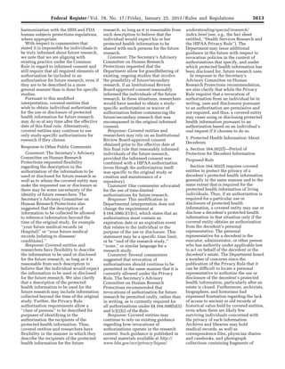 5613Federal Register / Vol. 78, No. 17 / Friday, January 25, 2013 / Rules and Regulations
harmonization with the HHS and FDA
human subjects protections regulations,
where appropriate.
With respect to commenters that
stated it is impossible for individuals to
be truly informed about future research,
we note that we are aligning with
existing practice under the Common
Rule in regard to informed consent and
still require that all required elements of
authorization be included in an
authorization for future research, even if
they are to be described in a more
general manner than is done for specific
studies.
Pursuant to this modified
interpretation, covered entities that
wish to obtain individual authorization
for the use or disclosure of protected
health information for future research
may do so at any time after the effective
date of this final rule. Alternatively,
covered entities may continue to use
only study-specific authorizations for
research if they choose.
Response to Other Public Comments
Comment: The Secretary’s Advisory
Committee on Human Research
Protections requested flexibility
regarding the description in the
authorization of the information to be
used or disclosed for future research as
well as to whom the covered entity may
make the requested use or disclosure as
there may be some uncertainty of the
identity of future researchers. The
Secretary’s Advisory Committee on
Human Research Protections also
suggested that the description of
information to be collected be allowed
to reference information beyond the
time of the original study, for example
‘‘your future medical records [at
Hospital]’’ or ‘‘your future medical
records [relating to diseases/
conditions].’’
Response: Covered entities and
researchers have flexibility to describe
the information to be used or disclosed
for the future research, so long as it is
reasonable from such description to
believe that the individual would expect
the information to be used or disclosed
for the future research. We also clarify
that a description of the protected
health information to be used for the
future research may include information
collected beyond the time of the original
study. Further, the Privacy Rule
authorization requirements allow a
‘‘class of persons’’ to be described for
purposes of identifying in the
authorization the recipients of the
protected health information. Thus,
covered entities and researchers have
flexibility in the manner in which they
describe the recipients of the protected
health information for the future
research, so long as it is reasonable from
such description to believe that the
individual would expect his or her
protected health information to be
shared with such persons for the future
research.
Comment: The Secretary’s Advisory
Committee on Human Research
Protections requested that the
Department allow for grandfathering of
existing, ongoing studies that involve
the possibility of future/secondary
research, if an Institutional Review
Board-approved consent reasonably
informed the individuals of the future
research. In these situations, researchers
would have needed to obtain a study-
specific authorization or waiver of
authorization before commencing the
future/secondary research that was
encompassed in the original informed
consent.
Response: Covered entities and
researchers may rely on an Institutional
Review Board-approved consent
obtained prior to the effective date of
this final rule that reasonably informed
individuals of the future research,
provided the informed consent was
combined with a HIPAA authorization
(even though the authorization itself
was specific to the original study or
creation and maintenance of a
repository).
Comment: One commenter advocated
for the use of time-limited
authorizations for future research.
Response: This modification in
Departmental interpretation does not
change the requirement at
§ 164.508(c)(1)(v), which states that an
authorization must contain an
expiration date or an expiration event
that relates to the individual or the
purpose of the use or disclosure. This
statement may be a specific time limit,
or be ‘‘end of the research study,’’
‘‘none,’’ or similar language for a
research study.
Comment: Several commenters
suggested that revocation of
authorizations should continue to be
permitted in the same manner that it is
currently allowed under the Privacy
Rule. The Secretary’s Advisory
Committee on Human Research
Protections recommended that
revocations of authorization for future
research be permitted orally, rather than
in writing, as is currently required for
all authorizations under §§ 164.508(b)(5)
and (c)(2)(i) of the Rule.
Response: Covered entities may
continue to rely on existing guidance
regarding how revocations of
authorizations operate in the research
context. Such guidance is published in
several materials available at http://
www.hhs.gov/ocr/privacy/hipaa/
understanding/special/research/
index.html (see, e.g., the fact sheet
entitled, ‘‘Health Services Research and
the HIPAA Privacy Rule’’). The
Department may issue additional
guidance in the future with respect to
revocation policies in the context of
authorizations that specify, and under
which protected health information has
been disclosed for, future research uses.
In response to the Secretary’s
Advisory Committee on Human
Research Protections recommendation,
we also clarify that while the Privacy
Rule requires that a revocation of
authorization from an individual be in
writing, uses and disclosures pursuant
to an authorization are permissive and
not required, and thus, a covered entity
may cease using or disclosing protected
health information pursuant to an
authorization based on an individual’s
oral request if it chooses to do so.
5. Protected Health Information About
Decedents
a. Section 164.502(f)—Period of
Protection for Decedent Information
Proposed Rule
Section 164.502(f) requires covered
entities to protect the privacy of a
decedent’s protected health information
generally in the same manner and to the
same extent that is required for the
protected health information of living
individuals. Thus, if an authorization is
required for a particular use or
disclosure of protected health
information, a covered entity may use or
disclose a decedent’s protected health
information in that situation only if the
covered entity obtains an authorization
from the decedent’s personal
representative. The personal
representative for a decedent is the
executor, administrator, or other person
who has authority under applicable law
to act on behalf of the decedent or the
decedent’s estate. The Department heard
a number of concerns since the
publication of the Privacy Rule that it
can be difficult to locate a personal
representative to authorize the use or
disclosure of the decedent’s protected
health information, particularly after an
estate is closed. Furthermore, archivists,
biographers, and historians had
expressed frustration regarding the lack
of access to ancient or old records of
historical value held by covered entities,
even when there are likely few
surviving individuals concerned with
the privacy of such information.
Archives and libraries may hold
medical records, as well as
correspondence files, physician diaries
and casebooks, and photograph
collections containing fragments of
VerDate Mar<15>2010 18:57 Jan 24, 2013 Jkt 229001 PO 00000 Frm 00049 Fmt 4701 Sfmt 4700 E:FRFM25JAR2.SGM 25JAR2
srobertsonDSK5SPTVN1PRODwith
 