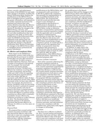 5569Federal Register / Vol. 78, No. 17 / Friday, January 25, 2013 / Rules and Regulations
privacy, security, and enforcement
provisions of the HITECH Act and make
other changes to the Rules; modifies the
Breach Notification Rule; finalizes the
modifications to the HIPAA Privacy
Rule to strengthen privacy protections
for genetic information; and responds to
the public comments received on the
proposed and interim final rules.
Section III below describes the effective
and compliance dates of the final rule.
Section IV describes the changes to the
HIPAA Privacy, Security, and
Enforcement Rules under the HITECH
Act and other modifications that were
proposed in July 2010, as well as the
modifications to the Enforcement Rule
under the HITECH Act that were
addressed in the interim final rule
published in October 2009. Section V
describes the changes to the Breach
Notification Rule. Section VI discusses
the changes to the HIPAA Privacy Rule
to strengthen privacy protections for
genetic information.
III. Effective and Compliance Dates
With respect to the HITECH Act
requirements, section 13423 of the Act
provides that the provisions in subtitle
D took effect one year after enactment,
i.e., on February 18, 2010, except as
specified otherwise. However, there are
a number of exceptions to this general
rule. For example, the tiered and
increased civil money penalty
provisions of section 13410(d) were
effective for violations occurring after
the date of enactment, and sections
13402 and 13407 of the Act regarding
breach notification required interim
final rules within 180 days of
enactment, with effective dates 30 days
after the publication of such rules. Other
provisions of the Act have later effective
dates. For example, the provision at
section 13410(a)(1) of the Act providing
that the Secretary’s authority to impose
a civil money penalty will only be
barred to the extent a criminal penalty
has been imposed, rather than in cases
in which the offense in question merely
constitutes an offense that is criminally
punishable, became effective for
violations occurring on or after February
18, 2011. The discussion below
generally pertains to the statutory
provisions that became effective on
February 18, 2010, or, in a few cases, on
a later date.
Proposed Rule
We proposed that covered entities and
business associates would have 180
days beyond the effective date of the
final rule to come into compliance with
most of the rule’s provisions. We
believed that a 180-day compliance
period would suffice for future
modifications to the HIPAA Rules, and
we proposed to add a provision at
§ 160.105 to address the compliance
date generally for implementation of
new or modified standards in the
HIPAA Rules. We proposed that
§ 160.105 would provide that with
respect to new standards or
implementation specifications or
modifications to standards or
implementation specifications in the
HIPAA Rules, except as otherwise
provided, covered entities and business
associates would be required to comply
with the applicable new or modified
standards or implementation
specifications no later than 180 days
from the effective date of any such
change. For future modifications to the
HIPAA Rules necessitating a longer
compliance period, we would specify a
longer period in the regulatory text.
Finally, we proposed to retain the
compliance date provisions at
§§ 164.534 and 164.318, which provide
the compliance dates of April 14, 2003,
and April 20, 2005, for initial
implementation of the HIPAA Privacy
and Security Rules, respectively, for
historical purposes only.
Overview of Public Comments
Most of the comments addressing the
proposed compliance periods as
outlined above fell into three categories.
First, several commenters supported the
proposed compliance timelines and
agreed that 180 days is sufficient time
for covered entities, business associates,
and subcontractors of all sizes to come
into compliance with the final rule.
Second, a few commenters supported
the proposed 180-day compliance
period, but expressed concern that the
Department may wish to extend the 180-
day compliance period in the future, if
it issues modifications or new
provisions that require a longer
compliance period. Third, several
commenters requested that the
Department extend the 180-day
compliance period both with regard to
the modifications contained in this final
rule and with regard to the more general
proposed compliance deadline, as they
believe 180 days is an insufficient
amount of time for covered entities,
business associates, and subcontractors
to come into compliance with the
modified rules, particularly with regard
to changes in technology.
Final Rule
The final rule is effective on March
26, 2013. Covered entities and business
associates of all sizes will have 180 days
beyond the effective date of the final
rule to come into compliance with most
of the final rule’s provisions, including
the modifications to the Breach
Notification Rule and the changes to the
HIPAA Privacy Rule under GINA. We
understand that some covered entities,
business associates, and subcontractors
remain concerned that a 180-day period
does not provide sufficient time to come
into compliance with the modifications.
However, we believe not only that
providing a 180-day compliance period
best comports with section 1175(b)(2) of
the Social Security Act, 42 U.S.C.
1320d–4, and our implementing
provision at § 160.104(c)(1), which
require the Secretary to provide at least
a 180-day period for covered entities to
comply with modifications to standards
and implementation specifications in
the HIPAA Rules, but also that
providing a 180-day compliance period
best protects the privacy and security of
patient information, in accordance with
the goals of the HITECH Act.
In addition, to make clear to the
industry our expectation that going
forward we will provide a 180-day
compliance date for future
modifications to the HIPAA Rules, we
adopt the provision we proposed at
§ 160.105, which provides that with
respect to new or modified standards or
implementation specifications in the
HIPAA Rules, except as otherwise
provided, covered entities and business
associates must comply with the
applicable new or modified standards or
implementation specifications no later
than 180 days from the effective date of
any such change. In cases where a
future modification necessitates a longer
compliance period, the Department will
expressly provide for one, as it has done
in this rulemaking with respect to the
time permitted for business associate
agreements to be modified.
For the reasons proposed, the final
rule also retains the compliance date
provisions at §§ 164.534 and 164.318,
which provide the compliance dates of
April 14, 2003, and April 20, 2005, for
initial implementation of the HIPAA
Privacy and Security Rules,
respectively. We note that § 160.105
regarding the compliance date of new or
modified standards or implementation
specifications does not apply to
modifications to the provisions of the
HIPAA Enforcement Rule, because such
provisions are not standards or
implementation specifications (as the
terms are defined at § 160.103). Such
provisions are in effect and apply at the
time the final rule becomes effective or
as otherwise specifically provided. In
addition, as explained above, our
general rule for a 180-day compliance
period for new or modified standards
would not apply where we expressly
provide a different compliance period in
VerDate Mar<15>2010 18:57 Jan 24, 2013 Jkt 229001 PO 00000 Frm 00005 Fmt 4701 Sfmt 4700 E:FRFM25JAR2.SGM 25JAR2
srobertsonDSK5SPTVN1PRODwith
 