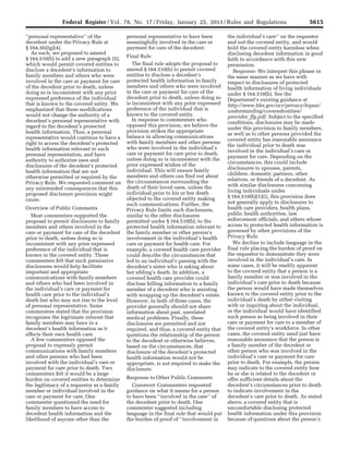 5615Federal Register / Vol. 78, No. 17 / Friday, January 25, 2013 / Rules and Regulations
‘‘personal representative’’ of the
decedent under the Privacy Rule at
§ 164.502(g)(4).
As such, we proposed to amend
§ 164.510(b) to add a new paragraph (5),
which would permit covered entities to
disclose a decedent’s information to
family members and others who were
involved in the care or payment for care
of the decedent prior to death, unless
doing so is inconsistent with any prior
expressed preference of the individual
that is known to the covered entity. We
emphasized that these modifications
would not change the authority of a
decedent’s personal representative with
regard to the decedent’s protected
health information. Thus, a personal
representative would continue to have a
right to access the decedent’s protected
health information relevant to such
personal representation, and have
authority to authorize uses and
disclosures of the decedent’s protected
health information that are not
otherwise permitted or required by the
Privacy Rule. We requested comment on
any unintended consequences that this
proposed disclosure provision might
cause.
Overview of Public Comments
Most commenters supported the
proposal to permit disclosures to family
members and others involved in the
care or payment for care of the decedent
prior to death, unless doing so is
inconsistent with any prior expressed
preference of the individual that is
known to the covered entity. These
commenters felt that such permissive
disclosures would help facilitate
important and appropriate
communications with family members
and others who had been involved in
the individual’s care or payment for
health care prior to the individual’s
death but who may not rise to the level
of personal representative. Some
commenters stated that the provision
recognizes the legitimate interest that
family members may have in a
decedent’s health information as it
affects their own health care.
A few commenters opposed the
proposal to expressly permit
communications with family members
and other persons who had been
involved with the individual’s care or
payment for care prior to death. Two
commenters felt it would be a large
burden on covered entities to determine
the legitimacy of a requestor as a family
member or individual involved in the
care or payment for care. One
commenter questioned the need for
family members to have access to
decedent health information and the
likelihood of anyone other than the
personal representative to have been
meaningfully involved in the care or
payment for care of the decedent.
Final Rule
The final rule adopts the proposal to
amend § 164.510(b) to permit covered
entities to disclose a decedent’s
protected health information to family
members and others who were involved
in the care or payment for care of the
decedent prior to death, unless doing so
is inconsistent with any prior expressed
preference of the individual that is
known to the covered entity.
In response to commenters who
opposed this provision, we believe the
provision strikes the appropriate
balance in allowing communications
with family members and other persons
who were involved in the individual’s
care or payment for care prior to death,
unless doing so is inconsistent with the
prior expressed wishes of the
individual. This will ensure family
members and others can find out about
the circumstances surrounding the
death of their loved ones, unless the
individual prior to his or her death
objected to the covered entity making
such communications. Further, the
Privacy Rule limits such disclosures,
similar to the other disclosures
permitted under § 164.510(b), to the
protected health information relevant to
the family member or other person’s
involvement in the individual’s health
care or payment for health care. For
example, a covered health care provider
could describe the circumstances that
led to an individual’s passing with the
decedent’s sister who is asking about
her sibling’s death. In addition, a
covered health care provider could
disclose billing information to a family
member of a decedent who is assisting
with wrapping up the decedent’s estate.
However, in both of these cases, the
provider generally should not share
information about past, unrelated
medical problems. Finally, these
disclosures are permitted and not
required, and thus, a covered entity that
questions the relationship of the person
to the decedent or otherwise believes,
based on the circumstances, that
disclosure of the decedent’s protected
health information would not be
appropriate, is not required to make the
disclosure.
Response to Other Public Comments
Comment: Commenters requested
guidance on what it means for a person
to have been ‘‘involved in the care’’ of
the decedent prior to death. One
commenter suggested including
language in the final rule that would put
the burden of proof of ‘‘involvement in
the individual’s care’’ on the requestor
and not the covered entity, and would
hold the covered entity harmless when
disclosing decedent information in good
faith in accordance with this new
permission.
Response: We interpret this phrase in
the same manner as we have with
respect to disclosures of protected
health information of living individuals
under § 164.510(b). See the
Department’s existing guidance at
http://www.hhs.gov/ocr/privacy/hipaa/
understanding/coveredentities/
provider_ffg.pdf. Subject to the specified
conditions, disclosures may be made
under this provision to family members,
as well as to other persons provided the
covered entity has reasonable assurance
the individual prior to death was
involved in the individual’s care or
payment for care. Depending on the
circumstances, this could include
disclosures to spouses, parents,
children, domestic partners, other
relatives, or friends of a decedent. As
with similar disclosures concerning
living individuals under
§ 164.510(b)(1)(i), this provision does
not generally apply to disclosures to
health care providers, health plans,
public health authorities, law
enforcement officials, and others whose
access to protected health information is
governed by other provisions of the
Privacy Rule.
We decline to include language in the
final rule placing the burden of proof on
the requestor to demonstrate they were
involved in the individual’s care. In
some cases, it will be readily apparent
to the covered entity that a person is a
family member or was involved in the
individual’s care prior to death because
the person would have made themselves
known to the covered entity prior to the
individual’s death by either visiting
with or inquiring about the individual,
or the individual would have identified
such person as being involved in their
care or payment for care to a member of
the covered entity’s workforce. In other
cases, the covered entity need just have
reasonable assurance that the person is
a family member of the decedent or
other person who was involved in the
individual’s care or payment for care
prior to death. For example, the person
may indicate to the covered entity how
he or she is related to the decedent or
offer sufficient details about the
decedent’s circumstances prior to death
to indicate involvement in the
decedent’s care prior to death. As stated
above, a covered entity that is
uncomfortable disclosing protected
health information under this provision
because of questions about the person’s
VerDate Mar<15>2010 18:57 Jan 24, 2013 Jkt 229001 PO 00000 Frm 00051 Fmt 4701 Sfmt 4700 E:FRFM25JAR2.SGM 25JAR2
srobertsonDSK5SPTVN1PRODwith
 