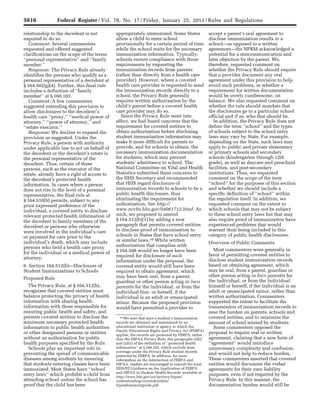 5616 Federal Register / Vol. 78, No. 17 / Friday, January 25, 2013 / Rules and Regulations
10 We note that once a student’s immunization
records are obtained and maintained by an
educational institution or agency to which the
Family Educational Rights and Privacy Act (FERPA)
applies, the records are protected by FERPA, rather
than the HIPAA Privacy Rule. See paragraphs (2)(i)
and (2)(ii) of the definition of ‘‘protected health
information’’ at § 160.103, which exclude from
coverage under the Privacy Rule student records
protected by FERPA. In addition, for more
information on the intersection of FERPA and
HIPAA, readers are encouraged to consult the Joint
HHS/ED Guidance on the Application of FERPA
and HIPAA to Student Health Records, available at
http://www.hhs.gov/ocr/privacy/hipaa/
understanding/coveredentities/
hipaaferpajointguide.pdf.
relationship to the decedent is not
required to do so.
Comment: Several commenters
requested and offered suggested
clarifications on the scope of the terms
‘‘personal representative’’ and ‘‘family
member.’’
Response: The Privacy Rule already
identifies the persons who qualify as a
personal representative of a decedent at
§ 164.502(g)(4). Further, this final rule
includes a definition of ‘‘family
member’’ at § 160.103.
Comment: A few commenters
suggested extending this provision to
allow disclosures to the decedent’s
health care ‘‘proxy,’’ ‘‘medical power of
attorney,’’ ‘‘power of attorney,’’ and
‘‘estate executor.’’
Response: We decline to expand the
provision as suggested. Under the
Privacy Rule, a person with authority
under applicable law to act on behalf of
the decedent or the decedent’s estate is
the personal representative of the
decedent. Thus, certain of these
persons, such as the executor of the
estate, already have a right of access to
the decedent’s protected health
information. In cases where a person
does not rise to the level of a personal
representative, the final rule at
§ 164.510(b) permits, subject to any
prior expressed preference of the
individual, a covered entity to disclose
relevant protected health information of
the decedent to family members of the
decedent or persons who otherwise
were involved in the individual’s care
or payment for care prior to the
individual’s death, which may include
persons who held a health care proxy
for the individual or a medical power of
attorney.
6. Section 164.512(b)—Disclosure of
Student Immunizations to Schools
Proposed Rule
The Privacy Rule, at § 164.512(b),
recognizes that covered entities must
balance protecting the privacy of health
information with sharing health
information with those responsible for
ensuring public health and safety, and
permits covered entities to disclose the
minimum necessary protected health
information to public health authorities
or other designated persons or entities
without an authorization for public
health purposes specified by the Rule.
Schools play an important role in
preventing the spread of communicable
diseases among students by ensuring
that students entering classes have been
immunized. Most States have ‘‘school
entry laws’’ which prohibit a child from
attending school unless the school has
proof that the child has been
appropriately immunized. Some States
allow a child to enter school
provisionally for a certain period of time
while the school waits for the necessary
immunization information. Typically,
schools ensure compliance with those
requirements by requesting the
immunization records from parents
(rather than directly from a health care
provider). However, where a covered
health care provider is requested to send
the immunization records directly to a
school, the Privacy Rule generally
requires written authorization by the
child’s parent before a covered health
care provider may do so.
Since the Privacy Rule went into
effect, we had heard concerns that the
requirement for covered entities to
obtain authorization before disclosing
student immunization information may
make it more difficult for parents to
provide, and for schools to obtain, the
necessary immunization documentation
for students, which may prevent
students’ admittance to school. The
National Committee on Vital and Health
Statistics submitted these concerns to
the HHS Secretary and recommended
that HHS regard disclosure of
immunization records to schools to be a
public health disclosure, thus
eliminating the requirement for
authorization. See http://
www.ncvhs.hhs.gov/04061712.html. As
such, we proposed to amend
§ 164.512(b)(1) by adding a new
paragraph that permits covered entities
to disclose proof of immunization to
schools in States that have school entry
or similar laws.10 While written
authorization that complies with
§ 164.508 would no longer have been
required for disclosure of such
information under the proposal, the
covered entity would still have been
required to obtain agreement, which
may have been oral, from a parent,
guardian or other person acting in loco
parentis for the individual, or from the
individual him- or herself, if the
individual is an adult or emancipated
minor. Because the proposed provision
would have permitted a provider to
accept a parent’s oral agreement to
disclose immunization results to a
school—as opposed to a written
agreement—the NPRM acknowledged a
potential for a miscommunication and
later objection by the parent. We,
therefore, requested comment on
whether the Privacy Rule should require
that a provider document any oral
agreement under this provision to help
avoid such problems, or whether a
requirement for written documentation
would be overly cumbersome, on
balance. We also requested comment on
whether the rule should mandate that
the disclosures go to a particular school
official and if so, who that should be.
In addition, the Privacy Rule does not
define the term ‘‘school’’ and the types
of schools subject to the school entry
laws may vary by State. For example,
depending on the State, such laws may
apply to public and private elementary
or primary schools and secondary
schools (kindergarten through 12th
grade), as well as daycare and preschool
facilities, and post-secondary
institutions. Thus, we requested
comment on the scope of the term
‘‘school’’ for the purposes of this section
and whether we should include a
specific definition of ‘‘school’’ within
the regulation itself. In addition, we
requested comment on the extent to
which schools that may not be subject
to these school entry laws but that may
also require proof of immunization have
experienced problems that would
warrant their being included in this
category of public health disclosures.
Overview of Public Comments
Most commenters were generally in
favor of permitting covered entities to
disclose student immunization records
based on obtaining agreement, which
may be oral, from a parent, guardian or
other person acting in loco parentis for
the individual, or from the individual
himself or herself, if the individual is an
adult or emancipated minor, rather than
written authorization. Commenters
supported the intent to facilitate the
transmission of immunization records to
ease the burden on parents, schools and
covered entities, and to minimize the
amount of school missed by students.
Some commenters opposed the
proposal to require oral or written
agreement, claiming that a new form of
‘‘agreement’’ would introduce
unnecessary complexity and confusion,
and would not help to reduce burden.
These commenters asserted that covered
entities would document the verbal
agreements for their own liability
purposes, even if not required by the
Privacy Rule. In this manner, the
documentation burden would still be
VerDate Mar<15>2010 18:57 Jan 24, 2013 Jkt 229001 PO 00000 Frm 00052 Fmt 4701 Sfmt 4700 E:FRFM25JAR2.SGM 25JAR2
srobertsonDSK5SPTVN1PRODwith
 