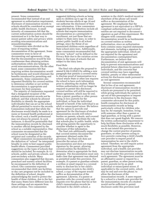 5617Federal Register / Vol. 78, No. 17 / Friday, January 25, 2013 / Rules and Regulations
present. Some commenters
recommended that instead of an oral
agreement or authorization requirement,
disclosure of immunization records to
schools should be considered an exempt
public health disclosure. A small
minority of commenters felt that the
current authorization system should be
maintained as it is the best way to
ensure patient safety and privacy while
avoiding miscommunications and
misunderstandings.
Commenters were divided on the
issue of requiring written
documentation of the agreement. Some
commenters were in favor of
documenting oral agreements, citing
that the documentation would be less
cumbersome than obtaining written
authorizations while also helping to
avoid miscommunications. On the other
hand, some commenters felt that
requiring written documentation would
be burdensome and would eliminate the
benefits introduced by permitting oral
agreements. Some commenters also
requested flexibility for covered entities
to determine whether or not written
documentation is appropriate and
necessary for their purposes.
The majority of commenters requested
that a designated recipient of the
student immunization records not be
defined, and that schools be allowed
flexibility to identify the appropriate
individual(s) that can act as the school
official permitted to receive the records.
Commenters indicated that while the
disclosures would ideally be made to a
nurse or licensed health professional at
the school, such a health professional
may not always be present. In such
instances, it should be permissible that
the immunization records be disclosed
to another official designated by the
school as a suitable representative. One
commenter recommended that the
school nurse be designated as the
recipient and custodian of the records.
Most commenters recommended that
the definition of ‘‘school’’ be interpreted
broadly in order to best support public
health efforts. Commenters provided
suggestions on the types of schools that
should be included, for example, K–12
schools, public and private schools, and
post-secondary schools. Many
commenters also suggested that daycare,
preschool and nursery school facilities
be encompassed in the definition of
school. One commenter expressly
recommended that child care facilities
or day care programs not be included in
the definition of school, despite
acknowledging the need to protect the
health of these children, due to the fact
that many States have different laws for
these settings and are separate from
school systems. Two commenters
suggested defining schools as being
open to children up to age 18, since
students become adults at age 18 and
can authorize the disclosure of their
own information. A few commenters
suggested that the definition include all
schools that require immunization
documentation as a prerequisite to
enrollment, not just those that are
subject to State entry laws, in order to
protect public health in all school
settings, since the threat of un-
immunized children exists regardless of
State school entry laws. Additionally,
some commenters recommended that
the term ‘‘school’’ not be defined in the
Privacy Rule due to the variation across
States in the types of schools that are
subject to the entry laws.
Final Rule
The final rule adopts the proposal to
amend § 164.512(b)(1) by adding a new
paragraph that permits a covered entity
to disclose proof of immunization to a
school where State or other law requires
the school to have such information
prior to admitting the student. While
written authorization will no longer be
required to permit this disclosure,
covered entities will still be required to
obtain agreement, which may be oral,
from a parent, guardian or other person
acting in loco parentis for the
individual, or from the individual
himself or herself, if the individual is an
adult or emancipated minor. We believe
that the option to provide oral
agreement for the disclosure of student
immunization records will relieve
burden on parents, schools, and covered
entities, and greatly facilitate the role
that schools play in public health, while
still giving parents the opportunity to
consider whether to agree to the
disclosure of this information.
The final rule additionally requires
that covered entities document the
agreement obtained under this
provision. The final rule does not
prescribe the nature of the
documentation and does not require
signature by the parent, allowing
covered entities the flexibility to
determine what is appropriate for their
purposes. The documentation must only
make clear that agreement was obtained
as permitted under this provision. For
example, if a parent or guardian submits
a written or email request to a covered
entity to disclose his or her child’s
immunization records to the child’s
school, a copy of the request would
suffice as documentation of the
agreement. Likewise, if a parent or
guardian calls the covered entity and
requests over the phone that his or her
child’s immunization records be
disclosed to the child’s school, a
notation in the child’s medical record or
elsewhere of the phone call would
suffice as documentation of the
agreement. We emphasize that the
agreement is not equivalent to a HIPAA-
compliant authorization, and covered
entities are not required to document a
signature as part of this requirement. We
disagree with comments that
documentation would be as burdensome
on covered entities as written
authorization, since an authorization
form contains many required statements
and elements, including a signature by
the appropriate individual, which are
not required for the agreement and
documentation contemplated here.
Furthermore, we believe that
documentation of oral agreements will
help to prevent miscommunications and
potential future objections by parents or
individuals, and the concerns that
covered entities may have regarding
liability, penalty or other enforcement
actions for disclosures made pursuant to
an oral agreement.
Several commenters recommended
that in lieu of an oral agreement,
disclosure of immunization records to
schools are presumed to be permitted,
while giving individuals the option to
opt out of this presumption or request
a restriction to the disclosure. One
commenter advocated for this public
health exemption for disclosure of
immunization records as being
particularly critical for children who
may be, for example, homeless, living
with someone other than a parent or
legal guardian, or living with a parent
that does not speak English. We remove
the written authorization requirement to
help facilitate these disclosures with as
much flexibility as possible. However,
we do not intend this provision to
change the current practice of parents,
guardians, or other persons acting in
loco parentis contacting a child’s health
care provider to request proof of
immunization be sent to the child’s
school. Therefore, we still require active
agreement from the appropriate
individual, and a health care provider
may not disclose immunization records
to a school under this provision without
such agreement. The agreement must be
an affirmative assent or request by a
parent, guardian, or other person acting
in loco parentis (or by an adult
individual or emancipated minor, if
applicable) to the covered entity, which
may be oral and over the phone, to
allow the disclosure of the
immunization records. A mere request
by a school to a health care provider for
the immunization records of a student
would not be sufficient to permit
disclosure under this provision (and
VerDate Mar<15>2010 18:57 Jan 24, 2013 Jkt 229001 PO 00000 Frm 00053 Fmt 4701 Sfmt 4700 E:FRFM25JAR2.SGM 25JAR2
srobertsonDSK5SPTVN1PRODwith
 