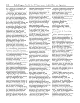 5618 Federal Register / Vol. 78, No. 17 / Friday, January 25, 2013 / Rules and Regulations
such a request by a school might also
raise implications under other laws,
such as FERPA).
We decline to include definitions of
‘‘school official’’ and ‘‘school’’ in the
final rule. The motivation for this new
permissive disclosure is to promote
public health by reducing the burden
associated with providing schools with
student immunization records and we
do not wish to create additional
difficulties or confusion in doing so. We
therefore agree with commenters that
schools are best equipped to determine
the appropriate individual to receive
student immunization records at their
location and will benefit from having
this flexibility. We also agree with
commenters that ‘‘school’’ should
remain undefined in the Privacy Rule
due to the variation across States in the
types of schools that are subject to the
entry laws. We believe that this will best
align with State law and cause the least
amount of confusion. We did not
receive sufficient comment regarding
the breadth of schools that are not
subject to school entry laws or the
burden that these institutions face to
justify expanding this provision to allow
disclosure of proof of immunization to
such schools without an authorization.
Response to Other Public Comments
Comment: Several commenters raised
concerns about the dynamic between
the Privacy Rule requirements and State
law requirements regarding
immunization disclosures. Commenters
indicated that some State laws require
providers to directly share
immunization records with schools and
provide parents with the opportunity to
opt out of this direct sharing.
Commenters also indicated the use of
State immunization registries in many
States, to which schools are permitted
direct access. One commenter suggested
that the Privacy Rule permit State law
to determine what is the minimum
necessary for proof of immunization.
Response: We take this opportunity to
clarify that the Privacy Rule at
§ 164.512(a) permits a covered entity to
use or disclose protected health
information to the extent that such use
or disclosure is required by law and the
use or disclosure complies with and is
limited to the relevant requirements of
such law. As such, the Privacy Rule
does not prohibit immunization
disclosures that are mandated by State
law, nor does it require authorization for
such disclosures. With regard to State
laws that require covered entities to
disclose immunization records to
schools and allow parents to opt out,
this is not in any way prohibited by the
Privacy Rule. However, with regard to
State laws that permit but do not require
covered entities to disclose
immunization records to schools, this
does not meet the requirements of the
provisions at § 164.512(a), and
disclosures of immunization records are
subject to the Privacy Rule agreement
and documentation requirements
described in this part. We also note that
the Privacy Rule at § 164.512(b) permits
a covered entity to disclose protected
health information for public health
activities. Disclosures of protected
health information to State
immunization registries are therefore
permitted by the Privacy Rule and also
do not require authorization. The
Privacy Rule at § 164.514(d)(3)(iii)(A)
provides that a covered entity, when
making a permitted disclosure pursuant
to § 164.512 to a public official, may
determine, if such a determination is
reasonable under the circumstances,
that information requested by a public
official is the minimum necessary
information for the stated purpose, if the
public official represents that the
information requested is the minimum
necessary for the stated purpose(s).
Under this provision, a covered entity
may rely on State law or a State
official’s determination of the minimum
necessary information required for proof
of immunization, unless such
determination is unreasonable.
Comment: Commenters requested
guidance on when and how often to
obtain agreement for immunization
disclosures.
Response: We anticipate that covered
entities will obtain agreement for the
disclosure of immunization records on a
case-by-case basis as needed. For
example, a parent may call and request
that a covered entity provide his or her
child’s immunization records before the
child begins elementary school, if
required by State school entry laws. If
that child moves to a different school
and is unable to transfer their
immunization records to the new
school, the parent may need to request
that the covered entity provide his or
her child’s immunization records to the
new school, if required by State school
entry laws. A parent might also
generally indicate to a covered entity
that he or she affirmatively agrees to the
immediate or future disclosure of his or
her child’s immunization records to the
child’s school as necessary, or the
continued disclosure of such
information if, for example, updates are
required by the school when a series of
vaccinations have been completed.
Comment: Commenters requested
clarification on the length of time an
agreement may be relied upon.
Response: An agreement to permit the
disclosure of immunization records is
considered effective until revoked by
the parent, guardian or other person
acting in loco parentis for the
individual, or by the individual himself
or herself, if the individual is an adult
or emancipated minor.
Comment: Commenters requested
clarification regarding any requirement
for schools to maintain the
immunization records.
Response: The Privacy Rule does not
require schools to keep student
immunization records; however
individual State or other laws may
require this.
7. Section 164.514(f)—Fundraising
Proposed Rule
Section 164.514(f)(1) of the Privacy
Rule permits a covered entity to use, or
disclose to a business associate or an
institutionally related foundation, the
following protected health information
about an individual for the covered
entity’s fundraising from that individual
without the individual’s authorization:
(1) Demographic information relating to
an individual; and (2) the dates of
health care provided to an individual.
Section 164.514(f)(2) of the Privacy Rule
requires a covered entity that plans to
use or disclose protected health
information for fundraising under this
paragraph to inform individuals in its
notice of privacy practices that it may
contact them to raise funds for the
covered entity. In addition,
§ 164.514(f)(2) requires that a covered
entity include in any fundraising
materials it sends to an individual a
description of how the individual may
opt out of receiving future fundraising
communications and that a covered
entity must make reasonable efforts to
ensure that individuals who do opt out
are not sent future fundraising
communications.
Section 13406(b) of the HITECH Act
requires the Secretary to provide by rule
that a covered entity provide the
recipient of any fundraising
communication with a clear and
conspicuous opportunity to opt out of
receiving any further fundraising
communications. Additionally, section
13406(b) states that if an individual
does opt out of receiving further
fundraising communications, the
individual’s choice to opt out must be
treated as a revocation of authorization
under § 164.508 of the Privacy Rule.
In the NPRM, we proposed a number
of changes to the Privacy Rule’s
fundraising requirements to implement
the statutory provisions. First, we
proposed to strengthen the opt out by
VerDate Mar<15>2010 18:57 Jan 24, 2013 Jkt 229001 PO 00000 Frm 00054 Fmt 4701 Sfmt 4700 E:FRFM25JAR2.SGM 25JAR2
srobertsonDSK5SPTVN1PRODwith
 