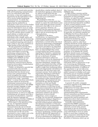 5619Federal Register / Vol. 78, No. 17 / Friday, January 25, 2013 / Rules and Regulations
requiring that a covered entity provide,
with each fundraising communication
sent to an individual under these
provisions, a clear and conspicuous
opportunity for the individual to elect
not to receive further fundraising
communications. To satisfy this
requirement, we also proposed to
require that the method for an
individual to elect not to receive further
fundraising communications may not
cause the individual to incur an undue
burden or more than nominal cost. We
encouraged covered entities to consider
the use of a toll-free phone number, an
email address, or similar opt out
mechanism that would provide
individuals with a simple, quick, and
inexpensive way to opt out of receiving
future communications. We noted that
we considered requiring individuals to
write a letter to opt out to constitute an
undue burden on the individual.
We also proposed to provide that a
covered entity may not condition
treatment or payment on an individual’s
choice with respect to receiving
fundraising communications. We
believed this modification would
implement the language in section
13406(b) of the HITECH Act that
provides that an election by an
individual not to receive further
fundraising communications shall be
treated as a revocation of authorization
under the Privacy Rule.
Further, we proposed to provide that
a covered entity may not send
fundraising communications to an
individual who has elected not to
receive such communications. This
would strengthen the current
requirement at § 164.514(f)(2)(iii) that a
covered entity make ‘‘reasonable
efforts’’ to ensure that those individuals
who have opted out of receiving
fundraising communications are not
sent such communications. The NPRM
proposed stronger language to make
clear the expectation that covered
entities abide by an individual’s
decision not to receive fundraising
communications, as well as to make the
fundraising opt out operate more like a
revocation of authorization, consistent
with the statutory language and
legislative history of section 13406(b) of
the HITECH Act discussed above.
With respect to the operation of the
opt out, we requested comment
regarding to what fundraising
communications the opt out should
apply (i.e., should the opt out apply to
all future fundraising communications
or should and can the opt out be
structured in a way to apply only to the
particular fundraising campaign
described in the letter). We also
requested comment on whether the Rule
should allow a similar method, short of
the individual signing an authorization,
by which an individual who has
previously opted out can put his or her
name back on an institution’s
fundraising list.
We proposed to retain the
requirement that a covered entity that
intends to contact the individual to raise
funds under these provisions include a
statement to that effect in its notice of
privacy practices. However, we
proposed that the required statement
also inform individuals that they have a
right to opt out of receiving such
communications.
In addition to the above
modifications, we requested public
comment on the requirement at
§ 164.514(f)(1) which limits the
information a covered entity may use or
disclose for fundraising to demographic
information about and dates of health
care service provided to an individual.
Since the promulgation of the Privacy
Rule, we acknowledged that certain
covered entities have raised concerns
regarding this limitation, maintaining
that the Privacy Rule’s prohibition on
the use or disclosure of certain
treatment information without an
authorization, such as the department of
service where care was received and
outcomes information, impedes their
ability to raise funds from often willing
and grateful patients because they are
unable to target their fundraising efforts
and avoid inappropriate solicitations to
individuals who may have had a bad
treatment outcome. Such entities have
argued that obtaining an individual’s
authorization for fundraising as the
individual enters or leaves the hospital
for treatment is often impracticable or
inappropriate. The proposed rule also
discussed the fact that the National
Committee on Vital and Health
Statistics held a hearing and heard
public testimony on this issue in July
2004 and recommended to the Secretary
that the Privacy Rule should allow
covered entities to use or disclose
information related to the patient’s
department of service (broad
designations, such as surgery or
oncology, but not narrower designations
or information relating to diagnosis or
treating physician) for fundraising
activities without patient authorization.
The National Committee on Vital and
Health Statistics also recommended that
a covered entity’s notice of privacy
practices inform patients that their
department of service information may
be used in fundraising, and that patients
should be afforded the opportunity to
opt out of the use of their department
of service information for fundraising or
all fundraising contacts altogether. See
http://www.ncvhs.hhs.gov/
040902lt1.htm.
In light of these concerns and the
prior recommendation of the National
Committee on Vital and Health
Statistics, we asked for public comment
on whether and how the current
restriction on what information may be
used and disclosed should be modified
to allow covered entities to more
effectively target fundraising and avoid
inappropriate solicitations to
individuals, as well as to reduce the
need to send solicitations to all patients.
In particular, we solicited comment on:
(1) Whether the Privacy Rule should
allow additional categories of protected
health information to be used or
disclosed for fundraising, such as
department of service or similar
information, and if so, what those
categories should be; (2) the adequacy of
the minimum necessary standard to
appropriately limit the amount of
protected health information that may
be used or disclosed for fundraising
purposes; or (3) whether the current
limitation should remain unchanged.
We also solicited comment on whether,
if additional information is permitted to
be used or disclosed for fundraising
absent an authorization, covered entities
should be required to provide
individuals with an opportunity to opt
out of receiving any fundraising
communications before making the first
fundraising solicitation, in addition to
the opportunity to opt out with every
subsequent communication. We invited
public comment on whether such a pre-
solicitation opt out would be workable
for covered entities and individuals and
what mechanisms could be put into
place to implement the requirement.
Overview of Public Comments
In general, the public comments
received in response to the NPRM were
supportive of the proposed
modifications but many asked that the
final rule give covered entities
flexibility with respect to
operationalizing these requirements.
Several commenters provided examples
of routine communications and
expressed the need for guidance and
clarification about what constitutes a
fundraising communication.
Generally, most commenters
supported the NPRM’s proposed
requirement that the method through
which the covered entity permits
individuals to opt out of receiving
future fundraising communications not
cause individuals to incur an undue
burden or more than a nominal cost.
Many commenters stated that the final
rule should give covered entities the
flexibility to determine which opt out
VerDate Mar<15>2010 18:57 Jan 24, 2013 Jkt 229001 PO 00000 Frm 00055 Fmt 4701 Sfmt 4700 E:FRFM25JAR2.SGM 25JAR2
srobertsonDSK5SPTVN1PRODwith
 