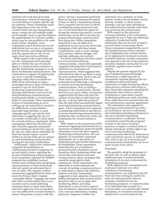 5620 Federal Register / Vol. 78, No. 17 / Friday, January 25, 2013 / Rules and Regulations
methods will work best given their
circumstances, instead of requiring all
covered entities to employ specific opt
out methods. These commenters noted
that depending on the size of the
covered entity and type of population it
serves, certain opt out methods might
not be feasible, such as one that requires
the establishment of a toll-free number,
which may be cost prohibitive for some
small entities. Similarly, some
commenters noted that because not all
individuals have access to a computer
and the Internet, providing individuals
with the opportunity to opt out via
email alone may not be sufficient.
With respect to the scope of the opt
out, the commenters were generally
split on whether the opt out should
apply to communications related to a
specific fundraising campaign or to all
future fundraising communications. The
commenters in support of applying the
opt out to a specific fundraising
campaign stated that it would be too
difficult for individuals to make a
meaningful decision about whether they
wanted to opt out of all future
fundraising communications, and
allowing individuals to opt out of all
futurefundraising communications
would greatly hinder a covered entity’s
ability to raise funds. Those commenters
in favor of implementing an all or
nothing opt out stated that it would be
too difficult for covered entities,
especially large facilities, to track
campaign-specific opt outs for each
individual, so applying the opt out
universally would make it much easier
for covered entities to implement. Other
commenters asked that the final rule
take a flexible approach and permit
covered entities to decide the scope of
the opt out, while others stated that the
final rule should require covered
entities to include both opt out options
on each fundraising communication
leaving the decision to individuals.
Additionally, while most commenters
supported the prohibition on
conditioning treatment or payment on
an individual’s choice regarding the
receipt of fundraising communications,
most commenters opposed the NPRM’s
proposal that prohibited covered
entities from sending future fundraising
communications to those individuals
who had opted out and stated that it
was too strict. The majority of these
commenters suggested that the final rule
retain the Privacy Rule’s original
‘‘reasonable efforts’’ language and stated
that while covered entities have every
incentive not to send fundraising
communications to those individuals
who have opted out of receiving them,
it is very difficult for covered entities to
ensure 100 percent accuracy with this
policy. Several commenters stated that
there are lag times between the period
of time in which a fundraising mailing
list is compiled and the time in which
a fundraising communication is sent
out, so if an individual has opted out
during the interim time period, covered
entities may not be able to prevent the
prepared fundraising communication
from being sent. Other commenters
stated that it may be difficult to
implement an opt out across all records
belonging to that individual where
complications, such as name changes
and variation, address changes, and
multiple addresses are involved.
For those individuals who have opted
out of receiving fundraising
communications, commenters generally
supported allowing those individuals to
opt back in to receiving such
communications. Some suggested that
individuals be able to opt back in using
the same methods they used to opt out,
while others suggested that any
communication indicating a willingness
to resume receiving fundraising
communications, such as making a
donation to the covered entity, should
function as an opt in. Other commenters
suggested that the final rule limit the
amount of time that an individual can
opt out, such that after this period of
time the individual automatically begins
receiving fundraising communications
again. A few commenters were opposed
to permitting individuals to opt back in
to receive fundraising communications,
stating that this would be too costly and
burdensome for covered entities to
track.
With respect to the requests for public
comments regarding the potential use or
disclosure of additional protected health
information to provide more targeted
fundraising communications, the vast
majority of commenters supported
allowing the use or disclosure of
additional protected health information
for fundraising. These commenters
stated that the use of additional
protected health information would
streamline their fundraising efforts and
ensure that individuals were sent
communications about campaigns that
would be meaningful to their
experiences. These commenters also
stated that it would eliminate the
concern of sending a communication to
an individual or family that suffered a
negative outcome. Commenters
suggested several categories of protected
health information that covered entities
should be able to use to target their
fundraising efforts, including
department or site of service, generic
area of treatment, department where last
seen, outcome information, treating
physician, diagnosis, whether the
individual was a pediatric or adult
patient, medical record number, Social
Security number, or other unique
identifier, and any other information
that reflects the fact that the individual
was served by the covered entity.
With respect to the minimum
necessary standard, a few commenters
supported its use to limit any additional
categories of protected health
information that can be used to target a
covered entity’s fundraising efforts.
These commenters supported the use of
the standard because of how familiar
and comfortable most covered entities
are at applying the minimum necessary
standard. However, another commenter
was opposed to the use of the minimum
necessary standard, stating that it is not
uniformly applied across covered
entities.
Despite the general support for the
use of additional protected health
information, a small minority of
commenters opposed allowing the use
of additional protected health
information to target fundraising efforts,
citing privacy concerns with doing so.
One commenter opposed expanding the
information that could be used for
fundraising in cases where outside
fundraising entities are used, including
those with whom the covered entity has
executed business associate agreements.
All commenters were opposed to
requiring covered entities to provide a
pre-solicitation opt out to individuals
and stated that permitting individuals to
opt out in the first fundraising
communication is sufficient. Several
commenters noted that the proposed
revision to the notice of privacy
practices to require a covered entity to
inform individuals of their right to opt
out of receiving fundraising
communications effectively functions as
a pre-solicitation opt out, so individuals
who wish to opt out of receiving such
communications immediately can do so
upon receipt of the notice.
Final Rule
We generally adopt the proposals in
the final rule, as well as allow certain
additional types of protected health
information to be used or disclosed for
fundraising purposes.
With respect to the commenters who
expressed confusion over what
constitutes a fundraising
communication, we emphasize that the
final rule does nothing to modify the
types of communications that are
currently considered to be for
fundraising purposes. A communication
to an individual that is made by a
covered entity, an institutionally related
foundation, or a business associate on
behalf of the covered entity for the
VerDate Mar<15>2010 18:57 Jan 24, 2013 Jkt 229001 PO 00000 Frm 00056 Fmt 4701 Sfmt 4700 E:FRFM25JAR2.SGM 25JAR2
srobertsonDSK5SPTVN1PRODwith
 