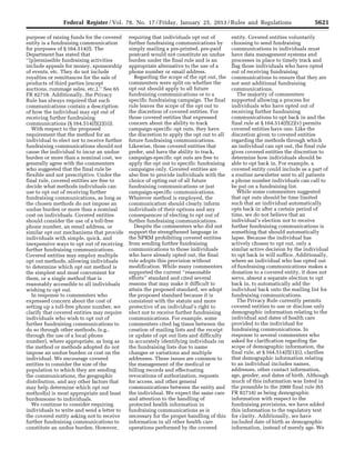 5621Federal Register / Vol. 78, No. 17 / Friday, January 25, 2013 / Rules and Regulations
purpose of raising funds for the covered
entity is a fundraising communication
for purposes of § 164.514(f). The
Department has stated that
‘‘[p]ermissible fundraising activities
include appeals for money, sponsorship
of events, etc. They do not include
royalties or remittances for the sale of
products of third parties (except
auctions, rummage sales, etc.).’’ See 65
FR 82718. Additionally, the Privacy
Rule has always required that such
communications contain a description
of how the individual may opt out of
receiving further fundraising
communications (§ 164.514(f)(2)(ii)).
With respect to the proposed
requirement that the method for an
individual to elect not to receive further
fundraising communications should not
cause the individual to incur an undue
burden or more than a nominal cost, we
generally agree with the commenters
who suggested that the final rule be
flexible and not prescriptive. Under the
final rule, covered entities are free to
decide what methods individuals can
use to opt out of receiving further
fundraising communications, as long as
the chosen methods do not impose an
undue burden or more than a nominal
cost on individuals. Covered entities
should consider the use of a toll-free
phone number, an email address, or
similar opt out mechanisms that provide
individuals with simple, quick, and
inexpensive ways to opt out of receiving
further fundraising communications.
Covered entities may employ multiple
opt out methods, allowing individuals
to determine which opt out method is
the simplest and most convenient for
them, or a single method that is
reasonably accessible to all individuals
wishing to opt out.
In response to commenters who
expressed concern about the cost of
setting up a toll-free phone number, we
clarify that covered entities may require
individuals who wish to opt out of
further fundraising communications to
do so through other methods, (e.g.,
through the use of a local phone
number), where appropriate, as long as
the method or methods adopted do not
impose an undue burden or cost on the
individual. We encourage covered
entities to consider the size of the
population to which they are sending
the communications, the geographic
distribution, and any other factors that
may help determine which opt out
method(s) is most appropriate and least
burdensome to individuals.
We continue to consider requiring
individuals to write and send a letter to
the covered entity asking not to receive
further fundraising communications to
constitute an undue burden. However,
requiring that individuals opt out of
further fundraising communications by
simply mailing a pre-printed, pre-paid
postcard would not constitute an undue
burden under the final rule and is an
appropriate alternative to the use of a
phone number or email address.
Regarding the scope of the opt out, the
commenters were split on whether the
opt out should apply to all future
fundraising communications or to a
specific fundraising campaign. The final
rule leaves the scope of the opt out to
the discretion of covered entities. For
those covered entities that expressed
concern about the ability to track
campaign-specific opt outs, they have
the discretion to apply the opt out to all
future fundraising communications.
Likewise, those covered entities that
prefer, and have the ability to track,
campaign-specific opt outs are free to
apply the opt out to specific fundraising
campaigns only. Covered entities are
also free to provide individuals with the
choice of opting out of all future
fundraising communications or just
campaign-specific communications.
Whatever method is employed, the
communication should clearly inform
individuals of their options and any
consequences of electing to opt out of
further fundraising communications.
Despite the commenters who did not
support the strengthened language in
the NPRM prohibiting covered entities
from sending further fundraising
communications to those individuals
who have already opted out, the final
rule adopts this provision without
modification. While many commenters
supported the current ‘‘reasonable
efforts’’ standard and cited several
reasons that may make it difficult to
attain the proposed standard, we adopt
the proposed standard because it is
consistent with the statute and more
protective of an individual’s right to
elect not to receive further fundraising
communications. For example, some
commenters cited lag times between the
creation of mailing lists and the receipt
or update of opt out lists and difficulty
in accurately identifying individuals on
the fundraising lists due to name
changes or variations and multiple
addresses. These issues are common to
the management of the medical or
billing records and effectuating
revocations of authorization, requests
for access, and other general
communications between the entity and
the individual. We expect the same care
and attention to the handling of
protected health information in
fundraising communications as is
necessary for the proper handling of this
information in all other health care
operations performed by the covered
entity. Covered entities voluntarily
choosing to send fundraising
communications to individuals must
have data management systems and
processes in place to timely track and
flag those individuals who have opted
out of receiving fundraising
communications to ensure that they are
not sent additional fundraising
communications.
The majority of commenters
supported allowing a process for
individuals who have opted out of
receiving further fundraising
communications to opt back in and the
final rule at § 164.514(f)(2)(v) permits
covered entities have one. Like the
discretion given to covered entities
regarding the methods through which
an individual can opt out, the final rule
gives covered entities the discretion to
determine how individuals should be
able to opt back in. For example, a
covered entity could include as a part of
a routine newsletter sent to all patients
a phone number individuals can call to
be put on a fundraising list.
While some commenters suggested
that opt outs should be time limited
such that an individual automatically
opts back in after a certain period of
time, we do not believe that an
individual’s election not to receive
further fundraising communications is
something that should automatically
lapse. Because the individual has
actively chosen to opt out, only a
similar active decision by the individual
to opt back in will suffice. Additionally,
where an individual who has opted out
of fundraising communications makes a
donation to a covered entity, it does not
serve, absent a separate election to opt
back in, to automatically add the
individual back onto the mailing list for
fundraising communications.
The Privacy Rule currently permits
covered entities to use or disclose only
demographic information relating to the
individual and dates of health care
provided to the individual for
fundraising communications. In
response to several commenters who
asked for clarification regarding the
scope of demographic information, the
final rule, at § 164.514(f)(1)(i), clarifies
that demographic information relating
to an individual includes names,
addresses, other contact information,
age, gender, and dates of birth. Although
much of this information was listed in
the preamble to the 2000 final rule (65
FR 82718) as being demographic
information with respect to the
fundraising provisions, we have added
this information to the regulatory text
for clarity. Additionally, we have
included date of birth as demographic
information, instead of merely age. We
VerDate Mar<15>2010 18:57 Jan 24, 2013 Jkt 229001 PO 00000 Frm 00057 Fmt 4701 Sfmt 4700 E:FRFM25JAR2.SGM 25JAR2
srobertsonDSK5SPTVN1PRODwith
 