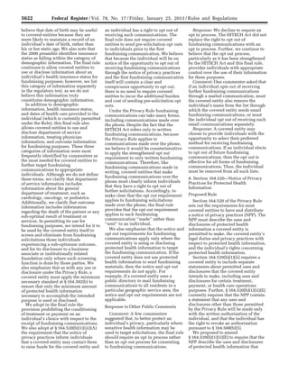 5622 Federal Register / Vol. 78, No. 17 / Friday, January 25, 2013 / Rules and Regulations
believe that date of birth may be useful
to covered entities because they are
more likely to maintain a record of an
individual’s date of birth, rather than
his or her static age. We also note that
the 2000 preamble identifies insurance
status as falling within the category of
demographic information. The final rule
continues to allow covered entities to
use or disclose information about an
individual’s health insurance status for
fundraising purposes; however, we list
this category of information separately
in the regulatory text, as we do not
believe this information truly
constitutes demographic information.
In addition to demographic
information, health insurance status,
and dates of health care provided to the
individual (which is currently permitted
under the Rule), this final rule also
allows covered entities to use and
disclose department of service
information, treating physician
information, and outcome information
for fundraising purposes. These three
categories of information were most
frequently identified by commenters as
the most needed for covered entities to
further target fundraising
communications to appropriate
individuals. Although we do not define
these terms, we clarify that department
of service information includes
information about the general
department of treatment, such as
cardiology, oncology, or pediatrics.
Additionally, we clarify that outcome
information includes information
regarding the death of the patient or any
sub-optimal result of treatment or
services. In permitting its use for
fundraising purposes, we intend for it to
be used by the covered entity itself to
screen and eliminate from fundraising
solicitations those individuals
experiencing a sub-optimum outcome,
and for its disclosure to a business
associate or institutionally related
foundation only where such screening
function is done by those parties. We
also emphasize that as with any use or
disclosure under the Privacy Rule, a
covered entity must apply the minimum
necessary standard at § 164.502(b) to
ensure that only the minimum amount
of protected health information
necessary to accomplish the intended
purpose is used or disclosed.
We adopt in the final rule the
provision prohibiting the conditioning
of treatment or payment on an
individual’s choice with respect to the
receipt of fundraising communications.
We also adopt at § 164.520(b)(1)(iii)(A)
the requirement that the notice of
privacy practices inform individuals
that a covered entity may contact them
to raise funds for the covered entity and
an individual has a right to opt out of
receiving such communications. The
final rule does not require covered
entities to send pre-solicitation opt outs
to individuals prior to the first
fundraising communication. We believe
that because the individual will be on
notice of the opportunity to opt out of
receiving fundraising communications
through the notice of privacy practices
and the first fundraising communication
itself will contain a clear and
conspicuous opportunity to opt out,
there is no need to require covered
entities to incur the additional burden
and cost of sending pre-solicitation opt
outs.
Under the Privacy Rule fundraising
communications can take many forms,
including communications made over
the phone. Despite the fact that the
HITECH Act refers only to written
fundraising communications, because
the Privacy Rule applies to
communications made over the phone,
we believe it would be counterintuitive
to apply the strengthened opt out
requirement to only written fundraising
communications. Therefore, like
fundraising communications made in
writing, covered entities that make
fundraising communications over the
phone must clearly inform individuals
that they have a right to opt out of
further solicitations. Accordingly, to
make clear that the opt out requirement
applies to fundraising solicitations
made over the phone, the final rule
provides that the opt out requirement
applies to each fundraising
communication ‘‘made’’ rather than
‘‘sent’’ to an individual.
We also emphasize that the notice and
opt out requirements for fundraising
communications apply only where the
covered entity is using or disclosing
protected health information to target
the fundraising communication. If the
covered entity does not use protected
health information to send fundraising
materials, then the notice and opt out
requirements do not apply. For
example, if a covered entity uses a
public directory to mail fundraising
communications to all residents in a
particular geographic service area, the
notice and opt out requirements are not
applicable.
Response to Other Public Comments
Comment: A few commenters
suggested that, to better protect an
individual’s privacy, particularly where
sensitive health information may be
used to target solicitations, the final rule
should require an opt in process rather
than an opt out process for consenting
to fundraising communications.
Response: We decline to require an
opt in process. The HITECH Act did not
replace the right to opt out of
fundraising communications with an
opt in process. Further, we continue to
believe that the opt out process,
particularly as it has been strengthened
by the HITECH Act and this final rule,
provides individuals with appropriate
control over the use of their information
for these purposes.
Comment: One commenter asked that
if an individual opts out of receiving
further fundraising communications
through a mailed communication, must
the covered entity also remove the
individual’s name from the list through
which the covered entity sends email
fundraising communications, or must
the individual opt out of receiving such
email communications separately.
Response: A covered entity may
choose to provide individuals with the
opportunity to select their preferred
method for receiving fundraising
communications. If an individual elects
to opt out of future fundraising
communications, then the opt out is
effective for all forms of fundraising
communications. Thus, the individual
must be removed from all such lists.
8. Section 164.520—Notice of Privacy
Practices for Protected Health
Information
Proposed Rule
Section 164.520 of the Privacy Rule
sets out the requirements for most
covered entities to have and distribute
a notice of privacy practices (NPP). The
NPP must describe the uses and
disclosures of protected health
information a covered entity is
permitted to make, the covered entity’s
legal duties and privacy practices with
respect to protected health information,
and the individual’s rights concerning
protected health information.
Section 164.520(b)(1)(ii) requires a
covered entity to include separate
statements about permitted uses and
disclosures that the covered entity
intends to make, including uses and
disclosures for certain treatment,
payment, or health care operations
purposes. Further, § 164.520(b)(1)(ii)(E)
currently requires that the NPP contain
a statement that any uses and
disclosures other than those permitted
by the Privacy Rule will be made only
with the written authorization of the
individual, and that the individual has
the right to revoke an authorization
pursuant to § 164.508(b)(5).
We proposed to amend
§ 164.520(b)(1)(ii)(E) to require that the
NPP describe the uses and disclosures
of protected health information that
VerDate Mar<15>2010 18:57 Jan 24, 2013 Jkt 229001 PO 00000 Frm 00058 Fmt 4701 Sfmt 4700 E:FRFM25JAR2.SGM 25JAR2
srobertsonDSK5SPTVN1PRODwith
 