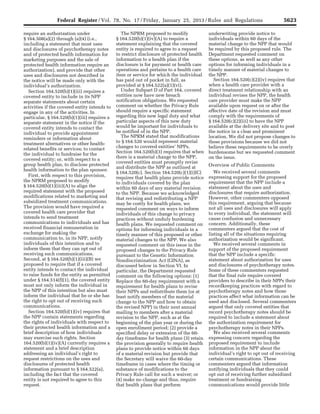 5623Federal Register / Vol. 78, No. 17 / Friday, January 25, 2013 / Rules and Regulations
require an authorization under
§ 164.508(a)(2) through (a)(4) (i.e.,
including a statement that most uses
and disclosures of psychotherapy notes
and of protected health information for
marketing purposes and the sale of
protected health information require an
authorization), and provide that other
uses and disclosures not described in
the notice will be made only with the
individual’s authorization.
Section 164.520(b)(1)(iii) requires a
covered entity to include in its NPP
separate statements about certain
activities if the covered entity intends to
engage in any of the activities. In
particular, § 164.520(b)(1)(iii) requires a
separate statement in the notice if the
covered entity intends to contact the
individual to provide appointment
reminders or information about
treatment alternatives or other health-
related benefits or services; to contact
the individual to fundraise for the
covered entity; or, with respect to a
group health plan, to disclose protected
health information to the plan sponsor.
First, with respect to this provision,
the NPRM proposed to modify
§ 164.520(b)(1)(iii)(A) to align the
required statement with the proposed
modifications related to marketing and
subsidized treatment communications.
The provision would have required a
covered health care provider that
intends to send treatment
communications to individuals and has
received financial remuneration in
exchange for making the
communication to, in its NPP, notify
individuals of this intention and to
inform them that they can opt out of
receiving such communications.
Second, at § 164.520(b)(1)(iii)(B) we
proposed to require that if a covered
entity intends to contact the individual
to raise funds for the entity as permitted
under § 164.514(f)(1), the covered entity
must not only inform the individual in
the NPP of this intention but also must
inform the individual that he or she has
the right to opt out of receiving such
communications.
Section 164.520(b)(1)(iv) requires that
the NPP contain statements regarding
the rights of individuals with respect to
their protected health information and a
brief description of how individuals
may exercise such rights. Section
164.520(b)(1)(iv)(A) currently requires a
statement and a brief description
addressing an individual’s right to
request restrictions on the uses and
disclosures of protected health
information pursuant to § 164.522(a),
including the fact that the covered
entity is not required to agree to this
request.
The NPRM proposed to modify
§ 164.520(b)(1)(iv)(A) to require a
statement explaining that the covered
entity is required to agree to a request
to restrict disclosure of protected health
information to a health plan if the
disclosure is for payment or health care
operations and pertains to a health care
item or service for which the individual
has paid out of pocket in full, as
provided at § 164.522(a)(1)(vi).
Under Subpart D of Part 164, covered
entities now have new breach
notification obligations. We requested
comment on whether the Privacy Rule
should require a specific statement
regarding this new legal duty and what
particular aspects of this new duty
would be important for individuals to
be notified of in the NPP.
The NPRM stated that modifications
to § 164.520 would represent material
changes to covered entities’ NPPs.
Section 164.520(b)(3) requires that when
there is a material change to the NPP,
covered entities must promptly revise
and distribute the NPP as outlined at
§ 164.520(c). Section 164.520(c)(1)(i)(C)
requires that health plans provide notice
to individuals covered by the plan
within 60 days of any material revision
to the NPP. Because we acknowledged
that revising and redistributing a NPP
may be costly for health plans, we
requested comment on ways to inform
individuals of this change to privacy
practices without unduly burdening
health plans. We requested comment on
options for informing individuals in a
timely manner of this proposed or other
material changes to the NPP. We also
requested comment on this issue in the
proposed changes to the Privacy Rule
pursuant to the Genetic Information
Nondiscrimination Act (GINA), as
discussed below in Section VI. In
particular, the Department requested
comment on the following options: (1)
Replace the 60-day requirement with a
requirement for health plans to revise
their NPPs and redistribute them (or at
least notify members of the material
change to the NPP and how to obtain
the revised NPP) in their next annual
mailing to members after a material
revision to the NPP, such as at the
beginning of the plan year or during the
open enrollment period; (2) provide a
specified delay or extension of the 60-
day timeframe for health plans (3) retain
the provision generally to require health
plans to provide notice within 60 days
of a material revision but provide that
the Secretary will waive the 60-day
timeframe in cases where the timing or
substance of modifications to the
Privacy Rule call for such a waiver; or
(4) make no change and thus, require
that health plans that perform
underwriting provide notice to
individuals within 60 days of the
material change to the NPP that would
be required by this proposed rule. The
Department requested comment on
these options, as well as any other
options for informing individuals in a
timely manner of material changes to
the NPP.
Section 164.520(c)(2)(iv) requires that
when a health care provider with a
direct treatment relationship with an
individual revises the NPP, the health
care provider must make the NPP
available upon request on or after the
effective date of the revision and must
comply with the requirements of
§ 164.520(c)(2)(iii) to have the NPP
available at the delivery site and to post
the notice in a clear and prominent
location. We did not propose changes to
these provisions because we did not
believe these requirements to be overly
burdensome but we requested comment
on the issue.
Overview of Public Comments
We received several comments
expressing support for the proposed
requirement that the NPP include a
statement about the uses and
disclosures that require authorization.
However, other commenters opposed
this requirement, arguing that because
not all uses and disclosures will apply
to every individual, the statement will
cause confusion and unnecessary
concern. Additionally, these
commenters argued that the cost of
listing all of the situations requiring
authorization would be significant.
We received several comments in
support of the proposed requirement
that the NPP include a specific
statement about authorization for uses
and disclosures of psychotherapy notes.
Some of these commenters requested
that the final rule require covered
providers to describe in their NPPs their
recordkeeping practices with regard to
psychotherapy notes and how those
practices affect what information can be
used and disclosed. Several commenters
argued that only covered entities that
record psychotherapy notes should be
required to include a statement about
the authorization requirement for
psychotherapy notes in their NPPs.
We also received several comments
expressing concern regarding the
proposed requirement to include
information in the NPP about the
individual’s right to opt out of receiving
certain communications. These
commenters argued that information
notifying individuals that they could
opt out of receiving further subsidized
treatment or fundraising
communications would provide little
VerDate Mar<15>2010 18:57 Jan 24, 2013 Jkt 229001 PO 00000 Frm 00059 Fmt 4701 Sfmt 4700 E:FRFM25JAR2.SGM 25JAR2
srobertsonDSK5SPTVN1PRODwith
 