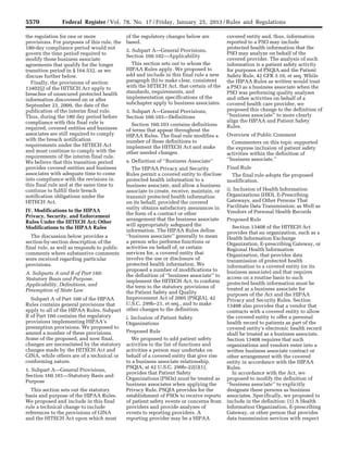5570 Federal Register / Vol. 78, No. 17 / Friday, January 25, 2013 / Rules and Regulations
the regulation for one or more
provisions. For purposes of this rule, the
180-day compliance period would not
govern the time period required to
modify those business associate
agreements that qualify for the longer
transition period in § 164.532, as we
discuss further below.
Finally, the provisions of section
13402(j) of the HITECH Act apply to
breaches of unsecured protected health
information discovered on or after
September 23, 2009, the date of the
publication of the interim final rule.
Thus, during the 180 day period before
compliance with this final rule is
required, covered entities and business
associates are still required to comply
with the breach notification
requirements under the HITECH Act
and must continue to comply with the
requirements of the interim final rule.
We believe that this transition period
provides covered entities and business
associates with adequate time to come
into compliance with the revisions in
this final rule and at the same time to
continue to fulfill their breach
notification obligations under the
HITECH Act.
IV. Modifications to the HIPAA
Privacy, Security, and Enforcement
Rules Under the HITECH Act; Other
Modifications to the HIPAA Rules
The discussion below provides a
section-by-section description of the
final rule, as well as responds to public
comments where substantive comments
were received regarding particular
provisions.
A. Subparts A and B of Part 160:
Statutory Basis and Purpose,
Applicability, Definitions, and
Preemption of State Law
Subpart A of Part 160 of the HIPAA
Rules contains general provisions that
apply to all of the HIPAA Rules. Subpart
B of Part 160 contains the regulatory
provisions implementing HIPAA’s
preemption provisions. We proposed to
amend a number of these provisions.
Some of the proposed, and now final,
changes are necessitated by the statutory
changes made by the HITECH Act and
GINA, while others are of a technical or
conforming nature.
1. Subpart A—General Provisions,
Section 160.101—Statutory Basis and
Purpose
This section sets out the statutory
basis and purpose of the HIPAA Rules.
We proposed and include in this final
rule a technical change to include
references to the provisions of GINA
and the HITECH Act upon which most
of the regulatory changes below are
based.
2. Subpart A—General Provisions,
Section 160.102—Applicability
This section sets out to whom the
HIPAA Rules apply. We proposed to
add and include in this final rule a new
paragraph (b) to make clear, consistent
with the HITECH Act, that certain of the
standards, requirements, and
implementation specifications of the
subchapter apply to business associates.
3. Subpart A—General Provisions,
Section 160.103—Definitions
Section 160.103 contains definitions
of terms that appear throughout the
HIPAA Rules. The final rule modifies a
number of these definitions to
implement the HITECH Act and make
other needed changes.
a. Definition of ‘‘Business Associate’’
The HIPAA Privacy and Security
Rules permit a covered entity to disclose
protected health information to a
business associate, and allow a business
associate to create, receive, maintain, or
transmit protected health information
on its behalf, provided the covered
entity obtains satisfactory assurances in
the form of a contract or other
arrangement that the business associate
will appropriately safeguard the
information. The HIPAA Rules define
‘‘business associate’’ generally to mean
a person who performs functions or
activities on behalf of, or certain
services for, a covered entity that
involve the use or disclosure of
protected health information. We
proposed a number of modifications to
the definition of ‘‘business associate’’ to
implement the HITECH Act, to conform
the term to the statutory provisions of
the Patient Safety and Quality
Improvement Act of 2005 (PSQIA), 42
U.S.C. 299b–21, et seq., and to make
other changes to the definition.
i. Inclusion of Patient Safety
Organizations
Proposed Rule
We proposed to add patient safety
activities to the list of functions and
activities a person may undertake on
behalf of a covered entity that give rise
to a business associate relationship.
PSQIA, at 42 U.S.C. 299b–22(i)(1),
provides that Patient Safety
Organizations (PSOs) must be treated as
business associates when applying the
Privacy Rule. PSQIA provides for the
establishment of PSOs to receive reports
of patient safety events or concerns from
providers and provide analyses of
events to reporting providers. A
reporting provider may be a HIPAA
covered entity and, thus, information
reported to a PSO may include
protected health information that the
PSO may analyze on behalf of the
covered provider. The analysis of such
information is a patient safety activity
for purposes of PSQIA and the Patient
Safety Rule, 42 CFR 3.10, et seq. While
the HIPAA Rules as written would treat
a PSO as a business associate when the
PSO was performing quality analyses
and other activities on behalf of a
covered health care provider, we
proposed this change to the definition of
‘‘business associate’’ to more clearly
align the HIPAA and Patient Safety
Rules.
Overview of Public Comment
Commenters on this topic supported
the express inclusion of patient safety
activities within the definition of
‘‘business associate.’’
Final Rule
The final rule adopts the proposed
modification.
ii. Inclusion of Health Information
Organizations (HIO), E-Prescribing
Gateways, and Other Persons That
Facilitate Data Transmission; as Well as
Vendors of Personal Health Records
Proposed Rule
Section 13408 of the HITECH Act
provides that an organization, such as a
Health Information Exchange
Organization, E-prescribing Gateway, or
Regional Health Information
Organization, that provides data
transmission of protected health
information to a covered entity (or its
business associate) and that requires
access on a routine basis to such
protected health information must be
treated as a business associate for
purposes of the Act and the HIPAA
Privacy and Security Rules. Section
13408 also provides that a vendor that
contracts with a covered entity to allow
the covered entity to offer a personal
health record to patients as part of the
covered entity’s electronic health record
shall be treated as a business associate.
Section 13408 requires that such
organizations and vendors enter into a
written business associate contract or
other arrangement with the covered
entity in accordance with the HIPAA
Rules.
In accordance with the Act, we
proposed to modify the definition of
‘‘business associate’’ to explicitly
designate these persons as business
associates. Specifically, we proposed to
include in the definition: (1) A Health
Information Organization, E-prescribing
Gateway, or other person that provides
data transmission services with respect
VerDate Mar<15>2010 18:57 Jan 24, 2013 Jkt 229001 PO 00000 Frm 00006 Fmt 4701 Sfmt 4700 E:FRFM25JAR2.SGM 25JAR2
srobertsonDSK5SPTVN1PRODwith
 