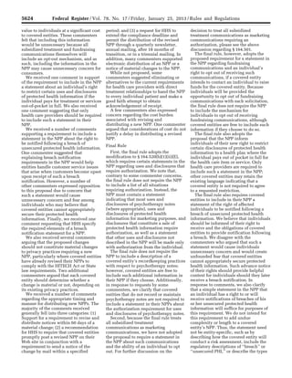 5624 Federal Register / Vol. 78, No. 17 / Friday, January 25, 2013 / Rules and Regulations
value to individuals at a significant cost
to covered entities. These commenters
felt that including this information
would be unnecessary because all
subsidized treatment and fundraising
communications themselves will
include an opt-out mechanism, and as
such, including the information in the
NPP may cause unnecessary concern for
consumers.
We received one comment in support
of the requirement to include in the NPP
a statement about an individual’s right
to restrict certain uses and disclosures
of protected health information if the
individual pays for treatment or services
out-of-pocket in full. We also received
one comment suggesting that only
health care providers should be required
to include such a statement in their
NPP.
We received a number of comments
supporting a requirement to include a
statement in the NPP about the right to
be notified following a breach of
unsecured protected health information.
One commenter suggested that
explaining breach notification
requirements in the NPP would help
entities handle customer service issues
that arise when customers become upset
upon receipt of such a breach
notification. However, a number of
other commenters expressed opposition
to this proposal due to concern that
such a statement would cause
unnecessary concern and fear among
individuals who may believe that
covered entities cannot appropriately
secure their protected health
information. Finally, we received one
comment requesting that HHS specify
the required elements of a breach
notification statement for a NPP.
We also received several comments
arguing that the proposed changes
should not constitute material changes
to privacy practices requiring a new
NPP, particularly where covered entities
have already revised their NPPs to
comply with the HITECH Act or State
law requirements. Two additional
commenters argued that each covered
entity should determine whether a
change is material or not, depending on
its existing privacy practices.
We received a number of comments
regarding the appropriate timing and
manner for distributing new NPPs. The
majority of the comments received
generally fell into three categories: (1)
Support for a requirement to revise and
distribute notices within 60 days of a
material change; (2) a recommendation
for HHS to require that covered entities
promptly post a revised NPP on their
Web site in conjunction with a
requirement to send a notice of the
change by mail within a specified
period; and (3) a request for HHS to
extend the compliance deadline and
permit the distribution of the revised
NPP through a quarterly newsletter,
annual mailing, after 18 months of
transition, or in a triennial mailing. In
addition, many commenters supported
electronic distribution of an NPP or a
notice of material changes to the NPP.
While not proposed, some
commenters suggested eliminating or
alternatives to the current requirements
for health care providers with direct
treatment relationships to hand the NPP
to every individual patient and make a
good faith attempt to obtain
acknowledgement of receipt.
A few commenters also expressed
concern regarding the cost burden
associated with revising and
distributing a new NPP. One commenter
argued that considerations of cost do not
justify a delay in distributing a revised
NPP.
Final Rule
First, the final rule adopts the
modification to § 164.520(b)(1)(ii)(E),
which requires certain statements in the
NPP regarding uses and disclosures that
require authorization. We note that,
contrary to some commenter concerns,
the final rule does not require the NPP
to include a list of all situations
requiring authorization. Instead, the
NPP must contain a statement
indicating that most uses and
disclosures of psychotherapy notes
(where appropriate), uses and
disclosures of protected health
information for marketing purposes, and
disclosures that constitute a sale of
protected health information require
authorization, as well as a statement
that other uses and disclosures not
described in the NPP will be made only
with authorization from the individual.
The final rule does not require the
NPP to include a description of a
covered entity’s recordkeeping practices
with respect to psychotherapy notes;
however, covered entities are free to
include such additional information in
their NPP if they choose. Additionally,
in response to requests by some
commenters, we clarify that covered
entities that do not record or maintain
psychotherapy notes are not required to
include a statement in their NPPs about
the authorization requirement for uses
and disclosures of psychotherapy notes.
Second, because the final rule treats
all subsidized treatment
communications as marketing
communications, we have not adopted
the proposal to require a statement in
the NPP about such communications
and the ability of an individual to opt
out. For further discussion on the
decision to treat all subsidized
treatment communications as marketing
communications requiring an
authorization, please see the above
discussion regarding § 164.501.
The final rule, however, adopts the
proposed requirement for a statement in
the NPP regarding fundraising
communications and an individual’s
right to opt out of receiving such
communications, if a covered entity
intends to contact an individual to raise
funds for the covered entity. Because
individuals will be provided the
opportunity to opt out of fundraising
communications with each solicitation,
the final rule does not require the NPP
to include the mechanism for
individuals to opt out of receiving
fundraising communications, although
covered entities are free to include such
information if they choose to do so.
The final rule also adopts the
proposal that the NPP inform
individuals of their new right to restrict
certain disclosures of protected health
information to a health plan where the
individual pays out of pocket in full for
the health care item or service. Only
health care providers are required to
include such a statement in the NPP;
other covered entities may retain the
existing language indicating that a
covered entity is not required to agree
to a requested restriction.
The final rule also requires covered
entities to include in their NPP a
statement of the right of affected
individuals to be notified following a
breach of unsecured protected health
information. We believe that individuals
should be informed of their right to
receive and the obligations of covered
entities to provide notification following
a breach. We disagree with the
commenters who argued that such a
statement would cause individuals
unnecessary concern and would create
unfounded fear that covered entities
cannot appropriately secure protected
health information. Such advance notice
of their rights should provide helpful
context for individuals should they later
receive a breach notification. In
response to comments, we also clarify
that a simple statement in the NPP that
an individual has a right to or will
receive notifications of breaches of his
or her unsecured protected health
information will suffice for purposes of
this requirement. We do not intend for
this requirement to add undue
complexity or length to a covered
entity’s NPP. Thus, the statement need
not be entity-specific, such as by
describing how the covered entity will
conduct a risk assessment, include the
regulatory descriptions of ‘‘breach’’ or
‘‘unsecured PHI,’’ or describe the types
VerDate Mar<15>2010 18:57 Jan 24, 2013 Jkt 229001 PO 00000 Frm 00060 Fmt 4701 Sfmt 4700 E:FRFM25JAR2.SGM 25JAR2
srobertsonDSK5SPTVN1PRODwith
 