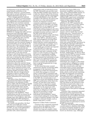 5625Federal Register / Vol. 78, No. 17 / Friday, January 25, 2013 / Rules and Regulations
of information to be provided in the
actual breach notification to the
individual. However, covered entities
that wish to include additional or more
detailed information may do so.
These changes represent material
changes to the NPP of covered entities.
We disagree with the few commenters
who argued that such modifications to
§ 164.520 do not constitute material
changes of privacy practices requiring
the distribution of new NPPs. The
modifications to § 164.520 are
significant and are important to ensure
that individuals are aware of the
HITECH Act changes that affect privacy
protections and individual rights
regarding protected health information.
Section 164.520(c)(1) of the final rule
requires a health plan that currently
posts its NPP on its Web site in
accordance with § 164.520(c)(3)(i) to: (1)
Prominently post the material change or
its revised notice on its web site by the
effective date of the material change to
the notice (e.g., the compliance date of
this final rule) and (2) provide the
revised notice, or information about the
material change and how to obtain the
revised notice, in its next annual
mailing to individuals then covered by
the plan, such as at the beginning of the
plan year or during the open enrollment
period. Health plans that do not have
customer service web sites are required
to provide the revised NPP, or
information about the material change
and how to obtain the revised notice, to
individuals covered by the plan within
60 days of the material revision to the
notice. These requirements apply to all
material changes including, where
applicable, the rule change adopted
pursuant to GINA to prohibit most
health plans from using or disclosing
genetic information for underwriting
purposes.
We believe these distribution
requirements best balance the right of
individuals to be informed of their
privacy rights with the burden on health
plans to provide the revised NPP. We
also note that health plans should
provide both paper- and web-based
notices in a way accessible to all
beneficiaries, including those
individuals with disabilities. These
modifications provide an avenue for an
individual to be informed of material
changes upon their effective date while
better aligning the NPP distribution
with health plans’ normal mailings to
individuals.
For health care providers, the final
rule does not modify the current
requirements to distribute revisions to
the NPP. As such, § 164.520(c)(2)(iv)
requires that when a health care
provider with a direct treatment
relationship with an individual revises
the NPP, the health care provider must
make the NPP available upon request on
or after the effective date of the revision
and must comply with the requirements
of § 164.520(c)(2)(iii) to have the NPP
available at the delivery site and to post
the notice in a clear and prominent
location. In response to several
comments expressing concern about
printing costs for new NPPs, we clarify
that providers are not required to print
and hand out a revised NPP to all
individuals seeking treatment; providers
must post the revised NPP in a clear and
prominent location and have copies of
the NPP at the delivery site for
individuals to request to take with them.
Providers are only required to give a
copy of the NPP to, and obtain a good
faith acknowledgment of receipt from,
new patients. As a result, we do not
believe that the current requirement is
overly burdensome to providers, nor is
it overly costly. We also clarify that
while health care providers are required
to post the NPP in a clear and
prominent location at the delivery site,
providers may post a summary of the
notice in such a location as long as the
full notice is immediately available
(such as on a table directly under the
posted summary) for individuals to pick
up without any additional burden on
their part. It would not be appropriate,
however, to require the individual to
have to ask the receptionist for a copy
of the full NPP.
To the extent that some covered
entities have already revised their NPPs
in response to the enactment of the
HITECH Act or State law requirements,
we clarify that as long as a covered
entity’s current NPP is consistent with
this final rule and individuals have been
informed of all material revisions made
to the NPP, the covered entity is not
required to revise and distribute another
NPP upon publication of this final rule.
Finally, we note that to the extent a
covered entity is required to comply
with Section 504 of the Rehabilitation
Act of 1973 or the Americans with
Disabilities Act of 1990, the covered
entity has an obligation to take steps
that may be necessary to ensure
effective communication with
individuals with disabilities, which
could include making the revised NPP
or notice of material changes to the NPP
available in alternate formats, such as
Braille, large print, or audio.
Response to Other Public Comments
Comment: One commenter expressed
concern about the addition of more
information to the NPP when it is
already very long and complex, while
several commenters recommended that
the final rule require NPPs to be
shortened, simplified, and written in a
clear, easily understandable manner. In
addition, while a few commenters
suggested that HHS provide a sample or
standard NPP, many more commenters
requested flexibility in developing the
content of their respective NPPs.
Response: We believe that the
additions to the NPP required by the
final rule are necessary to fully inform
individuals of the covered entity’s
privacy practices and their rights. The
NPP should be provided in a clear,
concise, and easy to understand
manner, and we clarify that covered
entities may use a ‘‘layered notice’’ to
implement the Rule’s provisions, so
long as the elements required at
§ 164.520(b) are included in the
document that is provided for the
individual. For example, a covered
entity may satisfy the NPP provisions by
providing the individual with both a
short notice that briefly summarizes the
individual’s rights, as well as other
information, and a longer notice,
layered beneath the short notice that
contains all the elements required by
the Rule. Additionally, the Privacy Rule
requires that the NPP be written in plain
language, and we note that some
covered entities may have obligations
under other laws with respect to their
communication with affected
individuals. For example, to the extent
a covered entity is obligated to comply
with Title VI of the Civil Rights Act of
1964, the covered entity must take
reasonable steps to ensure meaningful
access for Limited English Proficient
persons to the services of the covered
entity, which could include translating
the NPP into frequently encountered
languages. In addition, we agree with
the commenters who suggested that
covered entities have flexibility and
discretion to determine how to draft and
prepare their NPPs. Because each NPP
will vary based on the functions of the
individual covered entity, there is no
‘‘one size fits all’’ approach. However,
we continue to explore options for
making model or best practice language
available.
Comment: One commenter requested
elimination of the requirement that
covered entities obtain agreement from
individuals (an opt in) before electronic
distribution while another commenter
requested that HHS clarify that a
covered entity may obtain an electronic
agreement from an individual to receive
an NPP electronically.
Response: The Privacy Rule permits
covered entities to distribute their NPPs
or notices of material changes by email,
provided the individual has agreed to
receive an electronic copy. Although
VerDate Mar<15>2010 18:57 Jan 24, 2013 Jkt 229001 PO 00000 Frm 00061 Fmt 4701 Sfmt 4700 E:FRFM25JAR2.SGM 25JAR2
srobertsonDSK5SPTVN1PRODwith
 