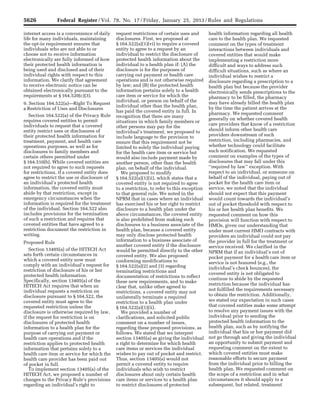 5626 Federal Register / Vol. 78, No. 17 / Friday, January 25, 2013 / Rules and Regulations
internet access is a convenience of daily
life for many individuals, maintaining
the opt-in requirement ensures that
individuals who are not able to or
choose not to receive information
electronically are fully informed of how
their protected health information is
being used and disclosed and of their
individual rights with respect to this
information. We clarify that agreement
to receive electronic notice can be
obtained electronically pursuant to the
requirements at § 164.520(c)(3).
9. Section 164.522(a)—Right To Request
a Restriction of Uses and Disclosures
Section 164.522(a) of the Privacy Rule
requires covered entities to permit
individuals to request that a covered
entity restrict uses or disclosures of
their protected health information for
treatment, payment, and health care
operations purposes, as well as for
disclosures to family members and
certain others permitted under
§ 164.510(b). While covered entities are
not required to agree to such requests
for restrictions, if a covered entity does
agree to restrict the use or disclosure of
an individual’s protected health
information, the covered entity must
abide by that restriction, except in
emergency circumstances when the
information is required for the treatment
of the individual. Section 164.522 also
includes provisions for the termination
of such a restriction and requires that
covered entities that have agreed to a
restriction document the restriction in
writing.
Proposed Rule
Section 13405(a) of the HITECH Act
sets forth certain circumstances in
which a covered entity now must
comply with an individual’s request for
restriction of disclosure of his or her
protected health information.
Specifically, section 13405(a) of the
HITECH Act requires that when an
individual requests a restriction on
disclosure pursuant to § 164.522, the
covered entity must agree to the
requested restriction unless the
disclosure is otherwise required by law,
if the request for restriction is on
disclosures of protected health
information to a health plan for the
purpose of carrying out payment or
health care operations and if the
restriction applies to protected health
information that pertains solely to a
health care item or service for which the
health care provider has been paid out
of pocket in full.
To implement section 13405(a) of the
HITECH Act, we proposed a number of
changes to the Privacy Rule’s provisions
regarding an individual’s right to
request restrictions of certain uses and
disclosures. First, we proposed at
§ 164.522(a)(1)(vi) to require a covered
entity to agree to a request by an
individual to restrict the disclosure of
protected health information about the
individual to a health plan if: (A) the
disclosure is for the purposes of
carrying out payment or health care
operations and is not otherwise required
by law; and (B) the protected health
information pertains solely to a health
care item or service for which the
individual, or person on behalf of the
individual other than the health plan,
has paid the covered entity in full. In
recognition that there are many
situations in which family members or
other persons may pay for the
individual’s treatment, we proposed to
include language to the provision to
ensure that this requirement not be
limited to solely the individual paying
for the health care item or service but
would also include payment made by
another person, other than the health
plan, on behalf of the individual.
We proposed to modify
§ 164.522(a)(1)(ii), which states that a
covered entity is not required to agree
to a restriction, to refer to this exception
to that general rule. We noted in the
NPRM that in cases where an individual
has exercised his or her right to restrict
disclosure to a health plan under the
above circumstances, the covered entity
is also prohibited from making such
disclosures to a business associate of the
health plan, because a covered entity
may only disclose protected health
information to a business associate of
another covered entity if the disclosure
would be permitted directly to the other
covered entity. We also proposed
conforming modifications to
§ 164.522(a)(2) and (3) regarding
terminating restrictions and
documentation of restrictions to reflect
these new requirements, and to make
clear that, unlike other agreed to
restrictions, a covered entity may not
unilaterally terminate a required
restriction to a health plan under
§ 164.522(a)(1)(ii).
We provided a number of
clarifications, and solicited public
comment on a number of issues,
regarding these proposed provisions, as
follows. We stated that we interpret
section 13405(a) as giving the individual
a right to determine for which health
care items or services the individual
wishes to pay out of pocket and restrict.
Thus, section 13405(a) would not
permit a covered entity to require
individuals who wish to restrict
disclosures about only certain health
care items or services to a health plan
to restrict disclosures of protected
health information regarding all health
care to the health plan. We requested
comment on the types of treatment
interactions between individuals and
covered entities that would make
implementing a restriction more
difficult and ways to address such
difficult situations, such as where an
individual wishes to restrict a
disclosure regarding a prescription to a
health plan but because the provider
electronically sends prescriptions to the
pharmacy to be filled, the pharmacy
may have already billed the health plan
by the time the patient arrives at the
pharmacy. We requested comment
generally on whether covered health
care providers that know of a restriction
should inform other health care
providers downstream of such
restriction, including pharmacies, and
whether technology could facilitate
such notification. We requested
comment on examples of the types of
disclosures that may fall under this
‘‘required by law’’ exception. With
respect to an individual, or someone on
behalf of the individual, paying out of
pocket for the health care item or
service, we noted that the individual
should not expect that this payment
would count towards the individual’s
out of pocket threshold with respect to
his or her health plan benefits. We
requested comment on how this
provision will function with respect to
HMOs, given our understanding that
under most current HMO contracts with
providers an individual could not pay
the provider in full for the treatment or
service received. We clarified in the
NPRM that if an individual’s out of
pocket payment for a health care item or
service is not honored (e.g., the
individual’s check bounces), the
covered entity is not obligated to
continue to abide by the requested
restriction because the individual has
not fulfilled the requirements necessary
to obtain the restriction. Additionally,
we stated our expectation in such cases
that covered entities make some attempt
to resolve any payment issues with the
individual prior to sending the
protected health information to the
health plan, such as by notifying the
individual that his or her payment did
not go through and giving the individual
an opportunity to submit payment and
requesting comment on the extent to
which covered entities must make
reasonable efforts to secure payment
from the individual prior to billing the
health plan. We requested comment on
the scope of a restriction and in what
circumstances it should apply to a
subsequent, but related, treatment
VerDate Mar<15>2010 18:57 Jan 24, 2013 Jkt 229001 PO 00000 Frm 00062 Fmt 4701 Sfmt 4700 E:FRFM25JAR2.SGM 25JAR2
srobertsonDSK5SPTVN1PRODwith
 