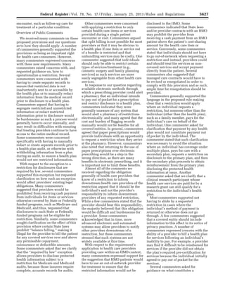 5627Federal Register / Vol. 78, No. 17 / Friday, January 25, 2013 / Rules and Regulations
encounter, such as follow-up care for
treatment of a particular condition.
Overview of Public Comments
We received many comments on these
proposed provisions and our questions
as to how they should apply. A number
of commenters generally supported the
provisions as being an important right
for health care consumers. However,
many commenters expressed concerns
with these new requirements. Many
commenters raised concerns with, and
requested guidance on, how to
operationalize a restriction. Several
commenters were concerned with
having to create separate records to
ensure that restricted data is not
inadvertently sent to or accessible by
the health plan or to manually redact
information from the medical record
prior to disclosure to a health plan.
Commenters argued that having to
segregate restricted and unrestricted
information or redact restricted
information prior to disclosure would
be burdensome as such a process would
generally have to occur manually, and
may result in difficulties with ensuring
that treating providers continue to have
access to the entire medical record.
Some commenters were concerned
specifically with having to manually
redact or create separate records prior to
a health plan audit, or otherwise with
withholding information from a plan
during an audit, to ensure a health plan
would not see restricted information.
With respect to the exception to a
restriction for disclosures that are
required by law, several commenters
supported this exception but requested
clarification on how such an exception
would affect providers’ existing legal
obligations. Many commenters
suggested that providers would be
prohibited from receiving cash payment
from individuals for items or services
otherwise covered by State or Federally
funded programs, such as Medicare and
Medicaid, and thus, requested that
disclosures to such State or Federally
funded programs not be eligible for
restriction. Similarly, some commenters
sought clarification on the effect of this
provision where certain State laws
prohibit ‘‘balance billing,’’ making it
illegal for the provider to bill the patient
for any covered services over and above
any permissible copayment,
coinsurance or deductible amounts.
Some commenters asked that we clarify
that the ‘‘required by law’’ exception
allows providers to disclose protected
health information subject to a
restriction for Medicare and Medicaid
audits, because those insurers require
complete, accurate records for audits.
Other commenters were concerned
with applying a restriction to only
certain health care items or services
provided during a single patient
encounter or visit. Commenters argued
that split billing is not possible for most
providers or that it may be obvious to
a health plan if one item or service out
of a bundle is restricted and that
unbundling services may be costly. One
commenter suggested that individuals
should only be able to restrict certain
types of services/treatment (e.g.,
cosmetic surgery and family planning
services) as such services are more
easily segregable from other health care
services.
In response to our question regarding
available electronic methods through
which a prescribing provider could alert
a pharmacy that an individual intends
to pay out of pocket for a prescription
and restrict disclosure to a health plan,
commenters indicated they were
generally unaware of any system that
would alert a pharmacy of restrictions
electronically, and many agreed that the
cost and burden of flagging records
manually would not be feasible for all
covered entities. In general, commenters
agreed that paper prescriptions would
provide individuals with an opportunity
to request a restriction when they arrive
at the pharmacy. However, commenters
also noted that returning to the use of
paper prescriptions over electronic
prescribing would be a step in the
wrong direction, as there are many
benefits to electronic prescribing, and it
is important not to limit these benefits.
Almost all of the comments we
received regarding the obligation
generally of health care providers that
know of a restriction to inform
downstream health care providers of the
restriction argued that it should be the
individual’s and not the provider’s
responsibility to inform downstream
providers of any requested restriction.
While a few commenters stated that the
provider should bear this responsibility,
the majority believed that this obligation
would be difficult and burdensome for
a provider. Some commenters
acknowledged that in time, more
advanced electronic and automated
systems may allow providers to notify
other providers downstream of a
restriction, but these commenters
stressed that such systems are not
widely available at this time.
With respect to the requirement’s
application to health care providers
providing care within an HMO context,
many commenters expressed support for
the suggestion that HMO patients would
have to use an out-of-network provider
for treatment to ensure that the
restricted information would not be
disclosed to the HMO. Some
commenters indicated that State laws
and/or provider contracts with an HMO
may prohibit the provider from
receiving a cash payment from an HMO
patient above the patient’s cost-sharing
amount for the health care item or
service. Conversely, some commenters
stated that individuals should not have
to go out-of-network when requesting a
restriction and instead, providers could
and should treat the services as non-
covered services and accept payment
directly from the patient. Several
commenters also suggested that
managed care contracts would have to
be revised or renegotiated in order to
comply with this provision and as such,
ample time for renegotiation should be
provided.
Commenters generally supported the
language in the proposed rule making
clear that a restriction would apply
where an individual requests a
restriction, but someone other than the
individual (other than the health plan),
such as a family member, pays for the
individual’s care on behalf of the
individual. One commenter asked for
clarification that payment by any health
plan would not constitute payment out
of pocket by the individual. The
commenter stated that such clarification
was necessary to avoid the situation
where an individual has coverage under
multiple plans, pays for care with a
secondary plan, requests a restriction on
disclosure to the primary plan, and then
the secondary plan proceeds to obtain
reimbursement from the primary plan
disclosing the protected health
information at issue. Another
commenter asked that we clarify that a
clinical research participant whose
health care services are paid for by a
research grant can still qualify for a
restriction to the individual’s health
plan.
Most commenters supported not
having to abide by a requested
restriction in cases where the
individual’s method of payment is
returned or otherwise does not go
through. A few commenters suggested
that a covered entity should include
information to this effect in its notice of
privacy practices. A number of
commenters expressed concern with the
ability of a provider to bill a health plan
for services following an individual’s
inability to pay. For example, a provider
may find it difficult to be reimbursed for
services if the provider did not obtain
the plan’s required pre-certification for
services because the individual initially
agreed to pay out of pocket for the
services.
Several commenters asked for
guidance on what constitutes a
VerDate Mar<15>2010 18:57 Jan 24, 2013 Jkt 229001 PO 00000 Frm 00063 Fmt 4701 Sfmt 4700 E:FRFM25JAR2.SGM 25JAR2
srobertsonDSK5SPTVN1PRODwith
 