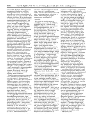 5628 Federal Register / Vol. 78, No. 17 / Friday, January 25, 2013 / Rules and Regulations
‘‘reasonable effort’’ to obtain payment
from an individual prior to billing a
health plan for health care services
where an individual’s original form of
payment fails, and argued that the effort
required should not be too burdensome
on providers. A number of commenters
suggested various alternatives. A few
commenters suggested that providers
should be able to set a deadline for
payment and then bill the plan if the
patient fails to pay; others requested
that the regulation set a specific
timeframe in which providers must be
paid or the requested restriction is
terminated. Some commenters
suggested that a ‘‘reasonable effort’’
should be based upon a covered entity
making one or two attempts to contact
the patient and obtain payment.
Another commenter recommended that
reasonable efforts should require the
provider to make a good faith effort to
obtain payment based on their usual
debt collection practices. Other
commenters requested clarification that
reasonable efforts would not require a
provider sending a bill to a collection
agency. Some commenters were
generally concerned with requiring a
provider to wait too long for payment,
as the provider could risk the plan not
paying for the treatment if it is billed too
late. Certain commenters argued that
providers should not have to engage in
any attempts to resolve payment issues
if an individual’s payment fails prior to
billing the health plan for the services.
Finally, a number of commenters asked
whether a provider could require
payment in full at the time of the
request for a restriction to avoid
payment issues altogether.
Finally, many commenters responded
to the NPRM’s approach to follow-up
care. The majority of commenters
supported the idea that if an individual
does not request a restriction and pay
out of pocket for follow up care, then
the covered entity may disclose the
protected health information necessary
to obtain payment from the health plan
for such follow up care, recognizing that
some of the protected health
information may relate to and/or
indicate that the individual received the
underlying health care item or service to
which a restriction applied. A few
commenters asked whether individual
authorization would be required to
disclose previously restricted protected
health information to a health plan if
the individual does not want to restrict
the follow up care. A number of
commenters expressed support for
providers counseling patients on the
consequences of not restricting follow-
up care. A few commenters were
concerned as to how a provider would
know when such counseling was
needed and what it should include, and
asked whether giving the individual a
written statement explaining the
consequences would suffice.
Final Rule
We adopt the modifications to
§ 164.522 as proposed in the NPRM to
implement section 13405(a) of the
HITECH Act. In response to questions
and comments regarding how to
operationalize these requirements, we
provide the following clarifications. We
clarify that these provisions do not
require that covered health care
providers create separate medical
records or otherwise segregate protected
health information subject to a restricted
health care item or service. Covered
health care providers will, however,
need to employ some method to flag or
make a notation in the record with
respect to the protected health
information that has been restricted to
ensure that such information is not
inadvertently sent to or made accessible
to the health plan for payment or health
care operations purposes, such as audits
by the health plan. Covered entities
should already have in place, and thus
be familiar with applying, minimum
necessary policies and procedures,
which require limiting the protected
health information disclosed to a health
plan to the amount reasonably necessary
to achieve the purpose of the disclosure.
Thus, covered entities should already
have mechanisms in place to
appropriately limit the protected health
information that is disclosed to a health
plan.
With respect to commenters who were
concerned about providers being able to
continue to meet their legal obligations,
such as disclosing protected health
information to Medicare or Medicaid for
required audits, we note that the statute
and final rule continue to allow
disclosures that are otherwise required
by law, notwithstanding that an
individual has requested a restriction on
such disclosures. Thus, a covered entity
may disclose the protected health
information necessary to meet the
requirements of the law. Under the
Privacy Rule, ‘‘required by law’’ is
defined at § 164.103 as a mandate
contained in law that compels a covered
entity to make a use or disclosure of
protected health information and that is
enforceable in a court of law. For
purposes of this definition, ‘‘required by
law’’ includes Medicare conditions of
participation with respect to health care
providers participating in the program,
and statutes and regulations that require
the production of information if
payment is sought under a government
program providing public benefits.
Therefore, if a covered entity is required
by law to submit protected health
information to a Federal health plan, it
may continue to do so as necessary to
comply with that legal mandate. With
respect to commenters’ concerns with
prohibitions in State law and under
Medicare and Medicaid that prevent
providers from billing, and receiving
cash payment from, an individual for
covered services over and above any
permissible cost sharing amounts, we
provide the following guidance. If a
provider is required by State or other
law to submit a claim to a health plan
for a covered service provided to the
individual, and there is no exception or
procedure for individuals wishing to
pay out of pocket for the service, then
the disclosure is required by law and is
an exception to an individual’s right to
request a restriction to the health plan
pursuant to § 154.522(a)(1)(vi)(A) of the
Rule. With respect to Medicare, it is our
understanding that when a physician or
supplier furnishes a service that is
covered by Medicare, then it is subject
to the mandatory claim submission
provisions of section 1848(g)(4) of the
Social Security Act (the Act), which
requires that if a physician or supplier
charges or attempts to charge a
beneficiary any remuneration for a
service that is covered by Medicare,
then the physician or supplier must
submit a claim to Medicare. However,
there is an exception to this rule where
a beneficiary (or the beneficiary’s legal
representative) refuses, of his/her own
free will, to authorize the submission of
a bill to Medicare. In such cases, a
Medicare provider is not required to
submit a claim to Medicare for the
covered service and may accept an out
of pocket payment for the service from
the beneficiary. The limits on what the
provider may collect from the
beneficiary continue to apply to charges
for the covered service, notwithstanding
the absence of a claim to Medicare. See
the Medicare Benefit Policy Manual,
Internet only Manual pub. 100–2, ch.
15, sect. 40, available at http://
www.cms.gov/manuals/Downloads/
bp102c15.pdf. Thus, if a Medicare
beneficiary requests a restriction on the
disclosure of protected health
information to Medicare for a covered
service and pays out of pocket for the
service (i.e., refuses to authorize the
submission of a bill to Medicare for the
service), the provider must restrict the
disclosure of protected health
information regarding the service to
Medicare in accordance with
§ 164.522(a)(1)(vi).
VerDate Mar<15>2010 18:57 Jan 24, 2013 Jkt 229001 PO 00000 Frm 00064 Fmt 4701 Sfmt 4700 E:FRFM25JAR2.SGM 25JAR2
srobertsonDSK5SPTVN1PRODwith
 