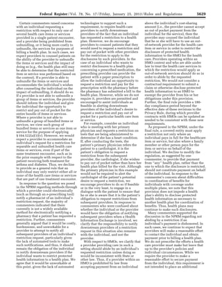 5629Federal Register / Vol. 78, No. 17 / Friday, January 25, 2013 / Rules and Regulations
Certain commenters raised concerns
with an individual requesting a
restriction with respect to only one of
several health care items or services
provided in a single patient encounter,
and a provider being prohibited from
unbundling, or it being more costly to
unbundle, the services for purposes of
billing a health plan. In such cases, we
expect providers to counsel patients on
the ability of the provider to unbundle
the items or services and the impact of
doing so (e.g., the health plan still may
be able to determine that the restricted
item or service was performed based on
the context). If a provider is able to
unbundle the items or services and
accommodate the individual’s wishes
after counseling the individual on the
impact of unbundling, it should do so.
If a provider is not able to unbundle a
group of items or services, the provider
should inform the individual and give
the individual the opportunity to
restrict and pay out of pocket for the
entire bundle of items or services.
Where a provider is not able to
unbundle a group of bundled items or
services, we view such group of
bundled items or services as one item or
service for the purpose of applying
§ 164.522(a)(1)(v). However, we would
expect a provider to accommodate an
individual’s request for a restriction for
separable and unbundled health care
items or services, even if part of the
same treatment encounter, such as in
the prior example with respect to the
patient receiving both treatment for
asthma and diabetes. Thus, we decline
to provide as a general rule that an
individual may only restrict either all or
none of the health care items or services
that are part of one treatment encounter.
In response to the question we posed
in the NPRM regarding methods through
which a provider could electronically
(such as through an e-prescribing tool)
notify a pharmacist of an individual’s
restriction request, the majority of
commenters indicated that there
currently is not a widely available
method for electronically notifying a
pharmacy that a patient has requested a
restriction. Further, commenters
generally argued that it would be costly,
burdensome, and unworkable for a
provider to attempt to notify all
subsequent providers of an individual’s
restriction request, particularly given
the lack of automated tools to make
such notifications, and thus, it should
remain the obligation of the individual
to notify downstream providers if the
individual wants to restrict protected
health information to a health plan. We
agree that it would be unworkable at
this point, given the lack of automated
technologies to support such a
requirement, to require health care
providers to notify downstream
providers of the fact that an individual
has requested a restriction to a health
plan. However, we do encourage
providers to counsel patients that they
would need to request a restriction and
pay out of pocket with other providers
for the restriction to apply to the
disclosures by such providers. In the
case of an individual who wants to
restrict disclosures to a health plan
concerning a prescribed medication, the
prescribing provider can provide the
patient with a paper prescription to
allow the individual an opportunity to
request a restriction and pay for the
prescription with the pharmacy before
the pharmacy has submitted a bill to the
health plan. However, while we do not
require it, providers are permitted and
encouraged to assist individuals as
feasible in alerting downstream
providers of the individual’s desire to
request a restriction and pay out of
pocket for a particular health care item
or service.
For example, consider an individual
who is meeting with her primary
physician and requests a restriction on
tests that are being administered to
determine if she has a heart condition.
If, after conducting the tests, the
patient’s primary physician refers the
patient to a cardiologist, it is the
patient’s obligation to request a
restriction from the subsequent
provider, the cardiologist, if she wishes
to pay out of pocket rather than have her
health plan billed for the visit. Although
the primary physician in this example
would not be required to alert the
cardiologist of the patient’s potential
desire to request a restriction, we
encourage providers to do so if feasible
or in the very least, to engage in a
dialogue with the patient to ensure that
he or she is aware that it is the patient’s
obligation to request restrictions from
subsequent providers. In response to
commenters who were confused about
whether the individual or the provider
would have the obligation of notifying
subsequent providers when a Health
Information Exchange is involved, we
clarify that the responsibility to notify
downstream providers of a restriction
request in this situation also remains
with the individual, and not the
provider.
With respect to HMOs, we clarify that
a provider providing care in such a
setting should abide by an individual’s
requested restriction unless doing so
would be inconsistent with State or
other law. Thus, if a provider within an
HMO is prohibited by law from
accepting payment from an individual
above the individual’s cost-sharing
amount (i.e., the provider cannot accept
an out of pocket payment from the
individual for the service), then the
provider may counsel the individual
that he or she will have to use an out-
of-network provider for the health care
item or service in order to restrict the
disclosure of protected health
information to the HMO for the health
care. Providers operating within an
HMO context and who are able under
law to treat the health care services to
which the restriction would apply as
out-of-network services should do so in
order to abide by the requested
restriction. We would not consider a
contractual requirement to submit a
claim or otherwise disclose protected
health information to an HMO to
exempt the provider from his or her
obligations under this provision.
Further, the final rule provides a 180-
day compliance period beyond the
effective date of these revisions to the
Privacy Rule, during which provider
contracts with HMOs can be updated as
needed to be consistent with these new
requirements.
As proposed in the NPRM, under the
final rule, a covered entity must apply
a restriction not only where an
individual pays in full for the healthcare
item or service, but also where a family
member or other person pays for the
item or service on behalf of the
individual. We decline to modify the
regulation, as suggested by one
commenter, to provide that payment
from ‘‘any’’ health plan, rather than the
one to which the disclosure is restricted,
should not constitute payment on behalf
of the individual. In response to the
commenter’s concern about difficulties
in coordination of benefits for
individuals with coverage under
multiple plans, we note that this
provision does not impede a health
plan’s ability to disclose protected
health information as necessary to
another health plan for coordination of
benefits. Thus, health plans may
continue to make such disclosures.
Many commenters supported the
discussion in the NPRM regarding not
abiding by a restriction if an
individual’s payment is dishonored. In
such cases, we continue to expect that
providers will make a reasonable effort
to contact the individual and obtain
payment prior to billing a health plan.
We do not prescribe the efforts a health
care provider must make but leave that
up to the provider’s policies and
individual circumstances. While we
require the provider to make a
reasonable effort to secure payment
from the individual, this requirement is
not intended to place an additional
VerDate Mar<15>2010 18:57 Jan 24, 2013 Jkt 229001 PO 00000 Frm 00065 Fmt 4701 Sfmt 4700 E:FRFM25JAR2.SGM 25JAR2
srobertsonDSK5SPTVN1PRODwith
 