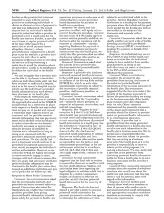 5630 Federal Register / Vol. 78, No. 17 / Friday, January 25, 2013 / Rules and Regulations
burden on the provider but is instead
intended to align with its current
policies for contacting individuals to
obtain an alternative form of payment to
one that was dishonored. We do not
require that the individual’s debt be
placed in collection before a provider is
permitted to bill a health plan for the
health care services. Further, a provider
may choose to require payment in full
at the time of the request for a
restriction to avoid payment issues
altogether. Similarly, where
precertification is required for a health
plan to pay for services, a provider may
require the individual to settle
payments for the care prior to providing
the service and implementing a
restriction to avoid the situation where
the provider is unable to be reimbursed
by either the individual or the health
plan.
We also recognize that a provider may
not be able to implement a restriction
where an individual waits until care has
been initiated to make such a request,
such as in the case of a hospital stay, in
which case the individual’s protected
health information may have already
been disclosed to the health plan.
With respect to restrictions and
follow-up care, we continue to maintain
the approach discussed in the NPRM. If
an individual has a restriction in place
with respect to a health care service but
does not pay out of pocket and request
a restriction with regard to follow-up
treatment, and the provider needs to
include information that was previously
restricted in the bill to the health plan
in order to have the service deemed
medically necessary or appropriate,
then the provider is permitted to
disclose such information so long as
doing so is consistent with the
provider’s minimum necessary policies
and procedures. We also clarify that
such a disclosure would continue to be
permitted for payment purposes and
thus, would not require the individual’s
written authorization. However, as we
did in the NPRM, we highly encourage
covered entities to engage in open
dialogue with individuals to ensure that
they are aware that previously restricted
protected health information may be
disclosed to the health plan unless they
request an additional restriction and pay
out of pocket for the follow-up care.
Response to Other Public Comments
Comment: Several commenters asked
that the provision be limited to just
providers and not to covered entities in
general. Commenters also asked for
clarification on whether the restriction
prohibits providers from giving
protected health information to health
plans solely for payment or health care
operations purposes in such cases or all
entities that may receive protected
health information for payment or
health care operations.
Response: We clarify that this
provision, in effect, will apply only to
covered health care providers. However,
the provisions of § 164.522(a) apply to
covered entities generally and thus, we
decline to alter the regulatory text. In
response to commenters’ concerns
regarding disclosure for payment or
health care operations purposes to
entities other than the health plan, we
clarify that this provision does not affect
disclosures to these other entities as
permitted by the Privacy Rule.
Comment: Commenters asked what
the liability is for a provider who
discloses restricted protected health
information to a plan.
Response: A provider who discloses
restricted protected health information
to the health plan is making a disclosure
in violation of the Privacy Rule and the
HITECH Act, which, as with other
impermissible disclosures is subject to
the imposition of possible criminal
penalties, civil money penalties, or
corrective action.
Comment: Several commenters asked
that we clarify that the ‘‘required by
law’’ exception allows providers to
respond to subpoenas, court orders, and
judicial proceedings.
Response: The ‘‘required by law’’
exception in § 164.522(a)(1)(vi) does
allow health care providers to respond
to court orders and subpoenas issued by
a court requiring disclosure of protected
health information to a health plan. See
the definition of ‘‘required by law’’ at
§ 164.103. Further, § 164.522(a)(1)(vi)
does not affect the disclosure of
protected health information to entities
that are not health plans and thus,
disclosures to these other entities made
as required by law, for judicial and
administrative proceedings, or for law
enforcement activities in accordance
with §§ 164.512(a), 164.512(e), and
164.512(f), respectively, continue to be
permitted.
Comment: Several commenters
suggested that the final rule be written
to ensure that there are no conflicts with
the Fair Debt Collection Practices Act
and similar State laws regarding the
legal obligation to validate a debt that is
disputed by a debtor. Commenters
sought clarification on whether the
provider can still disclose protected
health information for the recovery of
debts.
Response: The final rule does not
impact a provider’s ability to disclose
protected health information for
payment purposes to a collection agency
or otherwise for collection activities
related to an individual’s debt to the
provider. Section 164.522(a) restricts
disclosures to a health plan for payment
purposes where the individual has paid
out of pocket for the health care item or
service that is the subject of the
disclosure and requests such a
restriction.
Comment: Commenters asked that we
clarify whether payment with a Flexible
Spending Account (FSA) or Health
Savings Account (HSA) is considered a
payment by a person on behalf of the
individual.
Response: An individual may use an
FSA or HSA to pay for the health care
items or services that the individual
wishes to have restricted from another
plan; however, in doing so the
individual may not restrict a disclosure
to the FSA or HSA necessary to
effectuate that payment.
Comment: When a restriction is
requested, the provider is also
prohibited from making disclosures of
the restricted protected health
information to the business associate of
the health plan. One commenter
suggested that the final rule make it the
priority of the business associate to
inform the provider that they are acting
as the business associate of the health
plan to ensure provider compliance
with the rule. Other comments
misconstrued the preamble statements
on this issue and commented that a
provider should be allowed to provide
restricted protected health information
to its own business associates.
Response: A provider that is
prohibited from disclosing protected
health information to a health plan may
not disclose such information to the
health plan’s business associate. We do
not include a requirement that the
business associate inform the provider
that they are acting as a business
associate of the health plan as it is the
provider’s responsibility to know to
whom and for what purposes it is
making a disclosure. We also clarify that
a provider is not prohibited from
disclosing protected health information
restricted from a health plan to its own
business associates for the provider’s
own purposes.
Comment: One commenter expressed
concern about the number of workforce
members who must know about the
restriction and indicated that this may
create a risk for potential error with
regard to the information.
Response: Covered entities must
identify those workforce members or
class of persons who need access to
particular protected health information,
and appropriately train their workforce
members as necessary to comply with
these new requirements.
VerDate Mar<15>2010 18:57 Jan 24, 2013 Jkt 229001 PO 00000 Frm 00066 Fmt 4701 Sfmt 4700 E:FRFM25JAR2.SGM 25JAR2
srobertsonDSK5SPTVN1PRODwith
 