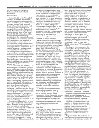 5631Federal Register / Vol. 78, No. 17 / Friday, January 25, 2013 / Rules and Regulations
10. Section 164.524—Access of
Individuals to Protected Health
Information
Proposed Rule
Section 164.524 of the Privacy Rule
currently establishes, with limited
exceptions, an enforceable means by
which individuals have a right to review
or obtain copies of their protected
health information to the extent such
information is maintained in the
designated record set(s) of a covered
entity. An individual’s right of access
exists regardless of the format of the
protected health information, and the
standards and implementation
specifications that address individuals’
requests for access and timely action by
the covered entity (i.e., provision of
access, denial of access, and
documentation) apply to an electronic
environment in a similar manner as they
do to a paper-based environment. See
The HIPAA Privacy Rule’s Right of
Access and Health Information
Technology (providing guidance with
respect to how § 164.524 applies in an
electronic environment and how health
information technology can facilitate
providing individuals with this
important privacy right), available at:
http://www.hhs.gov/ocr/privacy/hipaa/
understanding/special/healthit/
eaccess.pdf.
Section 13405(e) of the HITECH Act
strengthens the Privacy Rule’s right of
access with respect to covered entities
that use or maintain an electronic health
record (EHR) on an individual. Section
13405(e) provides that when a covered
entity uses or maintains an EHR with
respect to protected health information
of an individual, the individual shall
have a right to obtain from the covered
entity a copy of such information in an
electronic format and the individual
may direct the covered entity to
transmit such copy directly to the
individual’s designee, provided that any
such choice is clear, conspicuous, and
specific. Section 13405(e) also provides
that any fee imposed by the covered
entity for providing such an electronic
copy shall not be greater than the
entity’s labor costs in responding to the
request for the copy.
Section 13405(e) applies by its terms
only to protected health information in
EHRs. However, incorporating these
new provisions in such a limited
manner in the Privacy Rule could result
in a complex set of disparate
requirements for access to protected
health information in EHR systems
versus other types of electronic records
systems. As such, the Department
proposed to use its authority under
section 264(c) of HIPAA to prescribe the
rights individuals should have with
respect to their individually identifiable
health information to strengthen the
right of access as provided under
section 13405(e) of the HITECH Act
more uniformly to all protected health
information maintained in one or more
designated record sets electronically,
regardless of whether the designated
record set is an EHR. The public
comments and final regulation on the
scope are discussed here. The proposed
amendments to each provision
implicated by section 13405(e), together
with the public comments and final
regulation, are discussed more
specifically in separate sections below.
Overview of Public Comments
Most commenters were opposed to
the proposal to expand the scope of the
individual access provision to include
all electronic designated record sets and
favored limiting the requirement to
EHRs. These commenters felt that
limiting the access provision to EHRs
was consistent with congressional intent
and questioned the authority of the
Department to expand the scope.
Commenters also argued that having
disparate requirements for different
systems would not be confusing, and
requiring electronic access to electronic
designated record sets that are not EHRs
would be highly burdensome for
covered entities. Specifically,
commenters stated that the proposed
requirement for electronic access would
include numerous types of legacy
systems, many of which are incapable of
producing reports in easily readable
formats that can be transmitted
electronically. These commenters
indicated that a significant amount of
information technology development
and investment would be needed to
comply with this requirement if it
applies to all electronic designated
record sets.
A number of consumer advocates
supported the expanded scope to
include all electronic designated records
sets in addition to EHRs. These
commenters felt that this would provide
complete transparency for consumers,
help individuals gain access to their
medical records and make better-
informed decisions about their health
care, and promote consistent and
uniform practices.
Final Rule
The final rule adopts the proposal to
amend the Privacy Rule at
§ 164.524(c)(2)(ii) to require that if an
individual requests an electronic copy
of protected health information that is
maintained electronically in one or
more designated record sets, the covered
entity must provide the individual with
access to the electronic information in
the electronic form and format
requested by the individual, if it is
readily producible, or, if not, in a
readable electronic form and format as
agreed to by the covered entity and the
individual. In such cases, to the extent
possible, we expect covered entities to
provide the individual with a machine
readable copy of the individual’s
protected health information. The
Department considers machine readable
data to mean digital information stored
in a standard format enabling the
information to be processed and
analyzed by computer. For example,
this would include providing the
individual with an electronic copy of
the protected health information in the
format of MS Word or Excel, text,
HTML, or text-based PDF, among other
formats.
We disagree with commenters that
questioned the Department’s authority
to extend the strengthened electronic
access right to all protected health
information maintained electronically
in designated record sets, and believe
that this extended electronic right of
access is important for individuals as
covered entities increasingly transition
from paper to electronic records. With
regard to the additional burdens on
covered entities, we note that providing
access to protected health information
held in electronic designated record sets
was already required under the Privacy
Rule at § 164.524, which applies to
protected health information in both
paper and electronic designated record
sets, and which requires providing the
copy in the form and format requested
by the individual, including
electronically, if it is readily producible
in such form and format. We anticipate
the additional burden to be small due to
the flexibility permitted in satisfying
this new requirement, as discussed in
the section on Form and Format.
Response to Other Public Comments
Comment: Some commenters worried
that giving individuals access to
administrative systems (in contrast to
clinical systems) would present a
security concern to covered entities.
Response: Covered entities are not
required by this provision to provide
individuals with direct access to their
systems. They must only provide
individuals with an electronic copy of
their protected health information.
Comment: Commenters requested
clarification on what constitutes an
EHR.
Response: Under this final rule, the
requirement to provide individuals with
access to an electronic copy includes all
VerDate Mar<15>2010 18:57 Jan 24, 2013 Jkt 229001 PO 00000 Frm 00067 Fmt 4701 Sfmt 4700 E:FRFM25JAR2.SGM 25JAR2
srobertsonDSK5SPTVN1PRODwith
 