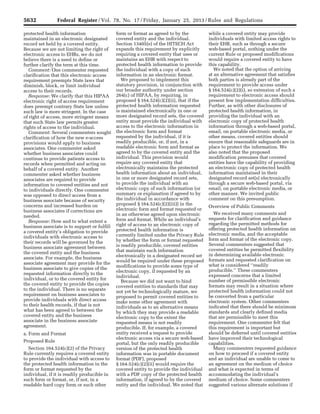 5632 Federal Register / Vol. 78, No. 17 / Friday, January 25, 2013 / Rules and Regulations
protected health information
maintained in an electronic designated
record set held by a covered entity.
Because we are not limiting the right of
electronic access to EHRs, we do not
believe there is a need to define or
further clarify the term at this time.
Comment: One commenter requested
clarification that this electronic access
requirement preempts State laws that
diminish, block, or limit individual
access to their records.
Response: We clarify that this HIPAA
electronic right of access requirement
does preempt contrary State law unless
such law is more stringent. In the case
of right of access, more stringent means
that such State law permits greater
rights of access to the individual.
Comment: Several commenters sought
clarification of how the new e-access
provisions would apply to business
associates. One commenter asked
whether business associates could
continue to provide patients access to
records when permitted and acting on
behalf of a covered entity. Another
commenter asked whether business
associates are required to provide
information to covered entities and not
to individuals directly. One commenter
was opposed to direct access from a
business associate because of security
concerns and increased burden on
business associates if corrections are
needed.
Response: How and to what extent a
business associate is to support or fulfill
a covered entity’s obligation to provide
individuals with electronic access to
their records will be governed by the
business associate agreement between
the covered entity and the business
associate. For example, the business
associate agreement may provide for the
business associate to give copies of the
requested information directly to the
individual, or to the covered entity for
the covered entity to provide the copies
to the individual. There is no separate
requirement on business associates to
provide individuals with direct access
to their health records, if that is not
what has been agreed to between the
covered entity and the business
associate in the business associate
agreement.
a. Form and Format
Proposed Rule
Section 164.524(c)(2) of the Privacy
Rule currently requires a covered entity
to provide the individual with access to
the protected health information in the
form or format requested by the
individual, if it is readily producible in
such form or format, or, if not, in a
readable hard copy form or such other
form or format as agreed to by the
covered entity and the individual.
Section 13405(e) of the HITECH Act
expands this requirement by explicitly
requiring a covered entity that uses or
maintains an EHR with respect to
protected health information to provide
the individual with a copy of such
information in an electronic format.
We proposed to implement this
statutory provision, in conjunction with
our broader authority under section
264(c) of HIPAA, by requiring, in
proposed § 164.524(c)(2)(ii), that if the
protected health information requested
is maintained electronically in one or
more designated record sets, the covered
entity must provide the individual with
access to the electronic information in
the electronic form and format
requested by the individual, if it is
readily producible, or, if not, in a
readable electronic form and format as
agreed to by the covered entity and the
individual. This provision would
require any covered entity that
electronically maintains the protected
health information about an individual,
in one or more designated record sets,
to provide the individual with an
electronic copy of such information (or
summary or explanation if agreed to by
the individual in accordance with
proposed § 164.524(c)(2)(iii)) in the
electronic form and format requested or
in an otherwise agreed upon electronic
form and format. While an individual’s
right of access to an electronic copy of
protected health information is
currently limited under the Privacy Rule
by whether the form or format requested
is readily producible, covered entities
that maintain such information
electronically in a designated record set
would be required under these proposed
modifications to provide some type of
electronic copy, if requested by an
individual.
Because we did not want to bind
covered entities to standards that may
not yet be technologically mature, we
proposed to permit covered entities to
make some other agreement with
individuals as to an alternative means
by which they may provide a readable
electronic copy to the extent the
requested means is not readily
producible. If, for example, a covered
entity received a request to provide
electronic access via a secure web-based
portal, but the only readily producible
version of the protected health
information was in portable document
format (PDF), proposed
§ 164.524(c)(2)(ii) would require the
covered entity to provide the individual
with a PDF copy of the protected health
information, if agreed to by the covered
entity and the individual. We noted that
while a covered entity may provide
individuals with limited access rights to
their EHR, such as through a secure
web-based portal, nothing under the
current Rule or proposed modifications
would require a covered entity to have
this capability.
We noted that the option of arriving
at an alternative agreement that satisfies
both parties is already part of the
requirement to provide access under
§ 164.524(c)(2)(i), so extension of such a
requirement to electronic access should
present few implementation difficulties.
Further, as with other disclosures of
protected health information, in
providing the individual with an
electronic copy of protected health
information through a web-based portal,
email, on portable electronic media, or
other means, covered entities should
ensure that reasonable safeguards are in
place to protect the information. We
also noted that the proposed
modification presumes that covered
entities have the capability of providing
an electronic copy of protected health
information maintained in their
designated record set(s) electronically
through a secure web-based portal, via
email, on portable electronic media, or
other manner. We invited public
comment on this presumption.
Overview of Public Comments
We received many comments and
requests for clarification and guidance
regarding the permitted methods for
offering protected health information on
electronic media, and the acceptable
form and format of the electronic copy.
Several commenters suggested that
covered entities be permitted flexibility
in determining available electronic
formats and requested clarification on
what is considered ‘‘readily
producible.’’ These commenters
expressed concerns that a limited
number of permissible electronic
formats may result in a situation where
protected health information could not
be converted from a particular
electronic system. Other commenters
indicated that there should be minimum
standards and clearly defined media
that are permissible to meet this
requirement. One commenter felt that
this requirement is important but
should be deferred until covered entities
have improved their technological
capabilities.
Many commenters requested guidance
on how to proceed if a covered entity
and an individual are unable to come to
an agreement on the medium of choice
and what is expected in terms of
accommodating the individual’s
medium of choice. Some commenters
suggested various alternate solutions if
VerDate Mar<15>2010 18:57 Jan 24, 2013 Jkt 229001 PO 00000 Frm 00068 Fmt 4701 Sfmt 4700 E:FRFM25JAR2.SGM 25JAR2
srobertsonDSK5SPTVN1PRODwith
 