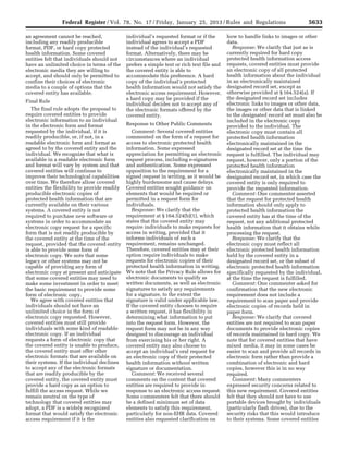 5633Federal Register / Vol. 78, No. 17 / Friday, January 25, 2013 / Rules and Regulations
an agreement cannot be reached,
including any readily producible
format, PDF, or hard copy protected
health information. Some covered
entities felt that individuals should not
have an unlimited choice in terms of the
electronic media they are willing to
accept, and should only be permitted to
confine their choices of electronic
media to a couple of options that the
covered entity has available.
Final Rule
The final rule adopts the proposal to
require covered entities to provide
electronic information to an individual
in the electronic form and format
requested by the individual, if it is
readily producible, or, if not, in a
readable electronic form and format as
agreed to by the covered entity and the
individual. We recognize that what is
available in a readable electronic form
and format will vary by system and that
covered entities will continue to
improve their technological capabilities
over time. We therefore allow covered
entities the flexibility to provide readily
producible electronic copies of
protected health information that are
currently available on their various
systems. A covered entity is not
required to purchase new software or
systems in order to accommodate an
electronic copy request for a specific
form that is not readily producible by
the covered entity at the time of the
request, provided that the covered entity
is able to provide some form of
electronic copy. We note that some
legacy or other systems may not be
capable of providing any form of
electronic copy at present and anticipate
that some covered entities may need to
make some investment in order to meet
the basic requirement to provide some
form of electronic copy.
We agree with covered entities that
individuals should not have an
unlimited choice in the form of
electronic copy requested. However,
covered entities must still provide
individuals with some kind of readable
electronic copy. If an individual
requests a form of electronic copy that
the covered entity is unable to produce,
the covered entity must offer other
electronic formats that are available on
their systems. If the individual declines
to accept any of the electronic formats
that are readily producible by the
covered entity, the covered entity must
provide a hard copy as an option to
fulfill the access request. While we
remain neutral on the type of
technology that covered entities may
adopt, a PDF is a widely recognized
format that would satisfy the electronic
access requirement if it is the
individual’s requested format or if the
individual agrees to accept a PDF
instead of the individual’s requested
format. Alternatively, there may be
circumstances where an individual
prefers a simple text or rich text file and
the covered entity is able to
accommodate this preference. A hard
copy of the individual’s protected
health information would not satisfy the
electronic access requirement. However,
a hard copy may be provided if the
individual decides not to accept any of
the electronic formats offered by the
covered entity.
Response to Other Public Comments
Comment: Several covered entities
commented on the form of a request for
access to electronic protected health
information. Some expressed
appreciation for permitting an electronic
request process, including e-signatures
and authentication. Some expressed
opposition to the requirement for a
signed request in writing, as it would be
highly burdensome and cause delays.
Covered entities sought guidance on
elements that would be required or
permitted in a request form for
individuals.
Response: We clarify that the
requirement at § 164.524(b)(1), which
states that the covered entity may
require individuals to make requests for
access in writing, provided that it
informs individuals of such a
requirement, remains unchanged.
Therefore, covered entities may at their
option require individuals to make
requests for electronic copies of their
protected health information in writing.
We note that the Privacy Rule allows for
electronic documents to qualify as
written documents, as well as electronic
signatures to satisfy any requirements
for a signature, to the extent the
signature is valid under applicable law.
If the covered entity chooses to require
a written request, it has flexibility in
determining what information to put
into the request form. However, the
request form may not be in any way
designed to discourage an individual
from exercising his or her right. A
covered entity may also choose to
accept an individual’s oral request for
an electronic copy of their protected
health information without written
signature or documentation.
Comment: We received several
comments on the content that covered
entities are required to provide in
response to an electronic access request.
Some commenters felt that there should
be a defined minimum set of data
elements to satisfy this requirement,
particularly for non-EHR data. Covered
entities also requested clarification on
how to handle links to images or other
data.
Response: We clarify that just as is
currently required for hard copy
protected health information access
requests, covered entities must provide
an electronic copy of all protected
health information about the individual
in an electronically maintained
designated record set, except as
otherwise provided at § 164.524(a). If
the designated record set includes
electronic links to images or other data,
the images or other data that is linked
to the designated record set must also be
included in the electronic copy
provided to the individual. The
electronic copy must contain all
protected health information
electronically maintained in the
designated record set at the time the
request is fulfilled. The individual may
request, however, only a portion of the
protected health information
electronically maintained in the
designated record set, in which case the
covered entity is only required to
provide the requested information.
Comment: One commenter asserted
that the request for protected health
information should only apply to
protected health information the
covered entity has at the time of the
request, not any additional protected
health information that it obtains while
processing the request.
Response: We clarify that the
electronic copy must reflect all
electronic protected health information
held by the covered entity in a
designated record set, or the subset of
electronic protected health information
specifically requested by the individual,
at the time the request is fulfilled.
Comment: One commenter asked for
confirmation that the new electronic
requirement does not include a
requirement to scan paper and provide
electronic copies of records held in
paper form.
Response: We clarify that covered
entities are not required to scan paper
documents to provide electronic copies
of records maintained in hard copy. We
note that for covered entities that have
mixed media, it may in some cases be
easier to scan and provide all records in
electronic form rather than provide a
combination of electronic and hard
copies, however this is in no way
required.
Comment: Many commenters
expressed security concerns related to
this new requirement. Covered entities
felt that they should not have to use
portable devices brought by individuals
(particularly flash drives), due to the
security risks that this would introduce
to their systems. Some covered entities
VerDate Mar<15>2010 18:57 Jan 24, 2013 Jkt 229001 PO 00000 Frm 00069 Fmt 4701 Sfmt 4700 E:FRFM25JAR2.SGM 25JAR2
srobertsonDSK5SPTVN1PRODwith
 
