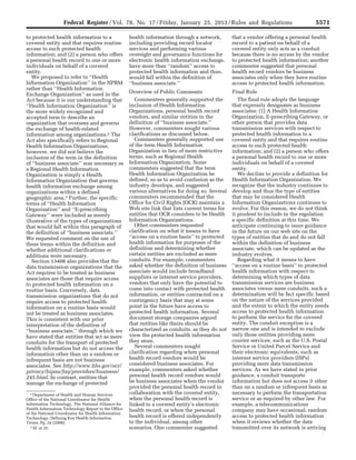 5571Federal Register / Vol. 78, No. 17 / Friday, January 25, 2013 / Rules and Regulations
2 Department of Health and Human Services
Office of the National Coordinator for Health
Information Technology, The National Alliance for
Health Information Technology Report to the Office
of the National Coordinator for Health Information
Technology: Defining Key Health Information
Terms, Pg. 24 (2008).
3 Id. at 25.
to protected health information to a
covered entity and that requires routine
access to such protected health
information; and (2) a person who offers
a personal health record to one or more
individuals on behalf of a covered
entity.
We proposed to refer to ‘‘Health
Information Organization’’ in the NPRM
rather than ‘‘Health Information
Exchange Organization’’ as used in the
Act because it is our understanding that
‘‘Health Information Organization’’ is
the more widely recognized and
accepted term to describe an
organization that oversees and governs
the exchange of health-related
information among organizations.2 The
Act also specifically refers to Regional
Health Information Organizations;
however, we did not believe the
inclusion of the term in the definition
of ‘‘business associate’’ was necessary as
a Regional Health Information
Organization is simply a Health
Information Organization that governs
health information exchange among
organizations within a defined
geographic area.3 Further, the specific
terms of ‘‘Health Information
Organization’’ and ‘‘E-prescribing
Gateway’’ were included as merely
illustrative of the types of organizations
that would fall within this paragraph of
the definition of ‘‘business associate.’’
We requested comment on the use of
these terms within the definition and
whether additional clarifications or
additions were necessary.
Section 13408 also provides that the
data transmission organizations that the
Act requires to be treated as business
associates are those that require access
to protected health information on a
routine basis. Conversely, data
transmission organizations that do not
require access to protected health
information on a routine basis would
not be treated as business associates.
This is consistent with our prior
interpretation of the definition of
‘‘business associate,’’ through which we
have stated that entities that act as mere
conduits for the transport of protected
health information but do not access the
information other than on a random or
infrequent basis are not business
associates. See http://www.hhs.gov/ocr/
privacy/hipaa/faq/providers/business/
245.html. In contrast, entities that
manage the exchange of protected
health information through a network,
including providing record locator
services and performing various
oversight and governance functions for
electronic health information exchange,
have more than ‘‘random’’ access to
protected health information and thus,
would fall within the definition of
‘‘business associate.’’
Overview of Public Comments
Commenters generally supported the
inclusion of Health Information
Organizations, personal health record
vendors, and similar entities in the
definition of ‘‘business associate.’’
However, commenters sought various
clarifications as discussed below.
Commenters generally supported use
of the term Health Information
Organization in lieu of more restrictive
terms, such as Regional Health
Information Organization. Some
commenters suggested that the term
Health Information Organization be
defined, so as to avoid confusion as the
industry develops, and suggested
various alternatives for doing so. Several
commenters recommended that the
Office for Civil Rights (OCR) maintain a
Web site link that lists current terms for
entities that OCR considers to be Health
Information Organizations.
Other commenters requested
clarification on what it means to have
‘‘access on a routine basis’’ to protected
health information for purposes of the
definition and determining whether
certain entities are excluded as mere
conduits. For example, commenters
asked whether the definition of business
associate would include broadband
suppliers or internet service providers,
vendors that only have the potential to
come into contact with protected health
information, or entities contracted on a
contingency basis that may at some
point in the future have access to
protected health information. Several
document storage companies argued
that entities like theirs should be
characterized as conduits, as they do not
view the protected health information
they store.
Several commenters sought
clarification regarding when personal
health record vendors would be
considered business associates. For
example, commenters asked whether
personal health record vendors would
be business associates when the vendor
provided the personal health record in
collaboration with the covered entity,
when the personal health record is
linked to a covered entity’s electronic
health record, or when the personal
health record is offered independently
to the individual, among other
scenarios. One commenter suggested
that a vendor offering a personal health
record to a patient on behalf of a
covered entity only acts as a conduit
because there is no access by the vendor
to protected health information; another
commenter suggested that personal
health record vendors be business
associates only when they have routine
access to protected health information.
Final Rule
The final rule adopts the language
that expressly designates as business
associates: (1) A Health Information
Organization, E-prescribing Gateway, or
other person that provides data
transmission services with respect to
protected health information to a
covered entity and that requires routine
access to such protected health
information; and (2) a person who offers
a personal health record to one or more
individuals on behalf of a covered
entity.
We decline to provide a definition for
Health Information Organization. We
recognize that the industry continues to
develop and thus the type of entities
that may be considered Health
Information Organizations continues to
evolve. For this reason, we do not think
it prudent to include in the regulation
a specific definition at this time. We
anticipate continuing to issue guidance
in the future on our web site on the
types of entities that do and do not fall
within the definition of business
associate, which can be updated as the
industry evolves.
Regarding what it means to have
‘‘access on a routine basis’’ to protected
health information with respect to
determining which types of data
transmission services are business
associates versus mere conduits, such a
determination will be fact specific based
on the nature of the services provided
and the extent to which the entity needs
access to protected health information
to perform the service for the covered
entity. The conduit exception is a
narrow one and is intended to exclude
only those entities providing mere
courier services, such as the U.S. Postal
Service or United Parcel Service and
their electronic equivalents, such as
internet service providers (ISPs)
providing mere data transmission
services. As we have stated in prior
guidance, a conduit transports
information but does not access it other
than on a random or infrequent basis as
necessary to perform the transportation
service or as required by other law. For
example, a telecommunications
company may have occasional, random
access to protected health information
when it reviews whether the data
transmitted over its network is arriving
VerDate Mar<15>2010 18:57 Jan 24, 2013 Jkt 229001 PO 00000 Frm 00007 Fmt 4701 Sfmt 4700 E:FRFM25JAR2.SGM 25JAR2
srobertsonDSK5SPTVN1PRODwith
 